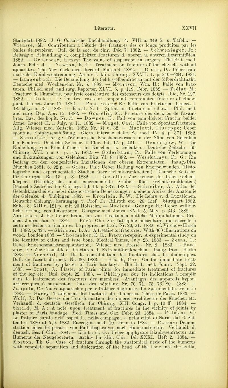 Stuttgart 1882. J. G. Cotta'sche Buchhandlung. 4. VIII u. 349 S. u. Tafeln. — Vi Busse, M.: Contribution ä l'etude des fractures des os longs produites par les balles de revolver. Bull de la soc. de chir. Dec. 7. 1882. — Schweninger, Fr.: Beitrag z. Behandlung d. complicirten Fracturen d. oberen u. unteren Extremitäten. 1882. — Greenway, Henry: The value of Suspension in surgery. The Brit. raed. Joum. Febr. 4. — Newton, R. C: Treatment on fi-acture of the clavicle without apparates. The New York med. Record. March 4. 1882. — Bruns, 1).: Uebertrau- matische Epiphysentrennung. Archiv f. klin. Chirurg. XXVII. 1. p. 240—264. 1881. — Langenbuch: Die Behandlung der Schlüsselbeinfractur mit der Silberdrahtnaht. Deutsche med. Wochenschr. Nr. 5. 1882. — Morrison, Wm. H.: Fälle von Frac- turen. Philad. med. and surg. Reporter. XL VI. 5. p. 119. Febr. 1882. — Trelat, M.: Fracture de l'humerus, paralysie consecutive des extenseurs des doigts. Ibid. Nr. 127. 1882. — Dickie, J.: On two cases of Compound comminuted fracture of elbow- joint. Lancet. June 17. 1882. — Post, Geor* E.: Fälle von Fracturen. Lancet. I. 18. May. p. 734. 1882. — Read, N. L.: Splint for fracture of elbows. Phil. med. and surg. Rep. Apr. 15. 1882. — Gosselin, M.: Fracture des deux os de l'avant- bras. Gaz. des höpit. Nr. 75. — Down es, E.: Fall von complicirter Fractur beider Arme. Lancet. II. 1. July. p. 11. 1882. — Maget, Carl: Fälle von Spontanfracturen. Allg. Wiener med. Zeitschr. 1882. Nr. 31 u. 32. — Maziotti, Giuseppe: Ueber spontane Epiphysenablösung. Giorn. internaz. delle. Sc. med. IV. 4. ja. 371. 1882. — Schreiber, Aug.: . Traumatische Knochennekrosen in der Nähe von Gelenken bei Kindern. Deutsche Zeitschr. f. Chii'. Bd. 17. p. 431. — Dementjew, \V.: Die Einheilung von Fremdkörpern in Knochen u. Gelenken. Deutsche Zeitschr. für Chirurg. XVI. 5 u. 6. p. 517. 1882. — Söderbaum, P.: Fälle von Verletzungen und Erkrankungen von Gelenken. Eira VI. 8. 1882. — Weszkalnys, Fr. G.: Ein Beitrag zu den congenitalen Luxationen der oberen Extremitäten. Inaug.-Diss. München 1881. 8. 22 p. — Giess, Ph.: Ueber Heilung von Knorpelwunden. (Histo- logische und experimentielle Studien über Gelenkkrankheiten.) Deutsche Zeitschr. für Chirurgie. Bd. 15. p. 8. 1882. — Derselbe: Zur Genese der freien Gelenk- körper. (Histologische und experimentelle Studien über Gelenkkrankheiten.) Deutsche Zeitschr. für Chirurg. Bd. 16. p. 337. 1882. — Schreiber, A.: Atlas der Gelenkkrankheiten nebst diagnostischen Bemerkungen u. einem Abriss der Anatomie der Gelenke. 4. Tübingen 1882. — Krönlein, R. W.: Die Lehre v. d. Luxationen. Deutsche Chirurg., herausgeg. v. Prof. Dr. Billroth etc. 26. Lief. Stuttgart 1882. Enke. 8. XIII u. 121 p. mit 20 Holzschn. — Macleod, George H.: Ueber willkür- liche Erzeug, von Luxationen. Glasgow med. Journ. XVII. 6. May. j). 343. 1882. —• Anderson, J. H.: Ueber Reduction von Luxationen mittelst Manipulationen. Brit. med. Journ. Jan. 7. 1882. — Fere, Ch.: Sur I'atrophie museulaire, qui succede ä certaines lesions articulaires. Le progres medical. Nr. 20, 21. 1882. cf. Virchow-Hirsch II. 1882. p. 324. — Shinson, L. A.: A treatise on fractures. With 360 illustrations on wood. London 1883. — Shoemaker, E. G.: Fracture-repair. A experimental study on the identity of callus and true bone. Medical Times. July 28. 1883. — Zesas, G.: Ueber Knochenmarktransplantation. Wiener med. Presse. Nr. 8- 1883. — Paal- zow. F.: Zur Casuistik d. Fracturen d. Extremitätenknochen. Inaug.-Diss. Berlin 1883. — Verneuil, M.: De la consolidation des fractures chez les diabetiques. Bull, de I'acad. de med. Nr. 30. 1883. — Heath, Chr.: On the immediate treat- ment of fractures by plaster of Paris bandage. The Brit. med. Journ. Sept. 22. 1883. — Croft, J.: Plaster of Paris plints for immediate treatment of fractures of the leg etc. Ibid. Sept. 22. 1883. — Philippe: Sur les indications ä remplir dans le traitement des fractures des membres. Avantages des appareils hyjDon- arthreciques ä Suspension. Gaz. des hopitaux. Nr. 70, 71, 75, 76, 80. 1883. — Zappola, C: Nuovo apparechio per le fratture degli artr. Lo Sperimentale. Gennaio 1883. — Guery: Traitement des fractures de l'humerus. These de Paris. 1883. — Wolf, J.: Das Gesetz der Transformation der inneren Architectur der Knochen etc. Verhandl. d. deutsch. Gesellsch. für Chirurg. XIII. Congr. I. p. 10 ff. 1884. — Sheild, M. A.: A note upon treatment of fractures in the vicinity of joints by plaster of Paris bandage. Med. Times and Gaz. Febr. 23. 1884. — Palmesi, V.: Le fratture curate nell' ospedale, nella campagna e nella cittä di Narni dal 6. Set- tembre 1880 al 5./9. 1883. Raccoglit. med. 10. Gennaio 1884. — Czerny: Demon- stration eines Präparates von Radialisparalyse nach Humerusfractur. Verhandl. d. deutsch. Ges. f. Chir. 1884. — Küstner, 0.: Ueber epiphysäre Üiaphysenfractur am Humerus der Neugeborenen. Archiv für klin. Chir. Bd. XXXI. Heft 2. 1884. — Morton, Th. G.: Gase of fracture through the anatomical neck of the humerus with complete Separation and dislocation of the head of the bone into the axilla,