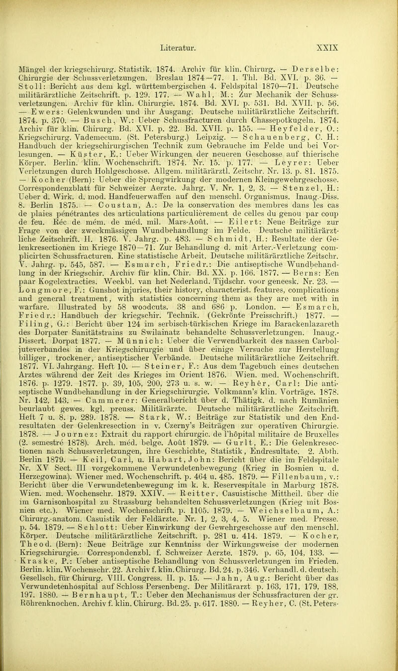 Mängel der kriegschirurg. Statistik. 1874. Arohiv für klin. Chirurg. — Derselbe: Chirurgie der Schussverletzungen. Breslau 1874-77. 1. Thl. Bd. XVI. p. 36. - Stoll: Bericht aus dem kgl. württembergischen 4. Feldspital 1870—71. Deutsche militärärztliche Zeitschrift, p. 129. 177. — Wahl, M.: Zur Mechanik der Schuss- verletzungen. Archiv für klin. Chirurgie. 1874. Bd. XVI. p. 531. Bd. XVII. p. 56. — Ewers: Gelenkwunden und ihr Ausgang. Deutsche militärärztliche Zeitschrift. 1874. p. 370. — Busch, W.: lieber Schussfracturen durch Chassepotkugeln. 1874. Archiv für klin. Chirurg. Bd. XVI. p. 22. Bd. XVII. p. 155. — Hey f eider, 0.: Kriegschirurg. Vademecum. (St. Petersburg.) Leipzig. — Schauenberg, C. H.: Handbuch der kriegschirurgischen Technik zum Gebrauche im Felde und bei Vor- lesungen. — Küster, E.: Ueber Wirkungen der neueren Geschosse auf thierische Körper. Berlin, klin. Wochenschrift. 1874. Nr. 15. p. 177. — Leyrer: üeber Verletzungen durch Hohlgeschosse. Allgem. militärärztl. Zeitschr. Nr. 13. p. 81. 1875. — Kocher (Bei'n): üeber die Sprengwirkung der modernen Kleingewehrgeschosse. Correspondenzblatt für Schweizer Aerzte. Jahrg. V. Nr. 1, 2, 3. — Stanzet, H.: Ueber d. Wii'k. d. mod. Handfeuerwaffen auf den menschl. Organismus. Inaug.-Diss. 8. Berlin 1875. — Coustan, A.: De la conservation des membres dans les cas de plaies penetrantes des articulations particulierement de celles du genou par coup de feu. Ree de mem. de med. mil. Mars-Aoüt. — Ellert: Neue Beiträge zur Frage von der zweckmässigen Wundbehandlung im Felde. Deutsche militärärzt- liche Zeitschrift. II. 1876. V. Jahrg. p. 483. — Schmidt, H.: Resultate der Ge- lenkresec.tionen im Kriege 1870 — 71. Zur Behandlung d. mit Arter.-Verletzung com- plicirten Schussfracturen. Eine statistische Arbeit. Deutsche militärärztliche Zeitschr. V. Jahrg. p. 545, 587. — Esmarch, Friedr.: Die antisei^tische Wundbehand- lung in der Kriegschir. Archiv für klin. Chir. Bd. XX. p. 166. 1877. — Berns: Een paar Kogelextracties. V/eekbl. van het Nederland. Tijdschr. voor geneesk. Nr. 23. — Longmore, F.: Gunshot injuries, their history, characterist. features, complications and general treatment, with statistics concerning them as they are met with in warfare. Illustrated by 58 woodcuts. 38 and 686 p. London. — Esmarch, Friedr.: Handbuch der kriegschir. Technik. (Gekrönte Preisschrift.) 1877. — Filing, G.: Bericht über 124 im serbisch-türkischen Kriege im Barackenlazareth des Dorpater Sanitätstrains zu Swilainatz behandelte Schussverletzungen. Inaug.- Dissert. Dorpat 1877. — Münnich: Ueber die Verwendbarkeit des nassen Carbol- juteverbandes in der Kriegschirurgie und über einige Versuche zur Herstellung- billiger, trockener, antiseptischer Verbände. Deutsche militärärztliche Zeitschrift. 1877. VI. Jahrgang. Heft 10. — Steiner, F.: Aus dem Tagebuch eines deutschen Arztes während der Zeit des Krieges im Orient 1876. Wien. med. Wochenschrift. 1876. p. 1279. 1877. p. 39, 105, 200, 273 u. s. w. - Reyher, Carl: Die anti- septische Wundbehandlung in der Kriegschirurgie. Volkmann's klin. Vorträge. 1878. Nr. 142, 143. — Cammerer: Generalbericht über d. Thätigk. d. nach Rumänien beurlaubt gewes. kgl. preuss. Militärärzte. Deutsche militärärztliche Zeitschrift. Heft 7 u. 8. p. 289. 1878. — Stark, W.: Beiträge zur Statistik und den End- resultaten der Gelenkresection in v. Czerny's Beiträgen zur operativen Chirurgie. 1878. — Journez: Extrait du rapport Chirurgie, de l'hopital militaire de Bruxelles (2. semestre 1878). Arch. med. beige. Aoüt 1879. — Gurlt, E.: Die Gelenkresec- tionen nach Schussverletzungen, ihre Geschichte, Statistik, Endresultate. 2. Abth. Berlin 1879. — Keil, Carl, u. Habart, John: Bericht über die im Feldspitale Nr. XV Sect. III vorgekommene Verwundetenbewegung (Krieg in Bosnien u. d. Herzegowina). Wiener med. Wochenschrift, p. 464 u. 485. 1879. — Fillenbaum, v.: Bericht über die Verwundetenbewegung im k. k. Reservespitale in Marburg 1878. Wien. med. Wochenschr. 1879. XXIV.— Reitter. Casuistische Mittheil, über die im Garnisonhospital zu Strassburg behandelten Schussverletzungen (Krieg mit Bos- nien etc.). Wiener med. Wochenschrift, p. 1105. 1879. — Weichselbaum, A.: Chirurg.-anatom. Casuistik der Feldärzte. Nr. 1, 2, 3, 4, 5. Wiener med. Presse, p. 54. 1879. — Schlott: Ueber Einwirkung der Gewehrgeschosse auf den menschl. Körper. Deutsche militärärztliche Zeitschrift, p. 281 u. 414. 1879. — Kocher, The od. (Bern): Neue Beiträge zur Kenntniss der Wirkungsweise der modernen Kriegschirurgie. Correspondenzbl. f. Schweizer Aerzte. 1879. p. 65, 104, 133. — Kraske, P.: Ueber antiseptische Behandlung von SchussVerletzungen im Frieden. Berlin, klin. Wochenschr. 22. Archiv f. klin. Chirurg. Bd. 24. p.346. Verhandl. d. deutsch. Gesellsch. für Chirurg. VIII. Congress. II. p. 15. — Jahn, Aug.: Bericht über das Verwundetenhospital auf Schloss Persenbeng. Der Militärarzt p. 163, 171, 179, 188, 197. 1880. — Bernhaupt, T.: Ueber den Mechanismus der Schussfracturen der gr. Röhrenknochen. Archiv f. klin. Chirurg. Bd. 25. p. 617. 1880. — Reyher, C. (St. Peters-