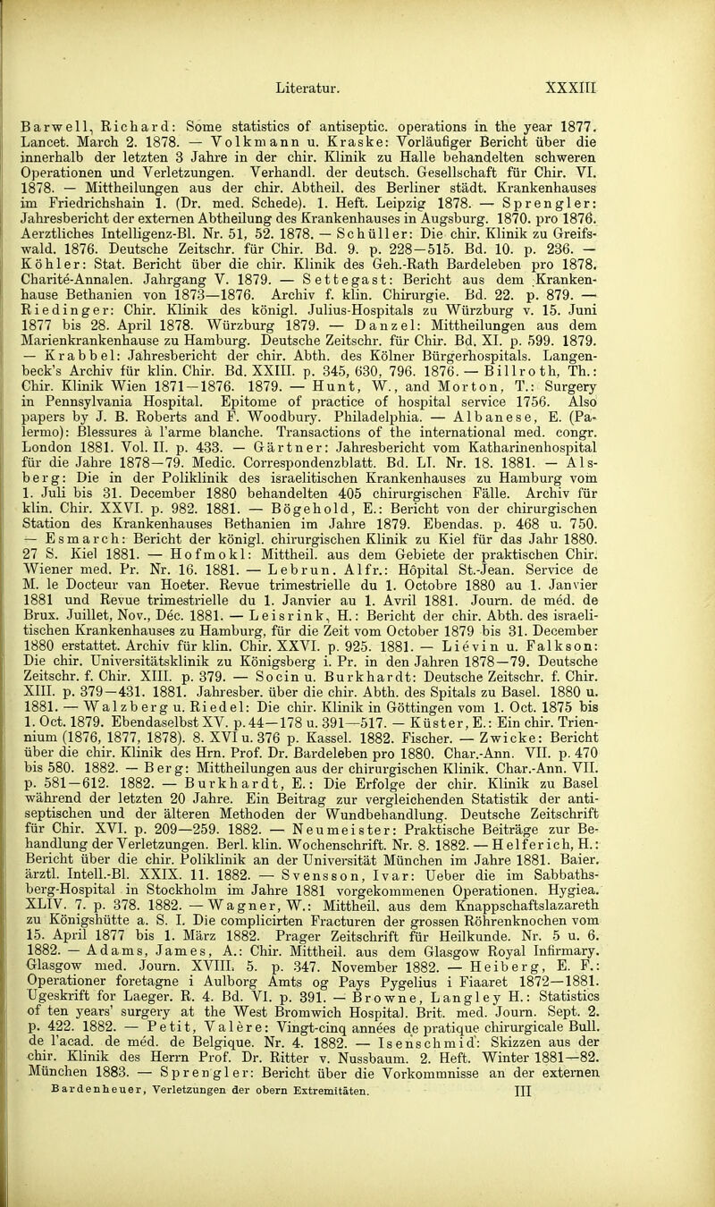 Barwell, Richard: Sorna statistics of antiseptic. Operations in the year 1877. Lancet. March 2. 1878. — Volk mann u. Kraske: Vorläufiger Bericht über die innerhalb der letzten 3 Jahre in der chir. Klinik zu Halle behandelten schweren Operationen und Verletzungen. Verhandl. der deutsch. Gesellschaft für Chir. VI. 1878. — Mittheilungen aus der chir. Abtheil, des Berliner städt. Krankenhauses im Friedrichshain 1. (Dr. med. Schede). 1. Heft. Leipzig 1878. — Sprengler: Jahresbericht der externen Abtheüung des Krankenhauses in Augsburg. 1870. pro 1876. Aerztliches Intelligenz-Bl. Nr. 51, 52. 1878. — Schüller: Die chir. Klinik zu Greifs- wald. 1876. Deutsche Zeitschr. für Chir. Bd. 9. p. 228-515. Bd. 10. p. 236. - Köhler: Stat. Bericht über die chir. Klinik des Geh.-Rath Bardeleben pro 1878. Charite-Annalen. Jahrgang V. 1879. — Settegast: Bericht aus dem Kranken- hause Bethanien von 1873—1876. Archiv f. klin. Chirurgie. Bd. 22. p. 879. — Riedinger: Chir. Klinik des königl. Julius-Hospitals zu Würzburg v. 15. Juni 1877 bis 28. April 1878. Würzburg 1879. — Danzel: Mittheilungen aus dem Marienkrankenhause zu Hamburg. Deutsche Zeitschr. für Chir. Bd. XI. p. 599. 1879. — Krabbel: Jahresbericht der chir. Abth. des Kölner Bürgerhospitals. Langen- beck's Archiv für klin. Chir. Bd. XXIIL p. 345, 630, 796. 1876. — Billroth, Th.: Chir. Klinik Wien 1871-1876. 1879. — Hunt, W., and Morton, T.: Surgery in Pennsylvania Hospital. Epitome of practice of hospital service 1756. Also papers by J. B. Roberts and F. Woodbury. Philadelphia. — Albanese, E. (Pa- lermo): ßlessures ä l'arme blanche. Transactions of the international med. congr. London 1881. Vol. II. p. 433. — Gärtner: Jahresbericht vom Katharinenhospital für die Jahre 1878-79. Medic. Correspondenzblatt. Bd. LL Nr. 18. 1881. — Als- berg: Die in der Poliklinik des israelitischen Krankenhauses zu Hambui-g voin 1. Juli bis 31. December 1880 behandelten 405 chirurgischen Fälle. Archiv für klin. Chir. XXVL p. 982. 1881. — Bögehold, E.: Bericht von der chirurgischen Station des Krankenhauses Bethanien im Jahre 1879. Ebendas. p. 468 u. 750. — Esmarch: Bericht der königl. chirurgischen Klinik zu Kiel für das Jahr 1880. 27 S. Kiel 1881. — Hofmokl: Mittheil, aus dem Gebiete der praktischen Chir. Wiener med. Pr. Nr. 16. 1881. — Lebrun. Alfr.: Höpital St.-Jean. Service de M. le Docteur van Hoeter. Revue trimestrielle du 1. Octobre 1880 au 1. Janvier 1881 und Revue trimestrielle du 1. Janvier au 1. Avril 1881. Journ. de med. de Brüx. Juillet, Nov., Dec. 1881. — Leisrink, H.: Bericht der chir. Abth. des israeli- tischen Krankenhauses zu Hamburg, für die Zeit vom October 1879 bis 31. December 1880 erstattet. Archiv für klin. Chir. XXVI. p. 925. 1881. — Lievin u. Falkson: Die chir. Universitätsklinik zu Königsberg i. Pr. in den Jahren 1878 — 79. Deutsche Zeitschr. f. Chir. XIII. p. 379. — Socinu. Burkhardt: Deutsche Zeitschr. f. Chir. XIII. p. 379-431. 1881. Jahresber. über die chir. Abth. des Spitals zu Basel. 1880 u. 1881. — Walzberg u. Riedel: Die chir. Klinik in Göttingen vom 1. Oct. 1875 bis 1. Oct. 1879. Ebendaselbst XV. p.44—178 u. 391—517. - Küster, E.: Ein chir. Trien- nium (1876, 1877, 1878). 8. XVI u. 376 p. Kassel. 1882. Fischer. — Zwicke: Bericht über die chir. Klinik des Hrn. Prof. Dr. Bardeleben pro 1880. Char.-Ann. VII. p. 470 bis 580. 1882. — Berg: Mittheilungen aus der chirurgischen Klinik. Char.-Ann. VII. p. 581-612. 1882. — Burkhardt, E.: Die Erfolge der chir. Klinik zu Basel während der letzten 20 Jahre. Ein Beitrag zur vergleichenden Statistik der anti- septischen und der älteren Methoden der Wundbehandlung. Deutsche Zeitschrift für Chir. XVI. p. 209—259. 1882. — Neumeister: Praktische Beiträge zur Be- handlung der Verletzungen. Berl. klin. Wochenschrift. Nr. 8. 1882. — H elf er ich, H.: Bericht über die chir. Poliklinik an der Universität München im Jahre 1881. Baier. ärztl. Intell.-Bl. XXIX. 11. 1882. — Svensson, Ivar: Ueber die im Sabbaths- berg-Hospital in Stockholm im Jahre 1881 vorgekommenen Operationen. Hygiea. XLIV. 7. p. 378. 1882. — Wagner, W.: Mittheil, aus dem Knappschaftslazareth zu Königshütte a. S. I. Die complicirten Fracturen der grossen Röhrenknochen vom 15. April 1877 bis 1. März 1882. Prager Zeitschrift für Heilkunde. Nr. 5 u. 6. 1882. — Adams, James, A.: Chir. Mittheil, aus dem Glasgow Royal Infirmary. Glasgow med. Journ. XVIIL 5. p. .347. November 1882. — Heiberg, E. F.: Operationer foretagne i Aulborg Amts og Pays Pygelius i Fiaaret 1872—1881. Ugeskrift for Laeger. R. 4. Bd. VI. p. 391. — Browne, Langley H.: Statistics of ten years' surgery at the West Bromwich Hospital. Brit. med. Journ. Sept. 2. p. 422. 1882. — Petit, Valere: Vingt-cinq annees de pratique chirurgicale Bull, de l'acad. de med. de Belgique. Nr. 4. 1882. — Isenschmid': Skizzen aus der «hir. Klinik des Herrn Prof. Dr. Ritter v. Nussbaum. 2. Heft. Winter 1881—82. München 1883. — Sprengler: Bericht über die Vorkommnisse an der externen Bavdenheuer, Verletzungen der obern Extremitäten. III