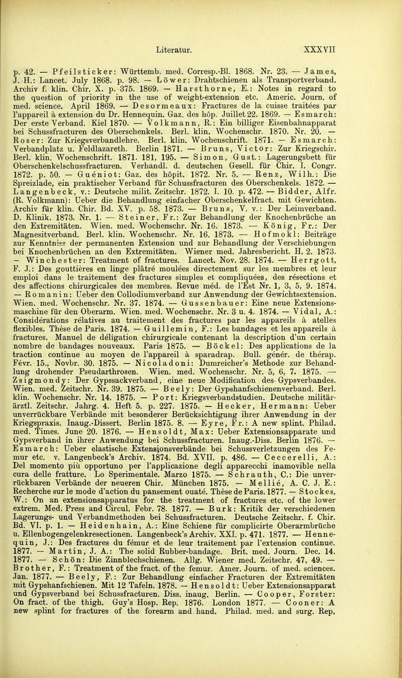 p. 42. — Pf eil stick er: Württemb. med. Corresp.-Bl. 1868. Nr. 23. — James, J. H.: Lancet. July 1868. p. 98. — Löwer: Drahtschienen als Transportverband. Archiv f. klin. Chir. X. p. 375. 1869. — Harsthorne, E.: Notes in regard to the question of priority in the use of vreight-extension etc. Americ. Joum. of med. science. April 1869. — Desormeaux: Fractures de la cuisse traitees par l'appareil ä extensiön du Dr. Hennequin. Gaz. des hop. Juillet22. 1869. — Esmarch: Der erste Verband. Kiel 1870. — Volkmann, R.: Ein billiger Eisenbahnapparat bei Schussfracturen des Oberschenkels. Berl. klin. Wochenschr. 1870. Nr. 20. — Roser: Zur Kriegsverbandlehre. Berl. klin. Wochenschrift. 1871. — Esmarch: Verbandplatz u. Feldlazareth. Berlin 1871. — Bruns, Victor: Zur Kriegschir. Berl. klin. Wochenschrift. 1871. 181, 195. — Simon, Gust.: Lagerungsbett für Oberschenkelschussfracturen. Verhandl. d. deutschen Gesell, für Chir. I, Congr. 1872. p. 50. — Gueniot: Gaz. des hopit. 1872. Nr. 5. — Renz, Wilh.: Die Spreizlade, ein praktischer Verband für Schussfracturen des Oberschenkels. 1872. — Langenbeck, v.: Deutsche milit. Zeitschr. 1872. I. 10. p. 472. — Bidder, Alfr. (R. Volkmann): üeber die Behandlung einfacher Oberschenkelfract. mit Gewichten. Archiv für klin. Chir. Bd. XV. p. 58. 1873. — Bruns, V. v.: Der Leimverband. D. Klinik. 1873. Nr. 1. •— Steiner, Fr.: Zur Behandlung der Knochenbrüche an den Extremitäten. Wien. med. Wochenschr. Nr. 16. 1873. — König, Fr.: Der Magnesitverband. Berl. klin. Wochenschr. Nr. 16. 1873. — Hofmokl: Beiträge zur Kenntniss der permanenten Extension und zur Behandlung der Verschiebungen bei Knochenbrüchen an den Extremitäten. Wiener med. Jahresbericht. H. 2. 1873. - Winchester: Treatment of fractures. Lancet. Nov. 28. 1874. — Herrgott, F. J.: Des gouttieres en linge plätre moulees directement sur les membres et leur emploi dans le traitement des fractures simples et compliquees, des resections et des aiFections chirurgicales des membres. Revue med. de l'Est Nr. 1, 3, 5, 9. 1874. — Romanin: Ueber den Collodiumverband zur Anwendung der Gewichtsextension. Wien. med. Wochenschr. Nr. 37. 1874. — Gussenbauer: Eine neue Extensions- maschine für den Oberarm. Wien. med. Wochenschr. Nr. 3 u. 4. 1874. — Vidal, A.: Considerations relatives au traitement des fractures par les appareils ä atelles flexibles. These de Paris. 1874. — Guillemin, F.: Les bandages et les appareils ä fractures. Manuel de deligation chirurgicale contenant la description d'un certain nombre de bandages nouveaux. Paris 1875. — Bockel: Des applications de la traction continue au moyen de l'appareil ä sparadrap. Bull, gener. de therap. Fevr. 15., Novbr. 30. 1875. — Nicoladoni: Dumreicher's Methode zur Behand- lung drohender Pseudarthrosen. Wien. med. Wochenschr. Nr. 5, 6, 7. 1875. —■ Zsigmondy: Der Gypssackverband, eine neue Modification des- Gypsverbandes. Wien. med. Zeitschr. Nr. 39. 1875. — Beely: Der Gypshanfschienenverband. Berl. klin. Wochenschr. Nr. 14. 1875. — Port: Kriegsverbandstudien. Deutsche militär- ärztl. Zeitschr. Jahrg. 4. Heft 5. p. 227. 1875. — Hecker, Hermann: Ueber unverrückbare Verbände mit besonderer Berücksichtigung ihrer Anwendung in der Kriegspraxis. Inaug.-Dissert. Berlin 1875. 8. — Eyre, Fr.: A new splint. Philad. med. Times. June 20. 1876. — Hensoldt, Max: Ueber Extensionsapparate und Gypsverband in ihrer Anwendung bei Schussfracturen. Inaug.-Diss. Berlin 1876. — Esmarch: Ueber elastische Extensionsverbände bei Schussverletzungen des Fe- mur etc. v. Langenbeck's Archiv. 1874. Bd. XVIL p. 486. — Ceccerelli, A.: Del momento piü opportune per l'applicazione degli apparecchi inamovible nella cura delle fratture. Lo Sperimentale. Marzo 1875. — Schrauth, C: Die unver- rückbaren Verbände der neueren Chir. München 1875. — Mellie, A. C. J. E.: Recherche sur le mode d'action du pansement ouate. These de Paris. 1877. — Stockes, W.: On an extensionsapparatus for the treatment of fractures etc. of the lower extrem. Med. Press and Circul. Febr. 78. 1877. — Burk: Kritik der verschiedenen Lagerungs- und Verbandmethoden bei Schussfracturen. Deutsche Zeitschr. f. Chir. Bd. VI. p. 1. — Heidenhain, A.: Eine Schiene für complicirte Oberarmbrüche u. EUenbogengelenkresectionen. Langenbeck's Archiv. XXI. p. 471. 1877. — Henne- quin, J.: Des fractures du femur et de leur traitement par l'extension continue. 1877. — Martin, J. A.: The solid Rubber-bandage. Brit. med. Journ. Dec. 14. 1877. — Schön: Die Zinnblechschienen. Allg. Wiener med. Zeitschr. 47, 49. — B r 01 h e r, F.: Treatment of the fract. of the femur. Amer. Joum. of med. sciences. Jan. 1877. — Beely, F.: Zur Behandlung einfacher Fracturen der Extremitäten mit Gypshanfschienen. Mit 12 Tafeln. 1878. — Hensoldt: Ueber Extensionsapparat und Gypsverband bei Schussfracturen. Diss. inaug. Berlin. — Cooper, Forster: On fract. of the thigh. Guy's Hosp. Rep. 1876. London 1877. — Cooner: A new splint for fractures of the forearm and band. Philad. med. and surg. Rep.