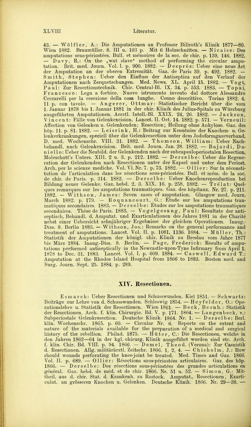 43. — Wölfl er, A.: Die Amputationen an Professor Billroth's Klinik 1877—80. Wien 1882. Braumüller. 8. III u. 103 p. Mit 6 Holzschnitten. — Nicaise: Des amputations sous-periostees. Bull, et memoires de la soc. de chir. p. 139, 146. 1882. — Davy, R.: On the „wat slave method of performing the circular ampu- tation. ßrit. med. Journ. Vol. I. p. 900. 1882. — Despres: Ueber eine neue Art der Amputation an der oberen Extremität. Gaz. de Paris 39. p. 492. 1882. — Smith, Stephen: Ueber den Einfluss der Antiseptica auf den Verlauf der Amputationen nach Zerquetschungen. Med. News. XL. April 15. 1882. — Vogt, Paul: Zur Resectionstechnik. Chir. Central-Bl. IX. 34. p. 653. 1883. — Topai, Francesco: Lega a forbice. Nuovo istrumento invento dal dottore Alessa.ndro Ceccarelli per la resezione della ossa lunghe. Cenno descrittivo. Torino 1882. 4. 11 p. con tavole. — Angerer, Ottmar: Statistischer Bericht über die vom 1. Januar 1878 bis 1. Januar 1881 in der chir. Klinik des Julius-Spitals zu Würzburg ausgeführten Amputationen. Aerztl. Intell.-Bl. XXIX. 24, 26. 1882. — Jackson, Vincent: Fälle von Gelenkexcision. Lancet. II. Oct. 14. 1882. p. 571. — Verneuil: Affection von Gelenken u. Gelenkenden; Resection; Heilung ohne Ankylose. Gaz. des hop. 11. p. 81. 1882. — Leisrink, H.: Beitrag zur Kenntniss der Knochen- u. Ge- lenkerkrankungen, speciell über die Gelenkresection unter dem Jodoformgazeverband. D. med. Wochenschr. VIH. 31. 1882. - Thomson, William: Ueber Nach- behandl. nach Gelenkexcision. Brit. med. Journ. Jan. 28. 1882. — Bajardi, Da- niel 1 o: Ueber die Neubild, der Gelenkenden nach der subcapsuloperiostalen Resection. Moleschott's Unters. XIIL 2 u. 3. p. 212. 1882. — Derselbe: Ueber die Regene- ration der Gelenkenden nach Resectionen unter der Kapsel und unter dem Periost. Arch. per le scienze mediche. Vol. VI. Nr. 7. p. 73. 1882. — Ollier: Sur la reconsti- tution de l'articulation dans les resections sous-periosiees. Bull, et mem. de la soc. de chir. de Paris, p. 314. 1882. — Derselbe: Ueber Knochenreproduction bei Bildung neuer Gelenke. Gaz. hebd. 2, 3. XIX. 16. p. 258. 1882. — Trelat: Quel- ques remarques sur les amputations traumatiques. Gaz. des höpitaux. Nr. 27. p. 211. 1882. — Withson, James: Seven cases of amputation. Glasgow med. Journ. March 1882. p. 179. — Roquancourt,,G.: Etüde sur les amputations trau- matiques secondaires. 1883. — Derselbe: Etudes sur les amputations traumatiques secondaires. These de Paris. 1883. — Vogelgesang, Paul: Resultate der anti- septisch. Behandl. d. Amputat. und Exarticulationen des Jahres 1881 in der Charite nebst einer Uebersicht zehnjähriger Ergebnisse der gleichen Operationen. Inaug.- Diss. 8. Berlin 1883. — Withson, Jos.: Remarks on the general Performance and treatment of amputations. Lancet. Vol. II. p. 1081, 1136. 1884. — Müller, Th.: Statistik der Amputationen der königl. chir. Klinik zu Breslau vom Jahre 1877 bis März 1884. Inaug.-Diss. 8. Berlin. — Page, Frederick: Results of ampu- tations performed antiseptically in the Newcastle-upon-Tvne Infirmary from April 1. 1878 to Dec. 31. 1883. Lancet. Vol. I. p. 609. 1884. — Caswell, Edward T.: Amputation at the Rhedes Island Hospital from 1866 to 1883. Boston med. and Surg. Journ. Sept. 25. 1884. p. 289. XIV. Resectionen. Esmarch: Ueber Resectionen und Schusswunden. Kiel 1851. — Schwartz: Beiträge zur Lehre von d. Schusswunden. Schleswig 1854. — Heyfelder, 0.: Ope- rationslehre u. Statistik der Resectionen. Wien 1861- — Beck, Beruh.: Statistik der Resectionen. Arch. f. klin. Chirurgie. Bd. V. p. 171. 1864. — Langenbeck, v.: Subperiostale Gelenkresection. Deutsche Klinik. 1864. Nr. 1. — Derselbe: Berl. klin. Wochenschr. 1865. p. 60. — Circular Nr. 6. Reports on the extent and nature of the materials available for the preparation of a medical and surgical history of the rebellion. Philad. 1875. —■ Hüter, C: Die Resectionen, welche in den Jahren 1862—64 in der kgl. chirurg. Klinik ausgeführt worden sind etc. Arch. f. klin. Chir. Bd. VIII. p. 94. 1866. - Demel, Theod. (Verona): Zur Casuistik d. Resectionen. AUg. militärärztl. Zeitschr. 1866. 1, 2, 4. — Chisholm, J.: How should wounds perforating the knee-joint be treated. Med. Times and Gaz. 1866. Vol. II. p. 689. — Ollier: Resections sous-periostees articulaires. Gaz. des höp. 1866. — Derselbe: Des resections sous-periostees des grandes articulations en general. Gaz. hebd. de med. et de chir. 1866. Nr. 51 u. 52. — Simon, G.: Mit- theil, aus d. chir. Stat. d. Krankenh. zu Rostock. Amputat., Resectionen, Exarti- culat. an grösseren Knochen u. Gelenken. Deutsche Klinik. 1866. Nr. 29—88. —