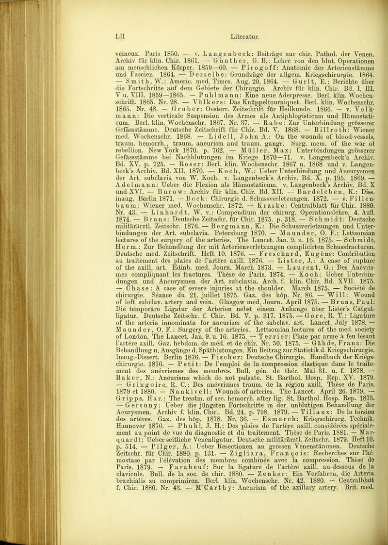 veineux. Paris 1850. — v. Langenbeck: Beiträge zur chir. Pathol. der Venen. Archiv für klin. Chir. 1861. — Günther, G. B.: Lehre von den blut. Operationen am menschlichen Körper. 1859—60. — Pirogoff: Anatomie der Arterienstämme und Fascien. 1864. — Derselbe: Grundzüge der allgem. Kriegschirurgie. 1864. — Smith, W.: Americ. med. Times. Aug. 20. 1864. — Gurlt, £.: Berichte über die Fortschritte auf dem Gebiete der Chirurgie. Archiv für klin. Chir. Bd. I, III, V u. VIII. 1859—1865. — Puhlmann: Eine neue Aderpresse. Berl. klin. Wochen- schrift. 1866. Nr. 28. — Völkers: Das Knüppeltourniquet. Berl. klin. Wochenschr. 1865. Nr. 48. — Gr über: Oesterr. Zeitschrift für Heilkunde. 1866. - v. Volk- mann: Die verticale Suspension des Armes als Antiphlogisticum und Hämostati- cum. Berl. klin. Wochenschr. 1867. Nr. 37. — Rabe: Zur Unterbindung grösserer Gefässstämme. Deutsche Zeitschrift für Chir. Bd. V. 1868. — Billroth: Wiener med. Wochenschr. 1868. — Lideil, JohnA.: On the wounds of blood-vessels, träum, hemorrh., träum, ancurism and träum, gangr. Surg. mero. of the war of rebellion. New York 1870. p. 762. — Müller, Max: Unterbindungen grösserer Gefässstämme bei Nachblutungen im Kriege 1870 — 71. v. Langenbeck's Archiv. Bd. XV. p. 725. - Roser: Berl. klin. Wochenschr. 1867 u. 1868 und v. Langen- beck's Archiv. Bd. XII. 1870. — Koch, W.: Ueber Unterbindung und Aneurysmen der Art. subclavia von W. Koch. v. Langenbeck's Archiv. Bd. X. p. 195. 1869. — Adelmann: Ueber die Flexion als Hämostaticum. v. Langenbeck's Archiv. Bd. X und XVI. — Burow: Archiv für klin. Chir. Bd. XII. — Bardeleben, K.: Diss. inaug. Berlin 1871. — Beck: Chirurgie d. Schussverletzungen. 1872. — v. Fillen- baum: Wiener med. Wochenschr. 1872. — Kraske: Centraiblatt für Chir. 1880. Nr. 43. — Linhardt, W. v.: Compendium der chirurg. Operationslehre. 4. Aufl. 1874. — Brun.s: Deutsche Zeitschr. für Chir. 1875. p. 318. — Schmidt: Deutsche militärärztl. Zeitschr. 1876. — Bergmann, K.: Die Schussverletzungen und Unter- bindungen der Art. subclavia. Petersburg 1870. — Maunder, 0. F.: Lettsomian lectures of the surgery of the arteries. The Lancet. Jan. 9. u. 16. 1875. — Schmidt, Herrn.: Zur Behandlung der mit Arterienverletzungen complicirten Schussfracturen. Deutsche med. Zeitschrift. Heft 10. 1876. — Freschard, Eugene: Contribution au traitement des plaies de l'artere axill. 1876. — Lister, J.: A case of rupture of the axill. art. Edinb. med. Journ. March 1873. — Laurent, G.: Des Anevris- mes compliquant les fractures. These de Paris. 1874. — Koch: Ueber Unterbin- dungen und Aneurysmen der Art. subclavia. Arch. f. klin. Chir. Bd. XVII. 1875. — Chase: A case of severe injuries at the Shoulder. March 1875. — Societe de Chirurgie. Seance du 21. juillet 1875. Gaz. des hop. Nr. 86. — Will: Wound of left subclav. artery and vein. Glasgow med. Journ. April 1875. — Bruns, Paul: Die temporäre Ligatur der Arterien nebst einem Anhange über Lister's Catgut- ligatur. Deutsche Zeitschr. f. Chir. Bd. V. p. 317. 1875. — Gore, R. T.: Ligature of the arteria innominata for aneurism of the subclav. art. Lancet. July 1878. — Maunder, 0. F.: Surgery of the arteries. Lettsomian lectures of the med. society of London. The Lancet. Jan. 9. u. 16. 1875. — Terrier: Plaie par arme ä feu lesant l'artere axilL Gaz. hebdom. de med. et de chir. Nr. 50. 1875. — Gähde, Franz: Die Behandlung u. Ausgänge d. Spätblutungen. Ein Beitrag zur Statistik d. Kriegschirurgie. Inaug.-Dissert. Berlin 1876.— Fischer: Deutsche Chirurgie. Handbuch der Kriegs- chirurgie. 1876. — Petit: De l'emploi de la compression elastique dans le traite- ment des anevrismes des membres. Bull. gen. de ther. Mai 31. u. f. 1878. — Baker, N.: Aneurisms which do not pulsate. St. Barthol. Hosp. Rep. XV. 1879. — Gringoire, R. C.: Des anevrismes träum, de la region axill. These de Paris. 1879 et 1880. — Nankivell: Wounds of arteries. The Lancet. April 26.1879. — Gripps, Har.: The treatm. of sec. hemorrh. after lig. St. Barthol. Hosp. Rep. 1875. — Gersuny: Ueber die jüngsten Fortschritte in der unblutigen Behandlung der Aeurysmen. Archiv f klin. Chir.. Bd. 24. p. 798. 1879. — Tillaux: De la torsion des arteres. Gaz. des hop. 1878. Nr. 36. — Esmarch: Kriegschirurg. Technik. Hannover 1876. — Phuhl, J. H.: Des plaies de l'artere axill. considerees speciale- ment au point de vue du diagnostic et du traitement. These de Paris. 1881. — Mar- quardt: Ueber seitliche Venenligatur. Deutsche militärärztl. Zeitschr. 1879. Heft 10. p. 514. — Pilger, A.: Ueber Resectionen an grossen Venenstämmen. Deutsche Zeitschr. für Chii-. 1880. p. 131. — Zigliara, Franfois: Recherches sur l'he- mostase par l'elevation des membres combinee avec la compression. These de Paris. 1879. — Farabeuf: Sur la ligature de l'artere axill. au-dessous de la clavicule. Bull, de la soc. de chir. 1880. — Zenker: Ein Verfahren, die Arteria brachialis zu comprimiren. Berl. klin. Wochenschr. Nr. 42. 1880. — Centraiblatt