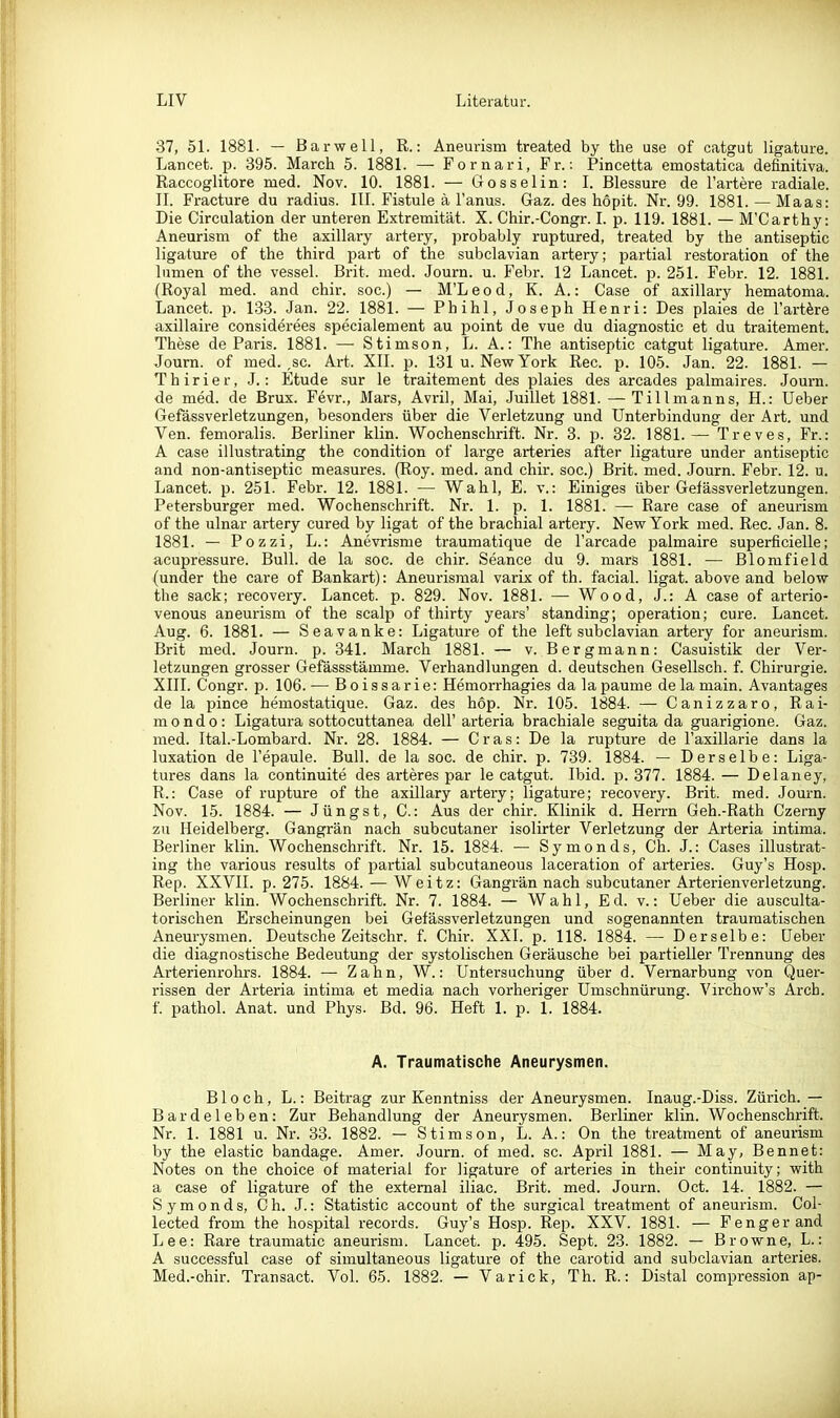 37, 5L 1881. — Barwell, R.: Aneurism treated by the use of catgut ligature. Lancet. p. 395. March 5. 1881. — Fornari, Fr.: Pincetta emostatica definitiva. Raccoglitore med. Nov. 10. 1881. — Gosselin: I. Blessure de l'artere radiale. II. Fracture du radius. III. Fistule ä 1' anus. Gaz. des hopit. Nr. 99. 1881. — Maas: Die Girculation der unteren Extremität. X. Chir.-Congr. I. p. 119. 1881. — M'Carthy: Aneurism of the axillary artery, probably ruptured, treated by the antiseptic ligature of the third part of the subclavian artery; partial restoration of the lumen of the vessel. Brit. med. Journ. u. Febr. 12 Lancet. p. 251. Febr. 12. 1881. (Royal med. and chir. sog.) — M'L e o d, K. A.: Gase of axillary hematoma. Lancet. p. 133. Jan. 22. 1881. — Phihl, Joseph Henri: Des plaies de l'artöre axillaire considerees specialement au point de vue du diagnostie et du traitement. These de Paris. 1881. —• Stimson, L. A.: The antiseptic catgut ligature. Amer. Journ. of med. ,sc. Art. XII. p. 131 u. New York Ree. p. 105. Jan. 22. 1881. — Thirier, J.: Etüde sur le traitement des plaies des arcades palmaires. Journ. de med. de Brüx. Fevr., Mars, Avril, Mai, Juillet 1881. —Tillmanns, H.: Ueber Gefässverletzungen, besonders über die Verletzung und Unterbindung der Art. und Ven. femoralis. Berliner klin. Wochenschrift. Nr. 3. p. 32. 1881.— Treves, Fr.: A case illustrating the condition of large arteries after ligature under antiseptic and non-antiseptic measures. (Roy. med. and chir. soc.) Brit. med. Journ. Febr. 12. u. Lancet. p. 251. Febr. 12. 1881. — Wahl, E. v.: Einiges über Gefässverletzungen. Petersburger med. Wochenschrift. Nr. 1. p. 1. 1881. — Rare case of aneurism of the ulnar artery cured by ligat of the brachial artery. New York med. Ree. Jan. 8. 1881. — Pozzi, L.: Anevrisme traumatique de l'arcade palmaire superficielle; acupressure. Bull, de la soc. de chir. Seance du 9. mars 1881. — Blomfield (under the care of Bankart): Aneurismal varix of th. facial. ligat. above and below the sack; recovery. Lancet. p. 829. Nov. 1881. — Wood, J.: A case of arterio- venous aneurism of the scalp of thirty years' standing; Operation; eure. Lancet. Aug. 6. 1881. — Seavanke: Ligature of the left subclavian artery for aneurism. Brit med. Journ. p. 341. March 1881. — v. Bergmann: Gasuistik der Ver- letzungen grosser Gefässstämme. Verhandlungen d. deutschen Gesellsch. f. Ghirurgie. XIII. Congr. 15. 106. — Boissarie: Hemoi-rhagies da la paume de la main. Avantages de la pince hemostatique. Gaz. des hop. Nr. 105. 1884. — Canizzaro, Rai- mondo: Ligatura sottocuttanea dell'arteria brachiale seguita da guarigione. Gaz. med. Ital.-Lombard. Nr. 28. 1884. — Gras: De la rupture de l'axillarie dans la luxation de l'epaule. Bull, de la soc. de chir. p. 739. 1884. — Derselbe: Liga- tures dans la continuite des arteres par le catgut. Ibid. p. 377. 1884. — Delaney, R.: Case of rupture of the axillary artery; ligature; recovery. Brit. med. Journ. Nov. 15. 1884. — Jüngst, G.: Aus der chir. Klinik d. Herrn Geh.-Rath Gzerny zu Heidelberg. Gangrän nach subcutaner isolirter Verletzung der Arteria intima. Berliner klin. Wochenschrift. Nr. 15. 1884. — Symonds, Gh. J.: Gases illustrat- ing the various results of partial subcutaneous laceration of arteries. Guy's Hosp. Rep. XXVII. p. 275. 1884. — Weitz: Gangrän nach subcutaner Arterienverletzung. Berliner klin. Wochenschrift. Nr. 7. 1884. — Wahl, Ed. v.: Ueber die ausculta- torischen Erscheinungen bei Gefässverletzungen und sogenannten traumatischen Aneurysn^en. Deutsche Zeitschr. f. Ghir. XXI. p. 118. 1884. — Derselbe: Ueber die diagnostische Bedeutung der systolischen Geräusche bei partieller Trennung des Arterienrohrs. 1884. — Zahn, W.: Untersuchung über d. Vernarbung von Quer- rissen der Arteria intima et media nach vorheriger Umschnürung. Virchow's Arch. f. pathol. Anat. und Phys. Bd. 96. Heft 1. p. 1. 1884. A. Traumatische Aneurysmen. Bloch, L.: Beitrag zur Kenntniss der Aneurysmen. Inaug.-Diss. Zürich.— Bardeleben: Zur Behandlung der Aneurysmen. Berliner klin. Wochenschrift. Nr. 1. 1881 u. Nr. 33. 1882. — Stimson, L. A.: On the treatment of aneurism by the elastic bandage. Amer. Journ. of med. sc. April 1881. — May, Bennet: Notes on the choice of material for ligature of arteries in their continuity; with a case of ligature of the extemal iliac. Brit. med. Journ. Oct. 14. 1882. — Symonds, Gh. J.: Statistic account of the surgical treatment of aneurism. Col- lected from the hospital records. Guy's Hosp. Rep. XXV. 1881. — Fengerand Lee: Rare traumatic aneurism. Lancet. p. 495. Sept. 23. 1882. — Browne, L.: A successfui case of simultaneous ligature of the carotid and subclavian arteries. Med.-ohir. Transact. Vol. 65. 1882. — Varick, Th. R.: Distal compression ap-