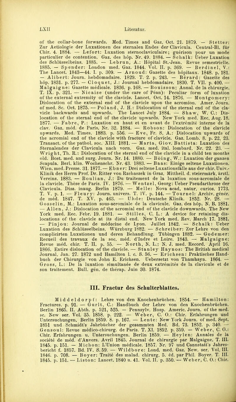 of the collar-bone forwards. Med. Times and Gaz. Oct. 21. 1879. — Stetter: Zur Aetiologie der Luxationen des sternalen Endes der Clavicula. Central-Bl. für Chir. 4. 1884. — Lefort: Luxation sternoclaviculaire; guerison pour un mode particulier de contention. Gaz. des höp. Nr. 49. 1884. — Schalk: Ueber Luxation des Schlüsselbeins. 1885. — Lebrun, A.: Höpital St.-Jean. Revue semestrielle. 1885. — Spender: London med. Gaz. 1844. Vol. II. p. 369. — Berdinel, V.: The Lancet. 1843—44. I. p. 309. — Arnoud: Gazette des höpitaux. 1848. p. 181. — Alibert: Journ. hebdomadaire. 1829. T. 2. p. 243. — Berard: Gazette des hop. 1831. p. 277. — Cloquet, J.: Journal hebdomadaire. 1830. T. VII. p. 400.— Malgaigne: Gazette medicale. 1836. p. 168. — Bouisson: Annal. de la Chirurgie. T. IX. p. 321. — Nicaise (under the care of Pean): Peculiar form of luxation of the external extremity of the clavicle. Lancet. Oct. 14. 1876. — Montgomery: Dislocation of the external end of the clavicle upon the acromion. Amer. Journ. of med. Sc. Oct. 1875. — Poland, J. H.: Dislocation of the sternal end of the cla- vicle backwards and upwards. The Lancet July 1884. — Shaw, W. C: Dis- location of the sternal end of the clavicle upwards. New York med. Ree. Aug. 18. 1877. — Fahre, P.: Luxation en haut et en avant de l'extremite interne de la clav. Gaz. med. de Paris. Nr. 32. 1884. — Robson: Dislocation of the clavicle upwards. Med. Times. 1883. p. 556. — Eve, Fr. S. A.: Dislocation upwards of the acromial end of the clavicle with fracture of clavicle. Gaz. Lomb. 8. p. 22, 23. Transact. of the pathol. soc. XIII. 1881.— Marta, Giov. Battista: Luxation des Sternalendes der Clavicula nach vorn. Gaz. med. ital. lombard. Nr. 22. 23. — Wright, Th. R.: Dislocation of the sternal end of the clavicle in a child ten months old. Bost. med. and surg. Journ. Nr. 14. 1880. — Boing, W.: Luxation der ganzen Scapula. Berl. klin. Wochenschr. Nr. 43. 1883. — Baas: Einige seltene Luxationen. Wien.med.Presse. 31. 1877.— Ebner: Drei selteneLuxationsfälle aus der chir.Univ.- Klinik des Herrn Prof. Dr. Ritter von Rzchaszek in Graz. Mittheil. d. Steiermark, ärztl. Vereins. 1883. — Boulian, J.r Du traitement de la luxation sous-acromiale de la clavicle. These de Paris. IV. 1876. — Wentzel, Georg: Ueber Pseudarthrose der Clavicula. Diss. inaug. Berlin 1879. — Melle: Nova acad. natur. curios. 1773. T. V. p. 1. — Fleury: Journ. univers. T. IV. p. 144. — Tournel: Archiv, gener. de med. 1847. T. XV. p. 463. — Uhde: Deutsche Klinik. 1852. Nr. 28. — Gosselin, M.: Luxation sous-acromiale de la clavicule. Gaz. des hop. N. B. 1881. — Allen, J.: Dislocation of the acromial end of the clavicle downwards. The New York med. Ree. Febr. 19. 1881. — Stilles, C. L.: A device for retaining dis- locations of the clavicle at its distal end. New York med. Rev. March 17. 1881. — Pinjou: Journal de mddecine de Lyon. Juillet 1842. — Schalk: Ueber Luxation des Schlüsselbeins. Würzburg 1882. — Schreiber: Zur Lehre von den complicirten Luxationen und deren Behandlung. Tübingen 1882. — Godemer: Recueil des travaux de la soc. med. dTndre et Loire. 1843. — Malgaigne: Revue med. chir. T. II. p. 55. — North, N. L.: N. J. med. Record. April 16. 1866. Entire dislocation of the clavicle. — Stanley Haynos: The British medical Journal. Jan. 27. 1872 und Hamilton 1. c. S. 56. — Erichsen: Praktisches Hand- buch der Chirurgie von John E. Erichsen. Uebersetzt von Thamhayn. 1864. — Gross, L.: De la luxation simultan6e de deux extremites de la clavicule et de son traitement. Bull. gen. de therap. Juin 30. 1874. III. Fractur des Schulterblattes. Middeldorpf: Lehre von den Knochenbrüchen. 1854. — Hamilton: Fractures. p. 91. — Gurlt, C: Handbuch der Lehre von den Knochenbrüchen. Berlin 1865. II. Abth. p. 521, 625. — Pennsylv. Hosp. Americ. Journ. of the med. sc. New ser. Vol. 35. 1858. p. 222. — Weber, C. 0.: Chir. Erfahrungen und Untersuchungen. Berlin 1859. 8. p. 167. — Leute: New York Journ. of med. Sept. 1851 und Schmidt's Jahrbücher der gesammten Med. Bd. 73. 1852. p. 340. — Gensoul: Revue medico-chirurg. de Paris. T. XL 1852. p. 359. — Weber, CO.: Chir. Erfahrungen u. Untersuchungen. Berlin 1859. — Heylen: Annales de la societe de med. d'Anvers. Avril 1845. Journal de Chirurgie par Malgaigne. T. III. 1845. p. 151. — Michon: L'Union medicale. 1857. Nr. 97 und Cannstatt's Jahres- bericht f. 1857. Bd. IV. S.59. — Wildbore: Lond. med. Gaz. New. ser. Vol. IlL 1846. p. 708. — Boyer: Traite des malad, chirurg. 5. 6d. par Phil. Boyer. T. IlL 1845. p. 151. — Liston: Lancet, 1840 u. 41. Vol. II. p. 350. — Weber, C. 0.: Chir.