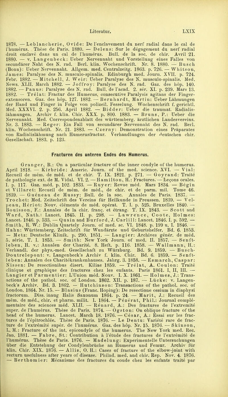 1878. —Leblancherie, Ovide: De renclavement du nerf radial dans le cal de rhumerus. Tiiese de Paris. 1880. — Delens: Sur le degageraent du nerf radial droit enclave dans un cal de riiumerus. Bull, de la soc. de chir. Avril 21. 1880. — V. Langeubeck: üeber Nervennaht und Vorstellung eines Falles von secundärer Naht des N. rad. Berl. klin. Wochenschrift. Nr. 8. 1880. — Busch (Bonn): üeber Nervennaht. Allgem. med. Centralzeitg. 1863. p. 726. — Whitson, James: Paralyse des N. musculo-spinalis. Edinburgh med. Journ. XVII. p. 724. Febr. 1882. — Mitchell, J. Weir: üeber Paralyse des N. musculo-spinalis. Med. News. XLII. March 1882. — Joffroy: Paralyse des N. rad. Gaz. des hop. 140. 1882. — Panus: Paralyse des N. rad. Bull, de l'acad. 2. ser. XI. p. 239. Mars 13. 1882. — Trelat: Fractur des Humerus, consecutive Paralysis agitans der Finger- extensoren. Gaz. des hop. 127. 1882. — Bernhardt, Martin: üeber Lähmungen der Hand und Finger in Folge von polizeil. Fesselung. Wochenschrift f. gerichtl. Med. XXXVL 2. p. 256. April 1882. — Bidder: üeber die traumat. Radialis- lähmungen. Archiv f. klin. Chir. XXX. p. 800. 1883. — Bruns, P.: üeber die Nervennaht. Med. Correspondenzblatt des Württemberg, ärztlichen Landesvereins. Nr. 3. 1883. — Reger: Ein Fall von secundärer Nervennaht des N. rad. Berl. klin. Wochenschrift. Nr. 21. 1883. — Czerny: Demonstration eines Präparates von Radialislähmung nach Humerusfractur. Verhandlungen der deutschen chir. Gesellschaft. 1883. p. 123. Fracturen des unteren Endes des Humerus. Granger, B.; On a particular fracture of tlie inner condyle of the humerus. April 1818. — Kirbride: Americ. Journ. of the med. science. XVI. — Vial: Recueil de mem. de med. et de chir. T. IX. 1821. p. 271. — Goyrand: Traite de Pathologie ext. de M. Vidal. VI. 2. — Hamilton, H.: Fractures. — Legons orales. I. p. 117. Gaz. med. p. 102. 1833. — Ruyer: Revue med. Mars 1834. — Begin et Villaret: Recueil de mem. de med., de chir. et de parm. mil. Tome 46. 1839. —• Gueneau de Mussy: Bull, de la soc. Annales de Paris. 1837. — Trochet: Med. Zeitschrift des Vereins für Heilkunde in Preussen. 1839. — Vel- peau, Heriot: Nouv. elements de med. operat. T. I. p. 525. Bruxelles 1840. — Bouisson, F.: Annales de la chir. frang. et etrang. T. IX. 1843. —• Scott and Ward, Nath.: Lancet. 1845. II. p. 298. — Lawrence, Coote, Holmes: Lancet. 1846. p. 533. — Quain and Burford, J. Carlill: Lancet. 1846.1. p. 592. — Smith, R. W.: Dublin Quartely Journ. of med. sc. VI. 1848. p. 199 u. L 1846. — Hahn: Württemberg. Zeitschrift für Wundärzte und Geburtshelfer. Bd. 6. 1853. — Metz: Deutsche Klinik, p. 290. 1851. — Langier: Archives gener. de med. 5. Serie. T. L 1853. — Smith: New York Journ. of med. IL 1857. — Senft- ieben, H. V.: Annalen der Charite. 8. Heft. p. 116. 1858. — Wallmann, H.: Verhandl. der phys.-med. Gesellschaft zu Würzburg. Bd. 9. 1859. — Busch- Doutrelepont: v. Langenbeck's Archiv f. klin. Chir. Bd. 6. 1859. — Senft- leben: Annalen des Charitekrankenhauses. Jahrg. 3. 1858. — Esmarch, Caspar: Nissen: De resectionibus disert. Kiliae 1859. — Trelat, A. Coulon: Traite clinique et graphique des fractures chez les enfants. Paris 1861. I, II, III. — Langier et Parmentier: L'ünion med. Nouv. I. X. 1861. —• Holmes, J.: Trans- actions of the pathol. soc. of London. 1862. XII. p. 187. — Lücke: v. Langen- beck's Archiv. Bd. 3. 1862. — Hutchinson: Transactions of the pathol. soc. of London. 1864. Nr. 15. — Blasius (Franc. Hoping): De resectione ossium in diaphysi fractorum. Diss. inaug Halis Saxonum 1864. p. 24. — Marit, J.: Recueil des mem. de med., chir, et pharm, milit. I. 1864. — Pezerat, Phil.: Journal comple- mentaire des sciences m6d. XLII. — Renard, A.: Des fractures de l'extremite super, de l'humerus. Thöse de Paris. 1874. — Ogston: On oblique fracture of the head of the humerus. Lancet. March 18. 1876. — Cesar, A.: Essai sur les frac- tures de l'epitrochlee. These de Paris. 1876. — Le Dentu: Variete rare de frac- ture de l'extremite super, de l'humerus. Gaz. des hop. Nr. 15. 1876. — Skinson, L. M.: Fracture of the int. epicondyle of the humerus. The New York med. Ree. Jan. 1881. — Fabre, St.: Contribution ä l'etude des fractures de l'extremite de rhum6rus. Th^se de Paris. 1876. — Madelung: Experimentelle Untersuchungen über die Entstehung der Condylenbrüche an Humerus und Femur. Archiv für klin. Cliir. XIX. 1876. — Allis, 0. H.: Cases of fracture of the elbow-joint with rectum usefulness after years of disease. Philad. med. and chir. Rep. Nov. 4. 1876. — Berthomier: Mecanisme des fractures du coude chez les enfants traite par