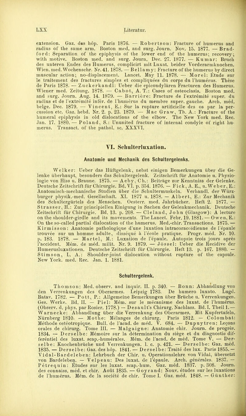 extension. Gaz. des höp. Paris 1876. — Robertson: Fracture of humerus and radius of the same arm. Boston med. and surg. Journ. Nov. 15. 1877. — Brad- ford: Separation of the epiphysis of the lower end of the humerus; recovery; with motive. Boston med. and surg. Journ. Dec. 27. 1877. — Kiimar: Bruch des unteren Endes des Humerus, complicirt mit Luxat. beider Vorderarniknochen. Wien. med. Wochenschr. Nr. 41. 1878. — Bellamy: Fracture of the humerus by direct muscular action; no-displacement. Lancet. May 11. 1878. — Morel: Etüde sur le traitement des fractures simples et compliquees du corps du l'humerus. Thöse de Paris 1878. — Zuckerkandl: Ueber die epicondylären Fracturen des Humerus. Wiener med. Zeitung. 1878. — Cabot, A. T.: Cases of osteoclasis. Boston med. and surg. Journ. Aug. 14. 1879. — Barriere: Fracture de Fextremite super, du radius et de l'extremite infer. de rhumerus du membre super, gauche. Arch. med. beige. Dec. 1879. — Vincent, E.: Sur la rupture artificielle des os par la per- cussion etc. Gaz. hebd. Nr. 2. p. 23. 1879. — Mac Graw, Tb. A.: Fracture of the humeral epiphysis in old dislocations of the elbow. The New York med. Ree. Jan. 17. 1880. — Poland, S.: Ununited fracture of internal condyle of right hu- merus. Transact. of the pathol. sc. XXXVI. VI. Schulterluxation. Anatomie und Mechanik des Schuitergeienlcs. Welker: Ueber das Hüftgelenk, nebst einigen Bemerkungen über die Ge- lenke überhaupt, besonders das Schultergelenk. Zeitschrift für Anatomie u. Physio- logie von Hiss u. Braune. 1875. — Aeby, Gh.: Beiträge zur Kenntniss der Gelenke. Deutsche Zeltschrift für Chirurgie. Bd. VI. p. 354. 1876. — Fick, A.E., u. Weber, E.: Anatomisch-mechanische Studien über die Schultermuskeln. Verhandl. der Würz- burger physik.-med. Gesellschaft. XI. 1877 u. 1878. — Albert, E.: Zur Mechanik des Schultergürtels des Menschen. Oesterr. med. Jahrbücher. Heft 2. 1877. — Strasser, H.: Zur principiellen Einigung in Sachen der Gelenkmechanik. Deutsche Zeitschrift für Chirurgie. Bd. 13. p. 208. — Cleland, John (Glasgow): A lecture on the shoulder-girdle and its movements. The Lancet. Febr. 19.1881. — Owen,E.: On the so-called partial dislocation of the humerus. Med.-chir. Transactions. 1875. — Kirmisson: Anatomie pathologique d'une luxation intracoracoidienne de Tepaule trouvee sur un homme adulte, disseque ä l'ecole pratique. Progr. med. Nr. 10. p. 183. 1878. — Martel, M.: Luxation de l'epaule. Autopsie trois jours apres l'accident. Mem. de med. milit. Nr. 9. 1879. — Jössel: Ueber die Recidive der Humerusluxationen. Deutsche Zeitschrift für Chirurgie. Heft 13. p. 167. 1880. — Stimson, L. A.: Shoulder-joint dislocation without rupture of the capsule. New York. med. Ree. Jan. 1. 1881. Scliultergelenl(. Thomson: Med. observ. and inquir. II. p. 340. — Bonn: Abhandlung von den Verrenkungen des Oberarmes. Leipzig 1783. De humero luxato. Lugd. Batav. 1782. — Pott, P.: Allgemeine Bemerkungen über Brüche u. Verrenkungen. Ges. Werke. Bd. II. — Piel: Mem. sur le mecanisme des luxat. de l'humerus. (Observ. d. phys. parRosier. 1778.) — Desault's Chirurg. Nachlass. Bd.I. Theill.— Warnecke: Abhandlung über die Verrenkung des Oberarmes. Mit Kupfertafeln. Nürnberg 1810. — Mothe: Melanges de chirurg. Paris 1812. — Colombat: Methode osteotropique. Bull.de l'acad. de med. V. 684. — Dupuytren: Legons orales de chirurg. Tome III. — Malgaigne: Anatomie chir. Journ. de progres. 1834. — Derselbe: Memoire sur la determination du siege et du diagnostic dif- ferentiel des luxat. scap.-humerales. Mem. de l'acad. de med. Tome V. — Der- selbe: Knochenbrüche und Verrenkungen. 1. c. p. 421. — Derselbe: Gaz. med. 1835. — Derselbe: Gaz. des höp. 1841. — Derselbe: Traite des lux. Paris 1855. — Vidal-Bardeleben: Lehrbuch der Chir. u. Operationslehre von Vidal, übersetzt von Bardeleben. — Velpeau: Des luxat. de l'epaule. Arch. generales. 1837. — Petrequin: Etudes sur les luxat. scap.-hum. Gaz. med. 1837. p. 308. Journ. des connaiss. med. et chir. Aoüt 1835. — Goyrand: Nouv. etudes sur les luxations de rhumerus. Mem. de la societe de chir. Tome I. Gaz. med. 1848. — Günther: