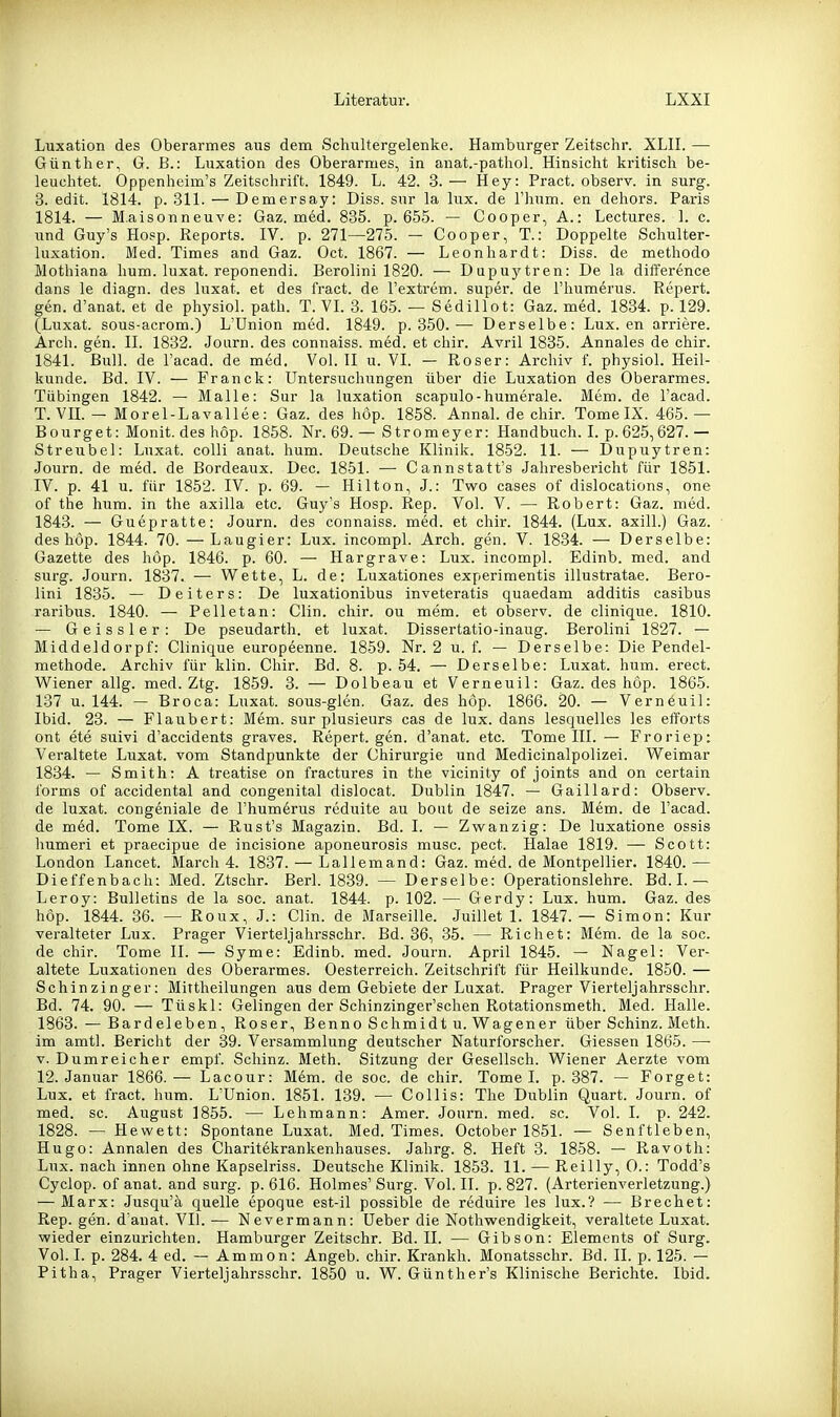 Luxation des Oberarmes aus dem Schultergelenke. Hamburger Zeitschr. XLIL — Günther, G. B.: Luxation des Oberarmes, in anat.-pathol. Hinsicht kritisch be- leuchtet. Oppenheim's Zeitschrift. 1849. L. 42. 3. — Hey: Pract. observ. in surg. 3. edit. 1814. p. 311. — Demersay: Diss. sur la lux. de Thum, en dehors. Paris 1814. — M.aisonneuve: Gaz. med. 835. p. 655. — Cooper, A.: Lectures. 1. c. und Guy's Hosp. Reports. IV. p. 271—275. — Cooper, T.: Doppelte Schulter- luxation. Med. Times and Gaz. Oct. 1867. — Leonhardt: Diss. de methodo Mothiana hum. luxat. reponendi. Berolini 1820. — Dupuytren: De la difference dans le diagn. des luxat. et des fract. de l'extrem. super, de l'humerus. Repert. gen. d'anat. et de physiol. path. T. VI. 3. 165. — Sedillot: Gaz. med. 1834. p. 129. (Luxat. sous-acrom.) L'Union med. 1849. p. 350.— Derselbe: Lux. en arriere. Arch. gen. II. 1832. Joarn. des connaiss. med. et chir. Avril 1835. Annales de chir. 1841. Bull, de l'acad. de med. Vol. II u. VI. — Roser: Archiv f. physiol. Heil- kunde. Bd. IV. — Franck: Untersuchungen über die Luxation des Oberarmes. Tübingen 1842. — Malle: Sur la luxation scapulo-humerale. Mem. de l'acad. T. VH. — Morel-Lavallee: Gaz. des hop. 1858. Annal. de chir. Tome IX. 465.— Bourget: Monit. des hop. 1858. Nr. 69. — Stromeyer: Handbuch. L p. 625,627.— Streu bei: Luxat. colli anat. hum. Deutsche Klinik. 1852. 11. — Dupuytren: Journ. de med. de Bordeaux. Dec. 1851. — Cannstatt's Jahresbericht für 1851. IV. p. 41 u. für 1852. IV. p. 69. — Hilton, J.: Two cases of dislocations, one of the hum. in the axilla etc. Guy's Hosp. Rep. Vol. V. — Robert: Gaz. med. 1843. — Guepratte: Journ. des connaiss. med. et chir. 1844. (Lux. axill.) Gaz. des hop. 1844. 70. —Laugier: Lux. incompl. Arch. gen. V. 1834. — Derselbe: Gazette des höp. 1846. p. 60. — Hargrave: Lux. incompl. Edinb. med. and surg. Journ. 1837. — Wette, L. de: Luxationes experimentis illustratae. Bero- lini 1835. — Deiters: De luxationibus inveteratis quaedam additis casibus raribus. 1840. — Pelletan: Clin. chir. ou mem. et observ. de clinique. 1810. — Geissler: De pseudarth. et luxat. Dissertatio-inaug. Berolini 1827. — Middeldorpf: Clinique europeenne. 1859. Nr. 2 u. f. — Derselbe: Die Pendel- methode. Archiv für klin. Chir. Bd. 8. p. 54. — Derselbe: Luxat. hum. erect. Wiener allg. med. Ztg. 1859. 3. — Dolbeau et Verneuil: Gaz. des höp. 1865. 137 u. 144. — Broca: Luxat. sous-glen. Gaz. des hop. 1866. 20. — Verneuil: Ibid. 23. — Flaubert: Mem. sur plusieurs cas de lux. dans lesquelles les efforts ont ete suivi d'accidents graves. Repert. gen. d'anat. etc. Tome III. — Froriep: Veraltete Luxat. vom Standpunkte der Chirurgie und Medicinalpolizei. Weimar 1834. — Smith: A treatise on fractures in the vicinity of joints and on certain forms of accidental and congenital dislocat. Dublin 1847. — Gaillard: Observ. de luxat. congeniale de l'humerus reduite au bout de seize ans. Mem. de l'acad. de med. Tome IX. — Rust's Magazin. Bd. I. — Zwanzig: De luxatione ossis Immeri et praecipue de incisione aponeurosis musc. pect. Halae 1819. — Scott: London Lancet. March 4. 1837. — Lallemand: Gaz. med. de Montpellier. 1840.— Dieffenbach: Med. Ztschr. Berl. 1839. — Derselbe: Operationslehre. Bd. 1.— Leroy: Bulletins de la soc. anat. 1844. p. 102.— Gerdy: Lux. hum. Gaz. des hop. 1844. 36. — Roux, J.: Clin, de Marseille. Juillet 1. 1847. — Simon: Kur veralteter Lux. Prager Vierteljahrsschr. Bd. 36, 35. — Riebet: Mem. de la soc. de chir. Tome II. — Syme: Edinb. med. Journ. April 1845. — Nagel: Ver- altete Luxationen des Oberarmes. Oesterreich. Zeitschrift für Heilkunde. 1850. — Schinzinger: Mittheilungen aus dem Gebiete der Luxat. Prager Vierteljahrsschr. Bd. 74. 90. — Tüskl: Gelingen der Schinzinger'schen Rotationsmeth. Med. Halle. 1863. — Bardeleben, Roser, Benno Schmidt u. Wagener über Schinz. Meth. im amtl. Bericht der 39. Versammlung deutscher Naturforscher. Glessen 1865. — V. Dumreicher empf. Schinz. Meth. Sitzung der Gesellsch. Wiener Aerzte vom 12. Januar 1866.— Lacour: Mdm. de soc. de chir. Tome I. p. 387. — Forget: Lux. et fract. hum. L'Union. 1851. 139. — Collis: The Dublin Quart. Journ. of med. sc. August 1855. — Lehmann: Amer. Joui-n. med. sc. Vol. I. p. 242. 1828. — Hewett: Spontane Luxat. Med. Times. October 1851. — Senftieben, Hugo: Annalen des Charitekrankenhauses. Jahrg. 8. Heft 3. 1858. — Ravoth: Lux. nach innen ohne Kapselriss. Deutsche Klinik. 1853. 11. — Reilly, 0.: Todd's Cyclop. of anat. and surg. p. 616. Holmes' Surg. Vol. II. p. 827. (Arterienverletzung.) — Marx: Jusqu'ä quelle epoque est-il possible de reduire les lux.? — Brechet: Rep. gen. d'anat. VII. — Nevermann: Ueber die Nothwendigkeit, veraltete Luxat. wieder einzurichten. Hamburger Zeitschr. Bd. II. — Gibson: Elements of Surg. Vol. I. p. 284. 4 ed. — Ammon: Angeb. chir. Krankh. Monatsschr. Bd. II. p. 125. — Pitha, Prager Vierteljahrsschr. 1850 u. W. Günther's Klinische Berichte. Ibid.