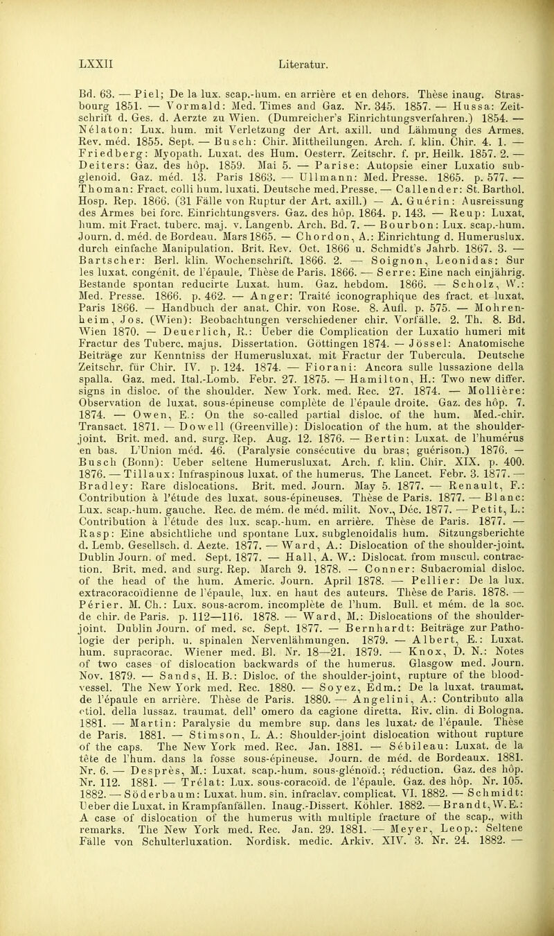 Bd. 63. — Piel; De la lux. scap.-hum. en arriere et en dehors. These inaug. Stras- bourg 1851. — Vormald: Med. Times and Gaz. Nr. 345. 1857.— Hussa: Zeit- schrift d. Ges. d. Aerzte zu Wien. CDumreicher's Einrichtungsverfahren.) 1854. — Nelaton: Lux. hum. mit Verletzung der Art. axill. und Lähmung des Armes. Rev. med. 1855. Sept. — Busch: Chir. Mittheilungen. Arch. f. klin. Chir. 4. 1. — Friedberg: Myopath. Luxat. des Hum. Oesterr. Zeitschr. f. pr. Heilk. 1857.2.— Deiters: Gaz. des liöp. 1859. Mai 5. — Parise: Autopsie einer Luxatio sub- glenoid. Gaz. med. 13. Paris 1863. — Ulimann: Med. Presse. 1865. p. 577.— Thoman: Fract. colli hum. luxati. Deutsche med.Presse.—• Callender: St. Barthol. Hosp. Rep. 1866. (31 Fälle von Ruptur der Art. axill.) — A. Guerin: Ausreissung des Armes bei forc. Einrichtungsvers. Gaz. des höp. 1864. p. 143. — Reup: Luxat. hum. mit Fract. tuberc. maj. v. Langenb. Arch. Bd. 7. — Bourbon: Lux. scap.-hum. «Journ. d. med. de Bordeau. Mars 1865. — Chordon, A.: Einrichtung d. Humeruslux. durch einfache Manipulation. Brit. Rev. Oct. 1866 u. Schmidt's Jahrb. 1867. 3. — Bartscher: Berl. klin. Wochenschrift. 1866. 2. — Soignon, Leonidas: Sur les luxat. congenit. de l'epaule. These de Paris. 1866. — S erre; Eine nach einjährig. Bestände spontan reducirte Luxat. hum. Gaz. hebdom. 1866. — Scholz, VV.: Med. Presse. 1866. p. 462. — Anger: Traite iconographique des fract. et luxat. Paris 1866. — Handbuch der anat. Chir. von Rose. 8. Aufl. p. 575. — Mohren- heim, Jos. (Wien): Beobachtungen verschiedener chir. Vorfälle. 2. Th. 8. Bd. Wien 1870. — Deuerlich, R.: Ueber die Complication der Luxatio humeri mit Fractur des Tuberc. majus. Dissertation. Göttingen 1874. — Jössel: Anatomische Beiträge zur Kenntniss der Humerusluxat. mit Fractur der Tubercula. Deutsche Zeitschr. für Chir. IV. p. 124. 1874. — Fiorani: Ancora sulle lussazione della spalla. Gaz. med. Ital.-Lomb. Febr. 27. 1875. — Hamilton, H.: Two new dififer. signs in disloc. of the Shoulder. New York. med. Ree. 27. 1874. — Molliere: Observation de luxat. sous-epineuse complete de Tepaule droite. Gaz. des höp. 7. 1874. — Owen, E.: On the so-called partial disloc. of the hum. Med.-chir. Transact. 1871. — Do well (Greenville): Dislocation of the hum. at the shoulder- joint. Brit. med. and. surg. Rep. Aug. 12. 1876. — Bertin: Luxat. de l'humerus en bas. L'Union med. 46. (Paralysie consecutive du bras; guerison.) 1876. — Busch (Bonn): Ueber seltene Humerusluxat. Arch. f. klin. Chir. XIX. p. 400. 1876. — Tillaux: Infraspinous luxat. of the humerus. The Lancet. Febr. 3. 1877.— Bradley: Rare dislocations. Brit. med. Journ. May 5. 1877. — Renault, F.: Contribution ä l'etude des luxat. sous-epineuses. These de Paris. 1877. — Blanc: Lux. scap.-hum. gauche. Ree. de mem. de med. milit. Nov., Dec. 1877. — Petit, L.: Contribution ä l'etude des lux. scap.-hum. en arriere. These de Paris. 1877. — Rasp: Eine absichtliche und spontane Lux. subglenoidalis hum. Sitzungsberichte d. Lemb. Gesellsch. d. Aezte. 1877. — Ward, A.: Dislocation of the shoulder-joint. Dublin Journ. of med. Sept. 1877. — Hall, A. W.: Dislocat. from muscul. contrac- tion. Brit. med. and surg. Rep. March 9. 1878. — Conner: Subacromial disloc. of the head of the hum. Americ. Journ. April 1878. — Pellier: De la lux. extracoracoidienne de l'epaule, lux. en haut des auteurs. These de Paris. 1878. — Perier. M. Gh.: Lux. sous-acrom. incomplete de Thum. Bull, et mem. de la soc. de chir. de Paris, p. 112—116. 1878. — Ward, M.: Dislocations of the shoulder- joint. Dublin Journ. of med. sc. Sept. 1877. — Bernhardt: Beiträge zur Patho- logie der periph. u. spinalen Nervenlähmungen. 1879. — Albert, E.: Luxat. hum. supracorac. Wiener med. Bl. Nr. 18—21. 1879. — Knox, D. N.: Notes of two cases of dislocation backwards of the humerus. Glasgow med. Journ. Nov. 1879. — Sands, H. B.: Disloc. of the shoulder-joint, rupture of the blood- vessel. The New York med. Ree. 1880. — Soyez, Edm.: De la luxat. traumat. de l'epaule en arriere. These de Paris. 1880.— Angelini, A.: Contributo alla otiol. della lussaz. traumat. dell' omero da cagione diretta. Riv. clin. di Bologna. 1881. —• Martin: Paralysie du membre sup. dans les luxat.- de l'epaule. These de Paris. 1881. — Stimson, L. A.: Shoulder-joint dislocation without rupture of the caps. The New York med. Ree. Jan. 1881. — Sebileau: Luxat. de la tete de Thum, dans la fosse sous-epineuse. Journ. de med. de Bordeaux. 1881. Nr. 6. — Despres, M.: Luxat. scap.-hum. sous-glenoid.; reduction. Gaz. des höp. Nr. 112. 1881. — Trelat: Lux. sous-coracoid. de l'epaule. Gaz. des höp. Nr. 105. 1882. — Söderbaum: Luxat. hum. sin. infraclav. complicat. VI. 1882. — Schmidt: Ueber die Luxat. in Krampfanfällen. Inaug.-Dissert. Köhler. 1882. — Brandt, W.E.: A case of dislocation of the humerus with multiple fracture of the scap., with remarks. The New York med. Ree. Jan. 29. 1881. — Meyer, Leop.: Seltene Fälle von Schulterluxation. Nordisk. medic. Arkiv. XIV. 3. Nr. 24. 1882. —