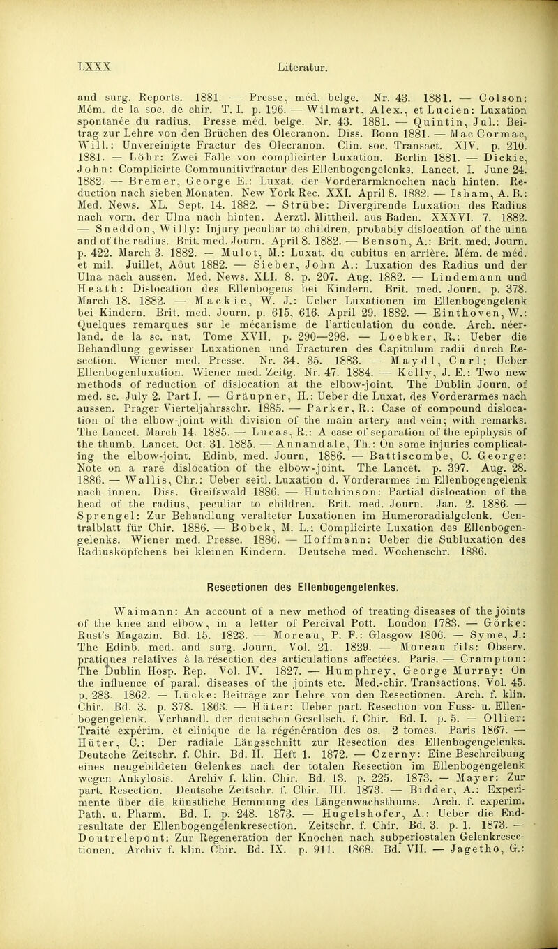 and surg. Reports. 1881. — Presse, med. beige. Nr. 43. 1881. — Colson: Mem. de la soc. de chir. T. I. p. 196. — Wilmart, Alex., etLucien: Luxation spontanee du radius. Presse med. beige. Nr. 43. 1881. — Quintin, Jul.: Bei- trag zur Lehre von den Brüchen des Olecranon. Diss. Bonn 1881. — Mac Gormac, Will.: Unvereinigte Fractur des Olecranon. Clin. soc. Transact. XIV. p. 210. 1881. — Lohr: Zwei Fälle von complicirter Luxation. Berlin 1881. — Dickie, John: Complicirte Communitivfractur des Ellenbogengelenks. Lancet. 1. June 24. 1882. — Bremer, George E.: Luxat. der Vorderarmknochen nach hinten. Re- duction nach sieben Monaten. New York Ree. XXI. April 8. 1882.— Isham,A.B.: Med. News. XL. Sept. 14. 1882. — Strübe: Divergirende Luxation des Radius nach vorn, der Ulna nach hinten. Aerztl. Mittheil, aus Baden. XXXVI. 7. 1882. — Sneddon, Willy: Injury peculiar to children, probably dislocation of the ulna and of the radius. Brit. med. Journ. April 8. 1882. — Benson, A.: Brit. med. Journ. p. 422. Marchs. 1882. — Mulot, M.: Luxat. du cubitus en arriere. Mem. de med. et mil. Juillet, Aöut 1882. — Sieber, John A.: Luxation des Radius und der Ulna nacli aussen. Med. News. XLI. 8. p. 207. Aug. 1882. — Lindemann und Heath: Dislocation des Ellenbogens bei Kindern. Brit. med. Journ. p. 378. March 18. 1882. — Mackie, W. J.: üeber Luxationen im Ellenbogengelenk bei Kindern. Brit. med. Journ. p. 615, 616. April 29. 1882. — Einthoven, W.: Quelques remarques sur le mecanisme de l'articulation du coude. Arch. neer- land. de la sc. nat. Tome XVIL p. 290—298. — Loebker, R.: üeber die Behandlung gewisser Luxationen und Fracturen des Capitulum radii durch Re- section. Wiener med. Presse. Nr. 34, 35. 1883. — Maydl, Carl: üeber Ellenbogenluxation. Wiener med. Zeitg. Nr. 47. 1884. — Kelly, J. E.: Two new methods of reduction of dislocation at the elbow-joint. The Dublin Journ. of med. sc. July 2. Part I. — Gräupner, H.: üeber die Luxat. des Vorderarmes nach aussen. Prager Vierteljahrsschr. 1885.— Parker, R.: Gase of Compound disloca- tion of the elbow-joint with division of the main artery and vein; with remarks. The Lancet. March 14. 1885. — Lucas, R.: A case of Separation of the epiphysis of the thumb. Lancet. Oct. 31. 1885. — Annandale, Th.: On some injuries complicat- ing the elbow-joint. Edinb. med. Journ. 1886. — Battiscombe, C. George: Note on a rare dislocation of the elbow-joint. The Lancet. p. 397. Aug. 28. 1886. — Wallis, Chr.: üeber seitl. Luxation d. Vorderarmes im Ellenbogengelenk nach innen. Diss. Greifswald 1886. — Hutchinson: Partial dislocation of the head of the radius, peculiar to children. Brit. med. Journ. Jan. 2. 1886. — Sprengel: Zur Behandlung veralteter Luxationen im Humeroradialgelenk. Cen- tralblatt für Chir. 1886. — Bobek, M. L.: Complicirte Luxation des Ellenbogen- gelenks. Wiener med. Presse. 1886. — Hoffmann: üeber die Subluxation des Radiusköpfchens bei kleinen Kindern. Deutsche med. Wochensehr. 1886. Resectionen des Ellenbogengelenkes. Waimann: An account of a new method of treating diseases of thejoints of the knee and elbow, in a letter of Percival Pott. London 1783. — Görke: Rust's Magazin. Bd. 15. 1823. — Moreau, P. F.: Glasgow 1806. — Syme, J.: The Edinb. med. and surg. Journ. Vol. 21. 1829. — Moreau fils: Observ. pratiques relatives ä la resection des articulations affectees. Paris.— Crampton: The Dublin Hosp. Rep. Vol. IV. 1827. — Humphrey, George Murray: On the influence of paral. diseases of the joints etc. Med.-chir. Transactions. Vol. 45. p. 283. 1862. — Lücke: Beiträge zur Lehre von den Resectionen. Arch. f. klin. Chir. Bd. 3. p. 378. 1863. — Hüter: üeber part. Resection von Fuss- u. Ellen- bogengelenk. Verhandl. der deutschen Gesellsch. f. Chir. Bd. I. p. 5. — Ollier: Traite experim. et clinique de la regeneration des os. 2 tomes. Paris 1867. — Hüter, C.: Der radiale Längsschnitt zur Resection des Ellenbogengelenks. Deutsche Zeitschr. f. Chir. Bd. II. Heft 1. 1872. — Czerny: Eine Beschreibung eines neugebildeten Gelenkes nach der totalen Resection im Ellenbogengelenk wegen Ankylosis. Archiv f. klin. Chir. Bd. 13. p. 225. 1873. — Mayer: Zur part. Resection. Deutsche Zeitschr. f. Chir. III. 1873. — Bidder, A.: Experi- mente über die künstliche Hemmung des Längenwachsthums. Arcli. f. experim. Path. u. Pharm. Bd. L p. 248. 1873. — Hugelshofer, A.: üeber die End- resultate der Ellenbogengelenkresection. Zeitschr. f. Chir. Bd. 3. p. 1. 1873. — Doutrelepont: Zur Regeneration der Knochen nach subperiostalen Gelenkresec- tionen. Archiv f. klin. Chir. Bd. IX. p. 911. 1868. Bd. VIL — Jagetho, G.: