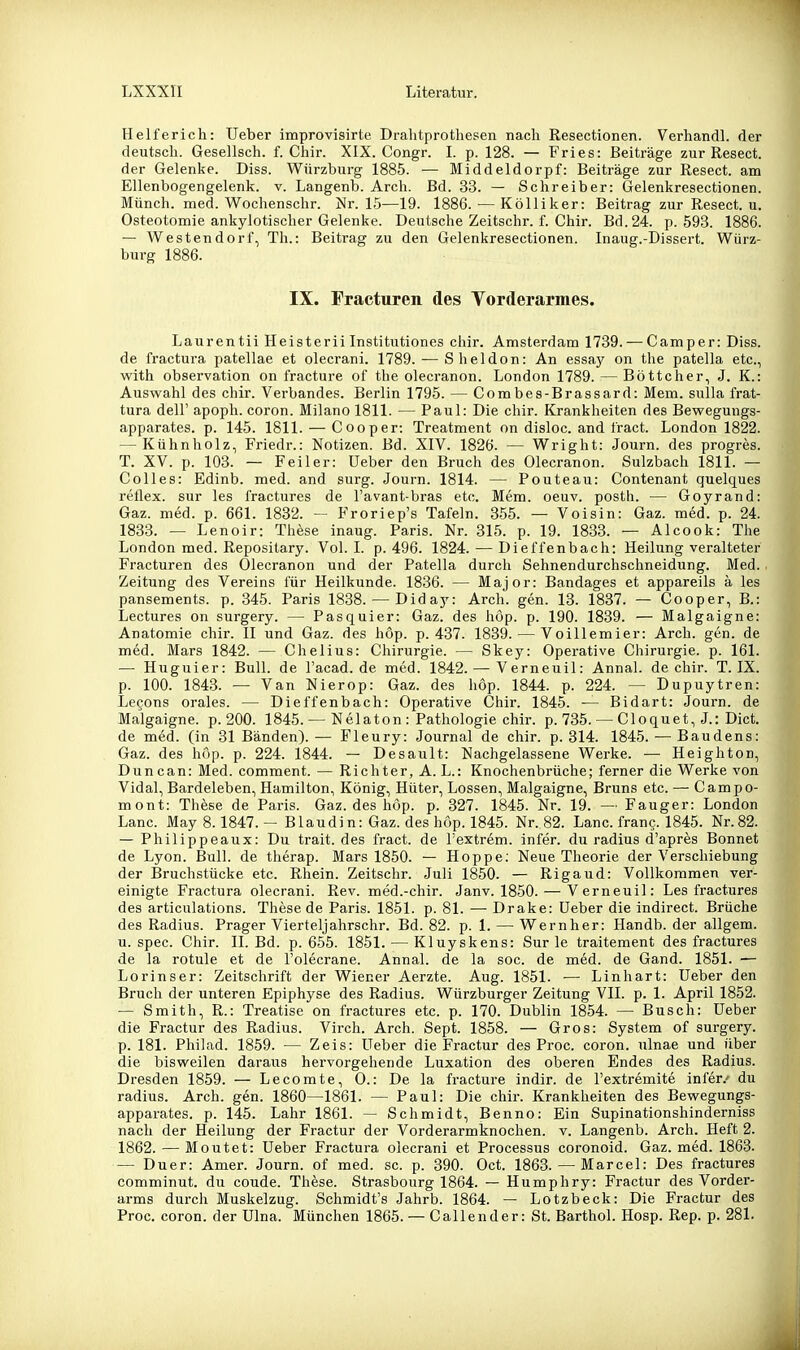 Helferich: Ueber improvisirte Drahtprothesen nach Resectionen. Verhandl. der deutsch. Gesellsch. f. Chir. XIX. Congr. I. p. 128. — Fries: Beiträge zur Resect. der Gelenke. Diss. Würzburg 1885. — Middeldorpf: Beiträge zur Resect. am Ellenbogengelenk, v. Langenb. Arch. Bd. 33. — Schreiber: Gelenkresectionen. Münch, med. Wochenschr. Nr. 15—19. 1886. — Kölliker: Beitrag zur Resect. u. Osteotomie ankylotischer Gelenke. Deutsche Zeitschr. f. Chir. Bd. 24. p. 593. 1886. — Westen dort, Th.: Beitrag zu den Gelenkresectionen. Inaug.-Dissert. Würz- burg 1886. IX. Fracturen des Yorderarmes. Laurentii HeisteriiInstitutiones chir. Amsterdam 1739. — Camper: Diss. de fractura patellae et olecrani. 1789. — Sheldon: An essay on the patella etc., with Observation on fracture of the olecranon. London 1789. — Böttcher, J. K.: Auswahl des chir. Verbandes. Berlin 1795. — Combes-Brassard: Mem. sulla frat- tura deir apoph. coron. Milano 1811. — Paul: Die chir. Krankheiten des Bewegungs- apparates, p. 145. 1811. — C00per: Treatment on disloc. and tract. London 1822. — Kühnholz, Friedr.: Notizen. Bd. XIV. 1826. — Wright: Journ. des progres. T. XV. p. 103. — Feiler: Ueber den Bruch des Olecranon. Sulzbach 1811. — Celles: Edinb. med. and surg. Journ. 1814. — Pouteau: Contenant quelques reflex. sur les fractures de l'avant-bras etc. Mem. oeuv. posth. — Goyrand: Gaz. med. p. 661. 1832. — Froriep's Tafeln. 355. — Voisin: Gaz. med. p. 24. 1833. — Lenoir: These inaug. Paris. Nr. 315. p. 19. 1833. — Alcook: The London med. Reposilary. Vol. 1. p. 496. 1824. — Dieffenbach: Heilung veralteter Fracturen des Olecranon und der Patella durch Sehnendurchschneidung. Med. Zeitung des Vereins für Heilkunde. 1836. — Major: Bandages et appareils ä les pansements. p. 345. Paris 1838. — Didaj^: Arch. gen. 13. 1837. — Cooper, B.: Lectures on surgery. — Pasquier: Gaz. des höp. p. 190. 1839. — Malgaigne: Anatomie chir. II und Gaz. des hop. p. 437. 1839. — Voillemier: Arch. gen. de med. Mars 1842. — Chelius: Chirurgie. — Skey: Operative Chirurgie, p. 161. — Huguier: Bull, de l'acad. de med. 1842. — Verneuil: Annal. de chir. T. IX. p. 100. 1843. — Van Nierop: Gaz. des hop. 1844. p. 224. — Dupuytren: Lecons orales. — Dieffenbach: Operative Chir. 1845. — Bidart: Journ. de Malgaigne. p. 200. 1845. — Nelaton: Pathologie chir. p. 735. — Cloquet, J.: Dict. de med. (in 31 Bänden).— Fleury: Journal de chir. p. 314. 1845. — Baudens: Gaz. des hop. p. 224. 1844. — Desault: Nachgelassene Werke. ■— Heighton, Duncan: Med. comment. — Richter, A. L.: Knochenbrüche; ferner die Werke von Vidal, Bardeleben, Hamilton, König, Hüter, Lossen, Malgaigne, Bruns etc. — Campo- mont: These de Paris. Gaz. des höp. p. 327. 1845. Nr. 19. — Fauger: London Lanc. May 8.1847. - Blaudin: Gaz. des höp. 1845. Nr. 82. Lanc. franc. 1845. Nr.82. — Philippeaux: Du trait. des fract. de Textrem. infer. du radius d'apres Bonnet de Lyon. Bull, de therap. Mars 1850. — Hoppe; Neue Theorie der Verschiebung der Bruchstücke etc. Rhein. Zeitschr. Juli 1850. — Rigaud: Vollkoramen ver- einigte Fractura olecrani. Rev. med.-chir. Janv. 1850. — Verneuil: Les fractures des articulations. These de Paris. 1851. p. 81. — Drake: Ueber die indirect. Brüche des Radius. Prager Vierteljahrschr. Bd. 82. p. 1. — Wernher: Handb. der allgem. u. spec. Chir. II. Bd. p. 655. 1851. — Kluyskens: Sur le traitement des fractures de la rotule et de l'olecrane. Annal. de la soc. de med. de Gand. 1851. — Lorinser: Zeitschrift der Wiener Aerzte. Aug. 1851. — Linhart: Ueber den Bruch der unteren Epiphyse des Radius. Würzburger Zeitung VII. p. 1. April 1852. — Smith, R.: Treatise on fractures etc. p. 170. Dublin 1854. — Busch: Ueber die Fractur des Radius. Virch. Arch. Sept. 1858. — Gros: System of surgery. p. 181. Philad. 1859. — Zeis: Ueber die Fractur des Proc. coron. ulnae und über die bisweilen daraus hervorgehende Luxation des oberen Endes des Radius. Dresden 1859. — Lecomte, 0.: De la fracture indir. de l'extremite infer.' du radius. Arch. gen. 1860—1861. — Paul: Die chir. Krankheiten des Bewegungs- apparates, p. 145. Lahr 1861. — Schmidt, Benno: Ein Supinationshinderniss nach der Heilung der Fractur der Vorderarmknochen, v. Langenb. Arch. Heft 2. 1862. — Moutet: Ueber Fractura olecrani et Processus coronoid. Gaz. med. 1863. — Duer: Amer. Journ. of med. sc. p. 390. Oct. 1863. — Marcel: Des fractures comminut. du coude. These. Strasbourg 1864. — Humphry: Fractur des Vorder- arms durch Muskelzug. Schmidt's Jahrb. 1864. — Lotzbeck: Die Fractur des Proc. coron. der Ulna. München 1865. — Call ender: St. Barthol. Hosp. Rep. p. 281.