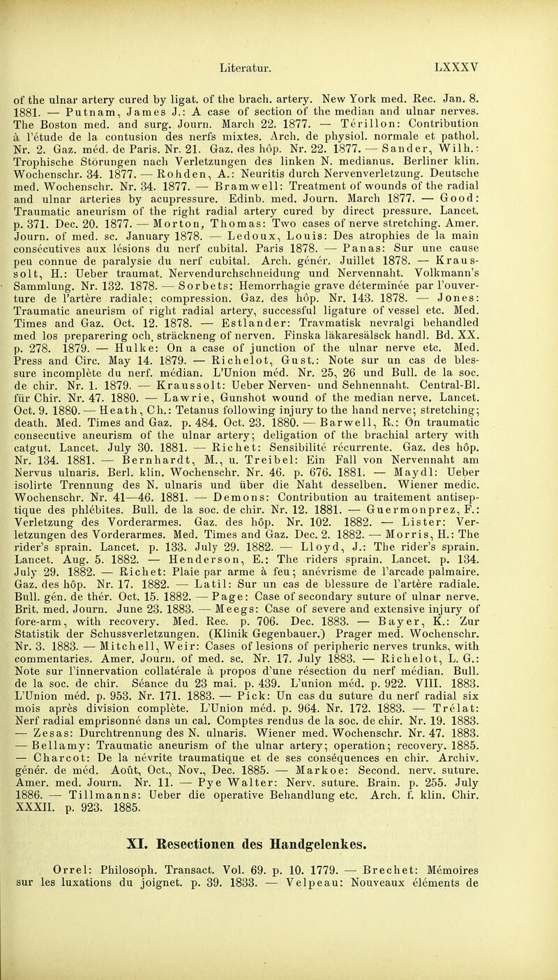 of the ulnar artery cured by ligat. of the brach, artery. New York med. Ree. Jan. 8. 1881. — Putnam, James J.: A case of section of the median and ulnar nerves. The Boston med. and surg. Journ. March 22. 1877. — Terillon: Contribution ä l'etude de la contusion des nerfs mixtes. Arch. de physiol. normale et pathol. Nr. 2. Gaz. med. de Paris. Nr. 21. Gaz. des höp. Nr. 22. 1877. — Sander, Wilh.: Trophische Störungen nach Verletzungen des linken N. medianus. Berliner klin. Wochenschr. 34. 1877. — Rohden, A.: Neuritis durch Nervenverletzung. Deutsche med. Wochenschr. Nr. 34. 1877. — Bramwell: Treatment of wounds of the radial and ulnar arteries by acupressure. Edinb. med. Journ. March 1877. — Good: Tranmatic aneurism of the right radial artery cured by direct pressure. Lancet. p. 371. Dec. 20. 1877. — Morton, Thomas: Two cases of nerve stretching. Amer. Journ. of med. sc. January 1878. — Ledoux, Louis: Des atrophies de la main consecutives aux lesions du nerf cubital. Paris 1878. — Panas: Sur une cause peu connue de paralysie du nerf cubital. Arch. gener. Juillet 1878. — Kraus- solt, H.: lieber traumat. Nervendurchschneidung und Nervennaht. Volkmann's Sammlung. Nr. 132. 1878. — Sorbets: Hemorrhagie grave determinee par l'ouver- ture de Tariere radiale; compression. Gaz. des höp. Nr. 143. 1878. — Jones: Traumatic aneurism of right radial artery, successful ligature of vessel etc. Med. Times and Gaz. Oct. 12. 1878. — Estlander: Travmatisk nevralgi behandled med los preparering och, sträckneng of nerven. Finska läkaresälsck handl. Bd. XX. p. 278. 1879. — Hulke: On a case of junction of the ulnar nerve etc. Med. Press and Circ. May 14. 1879. — Richelot, Gust.: Note sur un cas de bles- sure incomplete du nerf. median. L'ünion med. Nr. 25, 26 und Bull, de la soc. de chir. Nr. 1. 1879. — Kraussolt: Ueber Nerven- und Sehnennaht. Central-Bl. für Chir. Nr. 47. 1880. — Lawrie, Gunshot wound of the median nerve. Lancet. Oct. 9. 1880. — Heath, Gh.: Tetanus follovi'ing injury to the hand nerve; stretching; death. Med. Times and Gaz. p. 484. Oct. 23. 1880. — Barwell, R.: On traumatic consecutive aneurism of the ulnar artery; deligation of the brachial artery with catgut. Lancet. July 30. 1881. — Riebet: Sensibilite recurrente. Gaz. des hop. Nr. 134. 1881. — Bernhardt, M., u. Treibel: Ein Fall von Nervennaht am Nervus ulnaris. Berl. klin. Wochenschr. Nr. 46. p. 676. 1881. — Maydl: Ueber isolirte Trennung des N. ulnaris und über die Naht desselben. Wiener medic. Wochenschr. Nr. 41—46. 1881. — Demons: Contribution au traitement antisep- tique des phlebites. Bull, de la soc. de chir. Nr. 12. 1881. — Guermonprez, F.: Verletzung des Vorderarmes. Gaz. des hop. Nr. 102. 1882. ■— Lister: Ver- letzungen des Vorderarmes. Med. Times and Gaz. Dec. 2. 1882. — Morris, H.: The rider's sprain. Lancet. p. 133. July 29. 1882. — Lloyd, J.: The rider's sprain. Lancet. Aug. 5. 1882. — Henderson, E.: The riders sprain. Lancet. p. 134. July 29. 1882. — Riebet: Plaie par arme ä feu; anevrisme de l'arcade palmaire. Gaz. des höp. Nr. 17. 1882. — Latil: Sur un cas de blessure de l'artere radiale. Bull. gen. de ther. Oct. 15. 1882. — Page: Case of secondarj' suture of ulnar nerve. Brit. med. Journ. June 23. 1883. — Meegs: Case of severe and extensive injury of fore-arm, with recovery. Med. Ree. p. 706. Dec. 1883. — Bayer, K.: Zur Statistik der Schussverletzungen. (Klinik Gegenbauer.) Prager med. Wochenschr. Nr. 3. 1883. — Mitchell, Weir: Cases of lesions of peripheric nerves trunks, with commentaries. Amer. Journ. of med. sc. Nr. 17. July 1883. — Richelot, L. G.: Note sur l'innervation collaterale ä propos d'une resection du nerf median. Bull, de la soc. de chir. Seance du 23 mai. p. 439. L'union med. p. 922. VIIL 1883. L'ünion med. p. 953. Nr. 171. 1883. — Pick: Un cas du suture du nerf radial six mois apres division complete. L'Union med. p. 964. Nr. 172. 1883. — Trelat: Nerf radial emprisonne dans un cal. Comptes rendus de la soc. de chir. Nr. 19. 1883. — Zesas: Durchtrennung des N. ulnaris. Wiener med. Wochenschr. Nr. 47. 1883. — Bellamy: Traumatic aneurism of the ulnar artery; Operation; recovery. 1885. — Charcot: De la nevrite traumatique et de ses consequences en chir. Archiv, gener. de med. Aoüt, Oct., Nov., Dec. 1885. — Markoe: Second. nerv, suture. Amer. med. Journ. Nr. 11. — Pye Walter: Nerv, suture. Brain. p. 255. July 1886. — Tillmanns: Ueber die operative Behandlung etc. Arch. f. klin. Chir. XXXIL p. 923. 1885. XI. Kesectionen des Handgelenkes. Orrel: Philosoph. Transact. Vol. 69. p. 10. 1779. — Brechet: Memoires sur les luxations du j eignet, p. 39. 1833. — Velpe au: Nouveaux elements de