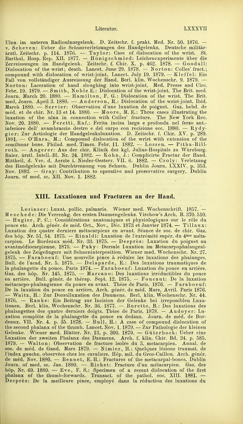 Ulna im unteren Radioulnargelenk. D. Zeitschr. f. prakt. Med. Nr. 50. 1876. — V. Scheven: Ueber die Schuasverletzungen des Handgelenks. Deutsche militär- ärztl. Zeitschr. p. 114. 1876. •— Taylor: Gase of dislocation of the wrist. St. Barthol. Hosp. Rep. Xll. 1877. — Hönigschmied: Leichenexperimente über die Zerreissungen im Handgelenk. Zeitschr. f. Chir. X. p. 462. 1878. — Goodall: Dislocation of the wrist; death. Lancet. June 29. 1878. — Norton: Colles' fract.; Compound with dislocation of wrist-joint. Lancet. July 19. 1879. — Kleffei: Ein Fall von vollständiger Ausreissung der Hand. Berl. klin. Wochenschr. 9. 1879. — Norton: Laceration of hand sloughing into wrist-joint. Med. Presse and Circ. Febr. 19. 1879. — Smith, Noble E.: Dislocation of the wrist-joint. The Brit. med. Journ. March 20. 1880. — Hamilton, F. G.: Dislocation of the wrist. The Brit. med. Journ. April 3. 1880. — Anderson, R.: Dislocation of the wrist-joint. Ibid. March 1880. — Servier: Observation d'une luxation de poignet. Gaz. hebd. de med. et de chir. Nr. 13 et 14. 1880. — Moore, M. E.: Three cases illustrating the luxation of the ulna in connection with Colles' fracture. The New York Ree. Nov. 20. 1880. — Feretti, Raf.: Ferita incisa larga e profonda nel ferzo ant.- inferiore dell' avambraccio destro e del carpo con recisione ecc. 1880. — Rydy- gier: Zur Aetiologie der Handgelenksluxation. D. Zeitschr. f. Chir. XV. p. 289. 1881. — O'Hara, M.: Compound dislocation of the wrist with extension of the semilunar bone. Philad. med. Times. Febr. 11. 1882. — Lossen. — Pitha-Bill- roth. — Angerer: Aus der chir. Klinik des kgl. Julius-Hospitals zu Würzburg. Baier. ärztl. Intell.-Bl. Nr. 24. 1882. — Kohn, J.: Complicirte Fractur der Hand. Mittheil. d. Ver. d. Aerzte i. Nieder-Oesterr. VII. 6. 1882. — Croly: Verletzung des Handgelenks mit Durchtrennung von Sehnen. Dublin Journ. LXXIV. p. 353. Nov. 1882. — Gray: Contribution to operative and preservative surgery. Dublin Journ. of med. sc. XII. Nov. 1. 1882. Xni. Luxationen und Fracturen an der Hand. Lorinser: Luxat. pollic. palmaris. Wiener med. Wochenschrift. 1857. — Meschede: Die Verrenkg. des ersten Daumengelenks. Virchow's Arch. B. 370. 510. — Hugier, P. C: Considerations anatomiques et physiologiques sur le rule du pouce etc. Arch. gener. de med. Oct., Nov., Dec. 1873 et Janvier 1874. — Tillaux: Luxation des quatre derniers metacarpiens en avant. Seance de soc. de chir. Gaz. des höp. Nr. 51, 54. 1875. — Rinaldi: Luxation de l'extremite super, du 4™^ meta- carpien. Le Bordeaux med. Nr. 33. 1875. — Despres: Luxation du poignet au avantmediocarpienne. 1875. — Puky: Dorsale Luxation im Metacarpophalangeal- gelenk des Zeigefingers mit Sehneninterposition. Wiener med. Wochenschr. Nr. 27. 1875. — Faraboeuf: Une nouvelle pince ä r6duire les luxations des phalanges. Bull, de l'acad. Nr. 5. 1875. — Delaparde, E.: Des luxations traumatiques de la phalangette du pouce. Paris 1874. — Faraboeuf: Luxation du pouce en arriere. Gaz. des höp. Nr. 145. 1875. — Marcano: Des luxations irreductibles du pouce en arriere. Bull, gener. de therap. Sept. 12. 1875. — Foucaut: De la luxation metacarpo-phalangienne du pouce en avant. These de Paris. 1876. — Faraboeuf: De la luxation du pouce en arriere. Arch. gener. de med. Mars, Avril. Paris 1876. — Waitz, H.: Zur Dorsalluxation des Daumens. Berl. klin. Wochenschr. Nr. 44. 1876. — Ranke: Ein Beitrag zur Incision der Gelenke bei irreponiblen Luxa- tionen. Berl. klin. Wochenschr. Nr. 36. 1877. — Bürette, B.: Des luxations des phalangettes des quatre derniers doigts. These de Paris. 1878. — Audoyer: Lu- xation complete de la phalangette du pouce en dedans. Journ. de m^d. de Bor- deaux. Vll. Nr. 4. p. 35. 1878. — Bull, H.: A case of Compound dislocation of the second phalanx of the thumb. Lancet. Nov. 1. 1879. — Zur Pathologie der kleinen Gelenke. Wiener med. Blätter. Nr. 13. p. 300. 1879. — Güterbock: üeber eine Luxation der zweiten Phalanx des Daumens. Arch. f. klin. Chir. Bd. 24. p. 585. 1879. — Wal ton: Observation de fracture isolee du 3. metacarpien. Annal. de soc. de med. de Gand. Mars 1879. — Nimier, H.: Quelques lesions traumat. de l'index gauche, observees chez les cavaliers. Höp. mil. du Gros-Caillou. Arch. gener. de med. Nov. 1880. — Bennet, E.H.: Fractures of the metacarpal-bones. Dublin Journ. of med. sc. Jan. 1880. — Riebet: Fracture d'un metacarpien. Gaz. des höp. Nr. 69. 1880. — Eve, F. S.: Specimen of a recent dislocation of the first phalanx of the thumb-forwards. Transact. of the pathol. soc. XIII. 1881. — Desprös: De la meilleure pince, employe dans la reduction des luxations du