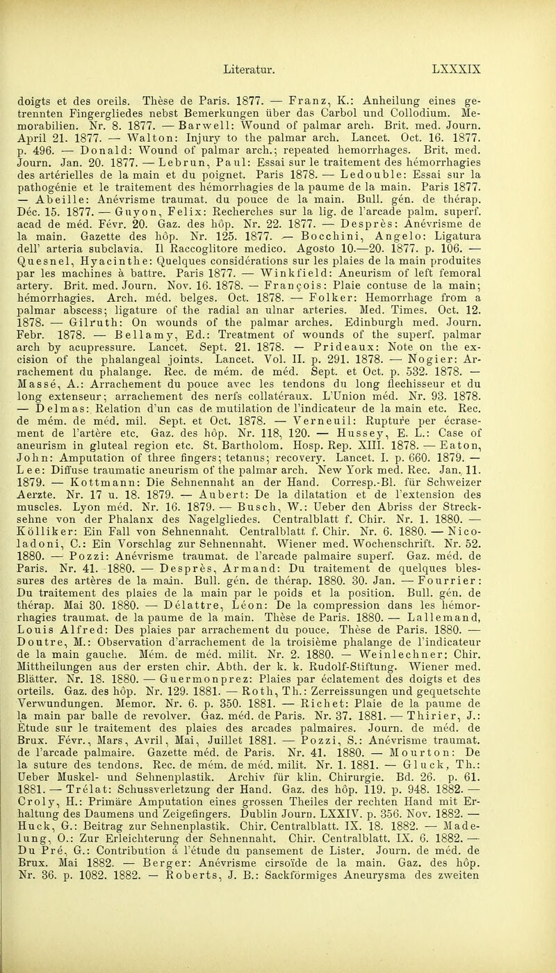 doigts et des oreils. These de Paris. 1877. — Franz, K.: Anheilung eines ge- trennten Fingergliedes nebst Bemerkungen über das Carbol und Collodium. Me- morabilien. Nr. 8. 1877. — Bar well: Wound of palmar arcli. Brit. med. Journ. April 21. 1877. — Walton: Injury to the palmar arch. Lancet. Oct. 16. 1877. p. 496. — Donald: Wound of palmar arch.; repeated hemorrhages. Brit. med. Journ. Jan. 20. 1877.—Lebrun, Paul: Essai sur le traitement des hemorrhagies des arterielles de lamain et du poignet. Paris 1878.— Ledouble: Essai sur la pathogenie et le traitement des hemorrhagies de la paume de la main. Paris 1877. — Abeille: Anevrisme traumat. du pouce de la main. Bull. gen. de therap. Dec. 15. 1877. — Guyon, Felix: Recherches sur la lig. de l'arcade palm. superf. acad de med. Fevr. 20. Gaz. des hop. Nr. 22. 1877. — Despres: Anevrisme de la main. Gazette des höp. Nr. 125. 1877. — Bocchini, Angelo: Ligatura deir arteria subclavia. II Raccoglitore medico. Agosto 10.—20. 1877. p. 106. — Quesnel, Hyacinthe: Quelques considerations sur les plaies de la main produites par les machines ä battre. Paris 1877. — Winkfield: Aneurism of left femoral artery. Brit. med. Journ. Nov. 16. 1878. — Francois: Plaie contuse de la main; hemorrhagies. Arch. med. beiges. Oct. 1878. — Folker: Hemorrhage from a palmar abscess; ligature of the radial an ulnar arteries. Med. Times. Oct. 12. 1878. — Gilruth: On wounds of the palmar arches. Edinburgh med. Journ. Febr. 1878. — Bellamy, Ed.: Treatment of wounds of the superf. palmar arch by acupressure. Lancet. Sept. 21. 1878. — Prideaux: Note on the ex- cision of the phalangeal joints. Lancet. Vol. II. p. 291. 1878. — Nogier: Ar- rachement du phalange. Ree. de mem. de med. Sept. et Oct. p. 532. 1878. — Masse, A.: Arrachement du pouce avec les tendons du long flechisseur et du long extenseur; arrachement des nerfs collateraux. L'ünion med. Nr. 93. 1878. — Delmas: Relation d'un cas de mutilation de l'indicateur de lamain etc. Ree. de mem. de med. mil. Sept. et Oct. 1878. — Verneuil: Rupture per ecrase- ment de l'artere etc. Gaz. des höp. Nr. 118, 120. — Hussey, E. L.: Gase of aneurism in gluteal region etc. St. Bartholom. Hosp. Rep. XIII. 1878. — Eaton, John: Amputation of three fingers; tetanus; recovery. Lancet. I. p. 660. 1879. — Lee: Diffuse traumatic aneurism of the palmar arch. New York med. Ree. Jan., 11. 1879. — Kottmann: Die Sehnennaht an der Hand. Corresp.-Bl. für Schweizer Aerzte. Nr. 17 u. 18. 1879. — Aubert: De la dilatation et de l'extension des muscles. Lyon med. Nr. 16. 1879. — Busch, W.: Ueber den Abriss der Streck- sehne von der Phalanx des Nagelgliedes. Centralblatt f. Chir. Nr. 1. 1880. — Kölliker: Ein Fall von Sehnennaht. Centralblatt f. Chir. Nr. 6. 1880. — Nieo- ladoni, C: Ein Vorschlag zur Sehnennaht. Wiener med. Wochenschrift. Nr. 52. 1880. — Pozzi: Anevrisme traumat. de Tarcade palmaire superf. Gaz. med. de Paris. Nr. 41. 1880. — Despres, Armand: Du traitement de quelques bles- sures des arteres de la main. Bull. gen. de therap. 1880. 30. Jan. —Fourrier: Du traitement des plaies de la main par le poids et la position. Bull. gen. de therap. Mai 30. 1880. — Delattre, Leon: De la compression dans les hemor- rhagies traumat. de la paume de la main. These de Paris. 1880.— Lallemand, Louis Alfred: Des plaies par arrachement du pouce. These de Paris. 1880. — Doutre, M.: Observation d'arrachement de la troisieme phalange de l'indicateur de la main gauche. Mem. de med. milit. Nr. 2. 1880. — Weinlechner: Chir. Mittheilungen aus der ersten chir. Abth. der k. k. Rudolf-Stiftung. Wiener med. Blätter. Nr. 18. 1880. — Guermonprez: Plaies par eclatement des doigts et des orteils. Gaz. des höp. Nr. 129. 1881. — Roth, Th.: Zerreissungen und gequetschte Verwundungen. Memor. Nr. 6. p. 350. 1881. — Riebet: Plaie de la paume de la main par balle de revolver. Gaz. med. de Paris. Nr. 37. 1881. — Thirier, J.: Etüde sur le traitement des plaies des arcades palmaires. Journ. de med. de Brüx. Fevr., Mars, Avril, Mai, Juillet 1881. — Pozzi, S.: Anevrisme traumat. de l'arcade palmaire. Gazette med. de Paris. Nr. 41. 1880. — Mourton: De la suture des tendons. Ree. de mem. de med. milit. Nr. 1. 1881. — Gluck, Th.: üeber Muskel- und Sehnenplastik. Archiv für klin. Chirurgie. Bd. 26. p. 61. 1881. — Trelat: Schussverletzung der Hand. Gaz. des höp. 119. p. 948. 1882.— Croly, H.: Primäre Amputation eines grossen Theiles der rechten Hand mit Er- haltung des Daumens und Zeigefingers. l3ublin Journ. LXXIV. p. 356. Nov. 1882. — Huck, G.: Beitrag zur Sehnenplastik. Chir. Centralblatt. IX. 18. 1882. — Made- lung, 0.: Zur Erleichterung der Sehnennaht. Chir. Centralblatt. IX. 6. 1882. — Du Pre, G.: Contribution ä l'etude du pansement de Lister. Journ. de med. de Brüx. Mai 1882. — Berger: Anevrisme cirsoi'de de la main. Gaz. des höp. Nr. 36. p. 1082. 1882. — Roberts, J. B.: Sackförmiges Aneurysma des zweiten