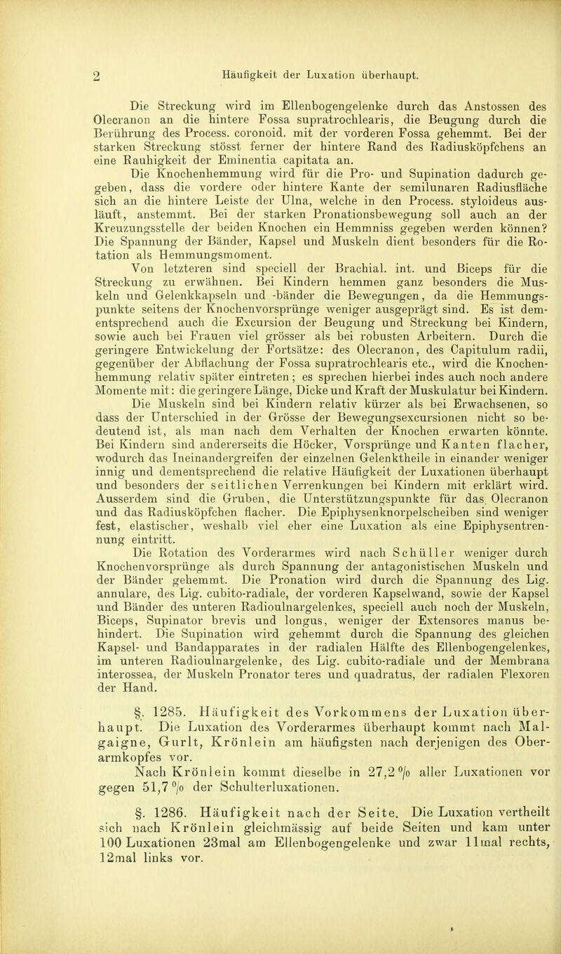 Die Streckung wird im Ellenbogengelenke durch das Anstossen des Olecranon an die hintere Fossa supratrochlearis, die Beugung durch die Berührung des Process. coronoid. mit der vorderen Fossa gehemmt. Bei der starken Streckung stösst ferner der hintere Eand des Radiusköpfchens an eine Rauhigkeit der Eminentia capitata an. Die Knochenhemmung wird für die Pro- und Supination dadurch ge- geben, dass die vordere oder hintere Kante der semilunaren Radiusfläche sich an die hintere Leiste der Ulna, welche in den Process. styloideus aus- läuft, anstemmt. Bei der starken Pronationsbewegung soll auch an der Kreuzungsstelle der beiden Knochen ein Hemmniss gegeben werden können? Die Spannung der Bänder, Kapsel und Muskeln dient besonders für die Ro- tation als Hemmungsmoment. Von letzteren sind speciell der Brachial, int. und ßiceps für die Streckung zu erwähnen. Bei Kindern hemmen ganz besonders die Mus- keln und Gelenkkapseln und -bänder die Bewegungen, da die Hemmungs- punkte seitens der Knochenvorsprünge weniger ausgeprägt sind. Es ist dem- entsprechend auch die Excursion der Beugung und Streckung bei Kindern, sowie auch bei Frauen viel grösser als bei robusten Arbeitern. Durch die geringere Entwickelung der Fortsätze: des Olecranon, des Capitulum radii, gegenüber der Abflachung der Fossa supratrochlearis etc., wird die Knochen- hemmung relativ später eintreten ; es sprechen hierbei indes auch noch andere Momente mit: die geringere Länge, Dicke und Kraft der Muskulatur bei Kindern. Die Muskeln sind bei Kindern relativ kürzer als bei Erwachsenen, so dass der Unterschied in der Grösse der Bewegungsexcursionen nicht so be- deutend ist, als man nach dem Verhalten der Knochen erwarten könnte. Bei Kindern sind andererseits die Höcker, Vorsprünge und Kanten flacher, wodurch das Ineinandergreifen der einzelnen Gelenktheile in einander weniger innig und dementsprechend die relative Häufigkeit der Luxationen überhaupt und besonders der seitlichen Verrenkungen bei Kindern mit erklärt wird. Ausserdem sind die Gruben, die Unterstützungspunkte für das. Olecranon und das Radiusköpfchen flacher. Die Epiphysenknorpelscheiben sind weniger fest, elastischer, weshalb viel eher eine Luxation als eine Epiphysentren- nung eintritt. Die Rotation des Vorderarmes wird nach Schüller weniger durch Knochenvorsprünge als durch Spannung der antagonistischen Muskeln und der Bänder gehemmt. Die Pronation wird durch die Spannung des Lig. annulare, des Lig. cubito-radiale, der vorderen Kapselwand, sowie der Kapsel und Bänder des unteren Radioulnargelenkes, speciell auch noch der Muskeln, Biceps, Supinator brevis und longus, weniger der Extensores manus be- hindert. Die Supination wird gehemmt durch die Spannung des gleichen Kapsel- und Bandapparates in der radialen Hälfte des Ellenbogengelenkes, im unteren Radioulnargelenke, des Lig. cubito-radiale und der Membrana interossea, der Muskeln Pronator teres und quadratus, der radialen Flexoren der Hand. §. 1285. Häufigkeit des Vorkommens der Luxation über- haupt. Die Luxation des Vorderarmes überhaupt kommt nach Mal- gaigne, Gurlt, Krönlein am häufigsten nach derjenigen des Ober- armkopfes vor. Nach Krönlein kommt dieselbe in 27,2 /o aller Luxationen vor gegen 51,7 °/o der Schulterluxationen. §. 1286. Häufigkeit nach der Seite. Die Luxation vertheilt sich nach Krönlein gleichmässig auf beide Seiten und kam unter 100 Luxationen 23mal am Ellenbogengelenke und zwar llmal rechts, 12mal links vor.