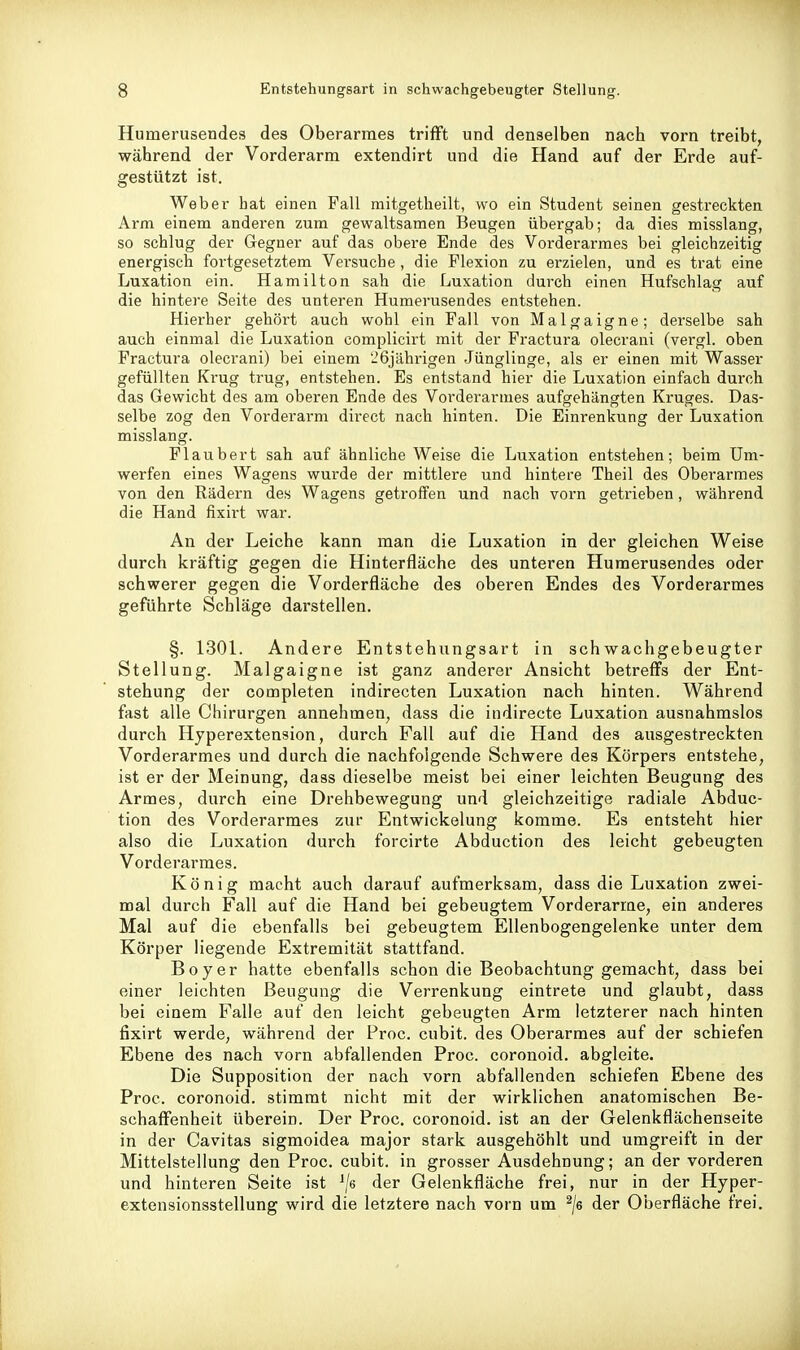Humerusendes des Oberarmes trifft und denselben nach vorn treibt, während der Vorderarm extendirt und die Hand auf der Erde auf- gestützt ist. Weber hat einen Fall mitgetheilt, wo ein Student seinen gestreckten Arm einem anderen zum gewaltsamen Beugen übergab; da dies misslang, so schlug der Gegner auf das obere Ende des Vorderarmes bei gleichzeitig energisch fortgesetztem Versuche , die Flexion zu erzielen, und es trat eine Luxation ein. Hamilton sah die Luxation durch einen Hufschlag auf die hintere Seite des unteren Humerusendes entstehen. Hierher gehört auch wohl ein Fall von Malgaigne; derselbe sah auch einmal die Luxation complicirt mit der Fractura olecrani (vergl. oben Fractura olecrani) bei einem 26jährigen Jünglinge, als er einen mit Wasser gefüllten Krug trug, entstehen. Es entstand hier die Luxation einfach durch das Gewicht des am oberen Ende des Vorderarmes aufgehängten Kruges. Das- selbe zog den Vorderarm direct nach hinten. Die Einrenkung der Luxation misslang. Flaubert sah auf ähnliche Weise die Luxation entstehen; beim Um- werfen eines Wagens wurde der mittlere und hintere Theil des Oberarmes von den Rädern des Wagens getroffen und nach vorn getrieben, während die Hand fixirt war. An der Leiche kann man die Luxation in der gleichen Weise durch kräftig gegen die Hinterfläche des unteren Humerusendes oder schwerer gegen die Vorderfläche des oberen Endes des Vorderarmes geführte Schläge darstellen. §. 130L Andere Entstehungsart in schwachgebeugter Stellung. Malgaigne ist ganz anderer Ansicht betreffs der Ent- stehung der completen indirecten Luxation nach hinten. Während fast alle Chirurgen annehmen, dass die indirecte Luxation ausnahmslos durch Hyperextension, durch Fall auf die Hand des ausgestreckten Vorderarmes und durch die nachfolgende Schwere des Körpers entstehe, ist er der Meinung, dass dieselbe meist bei einer leichten Beugung des Armes, durch eine Drehbewegung und gleichzeitige radiale Abduc- tion des Vorderarmes zur Entwickelung komme. Es entsteht hier also die Luxation durch forcirte Abduction des leicht gebeugten Vorderarmes. König macht auch darauf aufmerksam, dass die Luxation zwei- mal durch Fall auf die Hand bei gebeugtem Vorderarme, ein anderes Mal auf die ebenfalls bei gebeugtem Ellenbogengelenke unter dem Körper liegende Extremität stattfand. Boy er hatte ebenfalls schon die Beobachtung gemacht, dass bei einer leichten Beugung die Verrenkung eintrete und glaubt, dass bei einem Falle auf den leicht gebeugten Arm letzterer nach hinten fixirt werde, während der Proc. cubit. des Oberarmes auf der schiefen Ebene des nach vorn abfallenden Proc. coronoid, abgleite. Die Supposition der nach vorn abfallenden schiefen Ebene des Proc. coronoid. stimmt nicht mit der wirklichen anatomischen Be- schaffenheit überein. Der Proc. coronoid. ist an der Gelenkflächenseite in der Cavitas sigmoidea major stark ausgehöhlt und umgreift in der Mittelstellung den Proc. cubit. in grosser Ausdehnung; an der vorderen und hinteren Seite ist ^/e der Gelenkfläche frei, nur in der Hyper- extensionsstellung wird die letztere nach vorn um ^/e der Oberfläche frei.