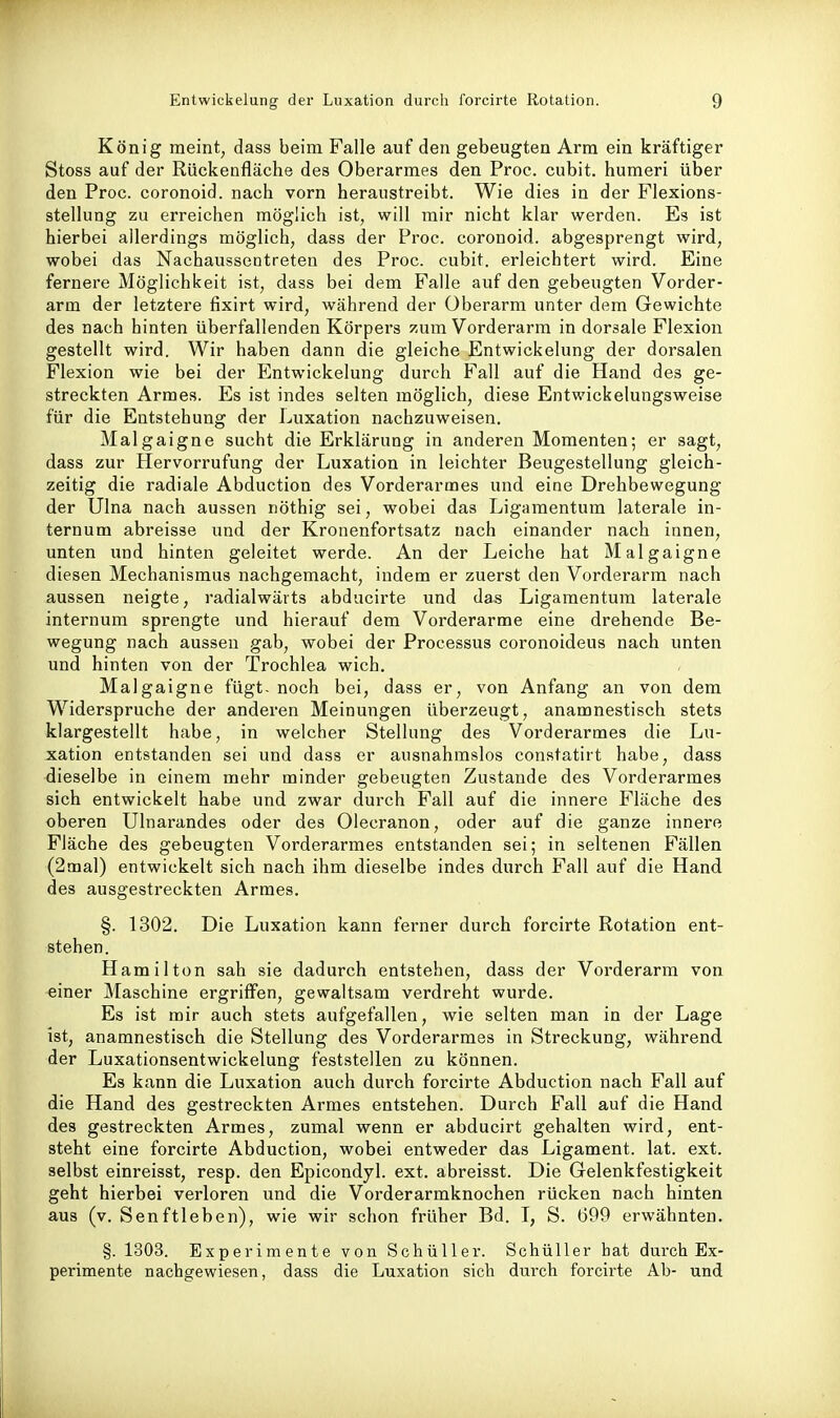 König meint, dass beim Falle auf den gebeugten Arm ein kräftiger Stoss auf der Rückenfläche des Oberarmes den Proc. cubit. humeri über den Proc. coronoid. nach vorn heraustreibt. Wie dies in der Flexions- stellung zu erreichen möglich ist, will mir nicht klar werden. Es ist hierbei allerdings möglich, dass der Proc. coronoid. abgesprengt wird, wobei das Nachaussentreten des Proc. cubit. erleichtert wird. Eine fernere Möglichkeit ist, dass bei dem Falle auf den gebeugten Vorder- arm der letztere fixirt wird, während der Oberarm unter dem Gewichte des nach hinten überfallenden Körpers zum Vorderarm in dorsale Flexion gestellt wird. Wir haben dann die gleiche Entwickelung der dorsalen Flexion wie bei der Entwickelung durch Fall auf die Hand des ge- streckten Armes. Es ist indes selten möglich, diese Entwickelungsweise für die Entstehung der Luxation nachzuweisen. Malgaigne sucht die Erklärung in anderen Momenten; er sagt, dass zur Hervorrufung der Luxation in leichter Beugestellung gleich- zeitig die radiale Abduction des Vorderarmes und eine Drehbewegung der Ulna nach aussen nöthig sei, wobei das Ligamentum laterale in- ternum abreisse und der Kronenfortsatz nach einander nach innen, unten imd hinten geleitet werde. An der Leiche hat Malgaigne diesen Mechanismus nachgemacht, indem er zuerst den Vorderarm nach aussen neigte, radialwärts abducirte und das Ligamentum laterale internum sprengte und hierauf dem Vorderarme eine drehende Be- wegung nach aussen gab, wobei der Processus coronoideus nach unten und hinten von der Trochlea wich. Malgaigne fügt, noch bei, dass er, von Anfang an von dem Widerspruche der anderen Meinungen überzeugt, anamnestisch stets klargestellt habe, in welcher Stellung des Vorderarmes die Lu- xation entstanden sei und dass er ausnahmslos constatirt habe, dass dieselbe in einem mehr minder gebeugten Zustande des Vorderarmes sich entwickelt habe und zwar durch Fall auf die innere Fläche des oberen Ulnarandes oder des Olecranon, oder auf die ganze innere Fläche des gebeugten Vorderarmes entstanden sei; in seltenen Fällen (2mal) entwickelt sich nach ihm dieselbe indes durch Fall auf die Hand des ausgestreckten Armes. §. 1302. Die Luxation kann ferner durch forcirte Rotation ent- stehen. Hamilton sah sie dadurch entstehen, dass der Vorderarm von einer Maschine ergriffen, gewaltsam verdreht wurde. Es ist mir auch stets aufgefallen, wie selten man in der Lage ist, anamnestisch die Stellung des Vorderarmes in Streckung, während der Luxationsentwickelung feststellen zu können. Es kann die Luxation auch durch forcirte Abduction nach Fall auf die Hand des gestreckten Armes entstehen. Durch Fall auf die Hand des gestreckten Armes, zumal wenn er abducirt gehalten wird, ent- steht eine forcirte Abduction, wobei entweder das Ligament, lat. ext. selbst einreisst, resp. den Epicondyl. ext. abreisst. Die Gelenkfestigkeit geht hierbei verloren und die Vorderarmknochen rücken nach hinten aus (v. Senftieben), wie wir schon früher Bd. I, S. 699 erwähnten. §. 1303. Experimente von Schüller. Schüller bat durch Ex- perimente nachgewiesen, dass die Luxation sich durch forcirte Ab- und