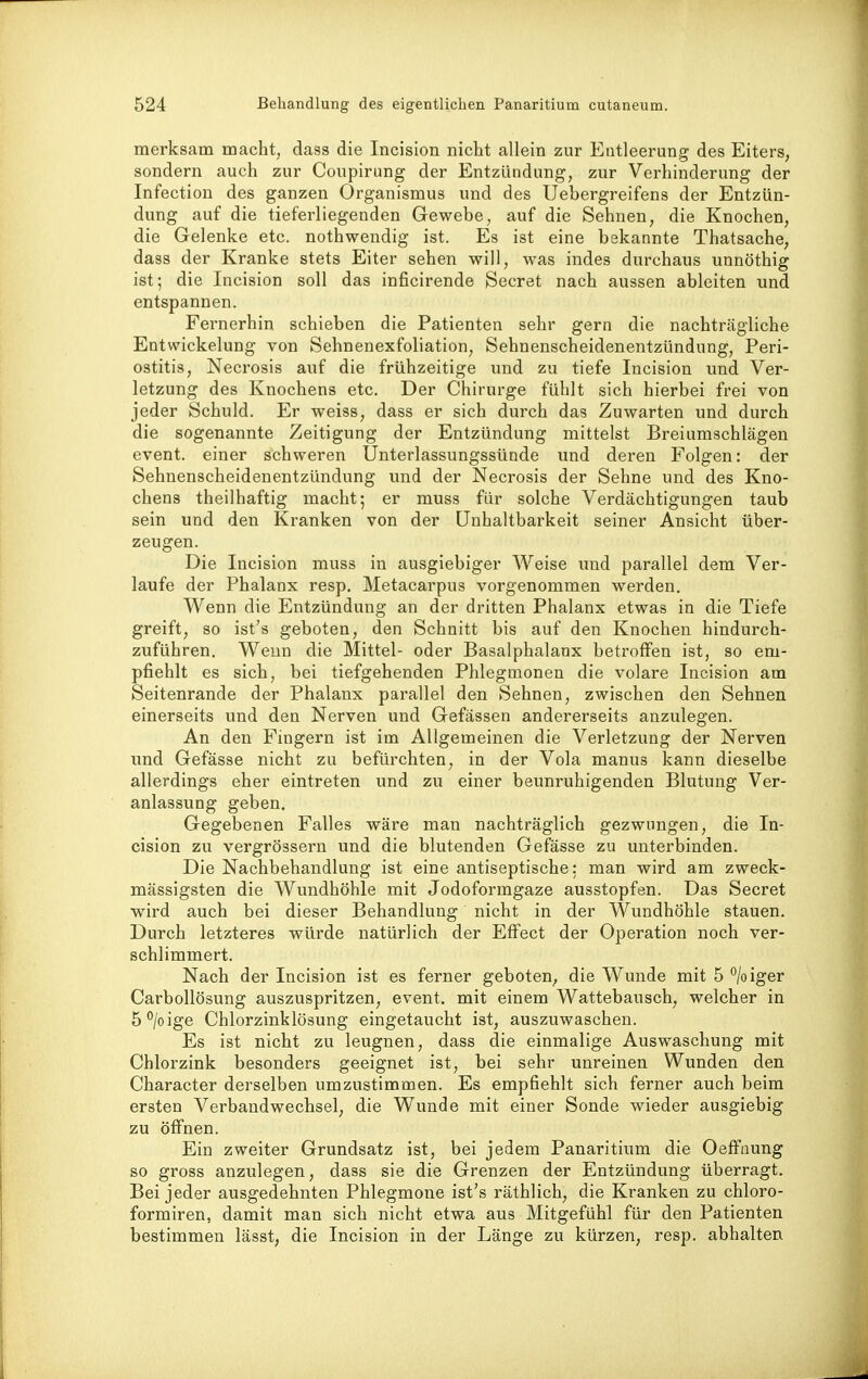 merksam macht, dass die Incision nicht allein zur Entleerung des Eiters, sondern auch zur Coupirung der Entzündung, zur Verhinderung der Infection des ganzen Organismus und des Uebergreifens der Entzün- dung auf die tieferliegenden Gewebe, auf die Sehnen, die Knochen, die Gelenke etc. nothwendig ist. Es ist eine bekannte Thatsache, dass der Kranke stets Eiter sehen will, was indes durchaus unnöthig ist; die Incision soll das inficirende Secret nach aussen ableiten und entspannen. Fernerhin schieben die Patienten sehr gern die nachträgliche Entwickelung von Sehnenexfoliation, Sehnenscheidenentzündung, Peri- ostitis, Necrosis auf die frühzeitige und zu tiefe Incision und Ver- letzung des Knochens etc. Der Chirurge fühlt sich hierbei frei von jeder Schuld. Er weiss, dass er sich durch das Zuwarten und durch die sogenannte Zeitigung der Entzündung mittelst Breiumschlägen event. einer schweren Unterlassungssünde und deren Folgen: der Sehnenscheidenentzündung und der Necrosis der Sehne und des Kno- chens theilhaftig macht; er muss für solche Verdächtigungen taub sein und den Kranken von der ünhaltbarkeit seiner Ansicht über- zeugen. Die Incision muss in ausgiebiger Weise imd parallel dem Ver- laufe der Phalanx resp, Metacarpus vorgenommen werden. Wenn die Entzündung an der dritten Phalanx etwas in die Tiefe greift, so ist's geboten, den Schnitt bis auf den Knochen hindurch- zuführen. Wenn die Mittel- oder Basalphalanx betroffen ist, so em- pfiehlt es sich, bei tiefgehenden Phlegmonen die volare Incision am Seitenrande der Phalanx parallel den Sehnen, zwischen den Sehnen einerseits und den Nerven und Gefässen andererseits anzulegen. An den Fingern ist im Allgemeinen die Verletzung der Nerven und Gefässe nicht zu befürchten, in der Vola manus kann dieselbe allerdings eher eintreten und zu einer beunruhigenden Blutung Ver- anlassung geben. Gegebenen Falles wäre man nachträglich gezwungen, die In- cision zu vergrössern und die blutenden Gefässe zu unterbinden. Die Nachbehandlung ist eine antiseptische: man wird am zweck- mässigsten die Wundhöhle mit Jodoformgaze ausstopfen. Das Secret wird auch bei dieser Behandlung nicht in der Wundhöhle stauen. Durch letzteres würde natürlich der Effect der Operation noch ver- schlimmert. Nach der Incision ist es ferner geboten^ die Wunde mit 5 °/oiger Carbollösung auszuspritzen, event. mit einem Wattebausch, welcher in ö^/oige Chlorzinklösung eingetaucht ist, auszuwaschen. Es ist nicht zu leugnen, dass die einmalige Auswaschung mit Chlorzink besonders geeignet ist, bei sehr unreinen Wunden den Character derselben umzustimmen. Es empfiehlt sich ferner auch beim ersten Verbandwechsel, die Wunde mit einer Sonde wieder ausgiebig zu öffnen. Ein zweiter Grundsatz ist, bei jedem Panaritium die Oeffuung so gross anzulegen, dass sie die Grenzen der Entzündung überragt. Bei jeder ausgedehnten Phlegmone ist's räthlich, die Kranken zu chloro- formiren, damit man sich nicht etwa aus Mitgefühl für den Patienten bestimmen lässt, die Incision in der Länge zu kürzen, resp. abhalten
