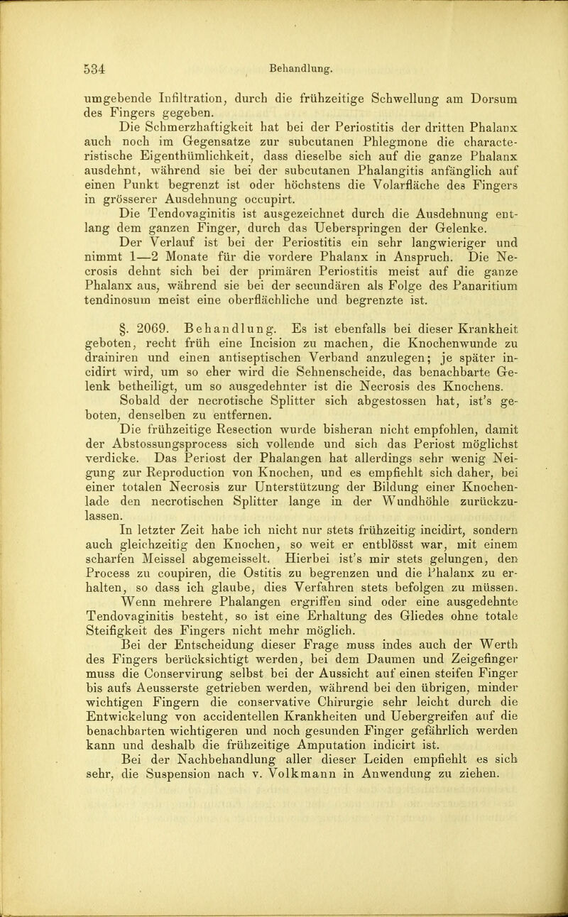 umgebende Infiltration, durch die frühzeitige Schwellung am Dorsum des Fingers gegeben. Die Schmerzhaftigkeit hat bei der Periostitis der dritten Phalanx auch noch im Gegensatze zur subcutanen Phlegmone die characte- ristische Eigenthümlichkeit, dass dieselbe sich auf die ganze Phalanx ausdehnt, während sie bei der subcutanen Phalangitis anfänglich auf einen Punkt begrenzt ist oder höchstens die Volarfläche des Fingers in grösserer Ausdehnung occupirt. Die Tendovaginitis ist ausgezeichnet durch die Ausdehnung ent- lang dem ganzen Finger, durch das Ueberspringen der Gelenke. Der Verlauf ist bei der Periostitis ein sehr langwieriger und nimmt 1—2 Monate für die vordere Phalanx in Anspruch. Die Ne- crosis dehnt sich bei der primären Periostitis meist auf die ganze Phalanx aus, während sie bei der secimdären als Folge des Panaritium tendinosum meist eine oberflächliche und begrenzte ist. §. 2069. Behandlung. Es ist ebenfalls bei dieser Krankheit geboten, recht früh eine Incision zu machen, die Knochenwunde zu drainiren und einen antiseptischen Verband anzulegen; je später in- cidirt wird, um so eher wird die Sehnenscheide, das benachbarte Ge- lenk betheiligt, um so ausgedehnter ist die Necrosis des Knochens. Sobald der necrotische Splitter sich abgestossen hat, ist's ge- boten, denselben zu entfernen. Die frühzeitige Resection wurde bisheran nicht empfohlen, damit der Abstossungsprocess sich vollende und sich das Periost möglichst verdicke. Das Periost der Phalangen hat allerdings sehr wenig Nei- gung zur Reproduction von Knochen, und es empfiehlt sich daher, bei einer totalen Necrosis zur Unterstützung der Bildung einer Knochen- lade den necrotischen Splitter lange in der Wundhöhle zurückzu- lassen. In letzter Zeit habe ich nicht nur stets frühzeitig incidirt, sondern auch gleichzeitig den Knochen, so weit er entblösst war, mit einem scharfen Meissel abgemeisselt. Hierbei ist's mir stets gelungen, den Process zu coupiren, die Ostitis zu begrenzen und die Phalanx zu er- halten, so dass ich glaube, dies Verfahren stets befolgen zu müssen. Wenn mehrere Phalangen ergriffen sind oder eine ausgedehnte Tendovaginitis besteht, so ist eine Erhaltung des Gliedes ohne totale Steifigkeit des Fingers nicht mehr möglich. Bei der Entscheidung dieser Frage muss indes auch der Werth des Fingers berücksichtigt werden, bei dem Daumen und Zeigefinger muss die Conservirung selbst bei der Aussicht auf einen steifen Finger bis aufs Aeusserste getrieben werden, während bei den übrigen, minder wichtigen Fingern die conservative Chirurgie sehr leicht durch die Entwickelung von accidentellen Krankheiten und Uebergreifen auf die benachbarten wichtigeren und noch gesunden Finger gefährlich werden kann und deshalb die frühzeitige Amputation indicirt ist. Bei der Nachbehandlung aller dieser Leiden empfiehlt es sich sehr, die Suspension nach v. Volkmann in Anwendung zu ziehen.