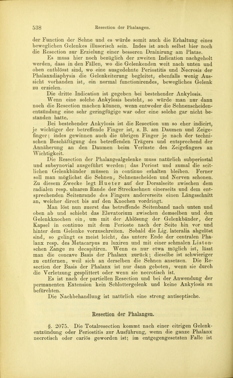 der Function der Sehne und es würde somit auch die Erhaltung eines beweglichen Gelenkes illusorisch sein. Indes ist auch selbst hier noch die Resection zur Erzielung einer besseren Drainirung am Platze. Es muss hier noch bezüglich der zweiten Indication nachgeholt werden, dass in den Fällen, wo die Gelenkenden weit nach unten und oben entblösst sind, wo eine ausgedehnte Periostitis und Necrosis der Phalanxdiaphjsis die Gelenkeiterung begleitet, ebenfalls wenig Aus- sicht vorhanden ist, ein normal functionirendes, bewegliches Gelenk zu erzielen. Die dritte Indication ist gegeben bei bestehender Ankylosis. Wenn eine solche Ankylosis besteht, so würde man nur dann noch die Resection machen können, wenn entweder die Sehnenscheiden- entzündung eine sehr geringfügige war oder eine solche gar nicht be- standen hatte. Bei bestehender Ankylosis ist die Resection um so eher indicirt, je wichtiger der betreffende Finger ist, z. B. am Daumen und Zeige- finger; indes gewinnen auch die übrigen Finger je nach der techni- schen Beschäftigung des betreffenden Trägers und entsprechend der Annäherung an den Daumen beim Verluste des Zeigefingers an Wichtigkeit. Die Resection der Phalangealgelenke muss natürlich subperiostal und subsynovial ausgeführt werden; das Periost und zumal die seit- lichen Gelenkbänder müssen in continuo erhalten bleiben. Ferner soll man möglichst die Sehnen, Sehnenscheiden und Nerven schonen. Zu diesem Zwecke legt Hueter auf der Dorsalseite zwischen dem radialen resp. ulnaren Rande der Strecksehnen einerseits und dem ent- sprechenden Seitenrande des Fingers andererseits einen Längsschnitt an, welcher direct bis auf den Knochen vordringt. Man löst nun zuerst das betreffende Seitenband nach unten und oben ab und schiebt das Elevatorium zwischen demselben und den Gelenkknochen ein, um mit der Ablösung der Gelenkbänder, der Kapsel in continuo mit dem Perioste nach der Seite hin vor und hinter dem Gelenke vorzuschreiten. Sobald die Lig. lateralia abgelöst sind, so gelingt es meist leicht, das untere Ende der centralen Pha- lanx resp. des Metacarpus zu luxiren und mit einer schmalen Liston- schen Zange zu decapitiren. Wenn es nur etwa möglich ist, lässt man die concave Basis der Phalanx zurück; dieselbe ist schwieriger zu entfernen, weil sich an derselben die Sehnen ansetzen. Die Re- section der Basis der Phalanx ist nur dann geboten, wenn sie durch die Verletzung gesplittert oder wenn sie necrotisch ist. Es ist nach der partiellen Resection und bei der Anwendung der permanenten Extension kein Schlottergelenk und keine Ankylosis zu befürchten. Die Nachbehandlung ist natürlich eine streng antiseptische. Resection der Phalangen. §. 2075. Die Totalresection kommt nach einer eitrigen Gelenk- entzündung oder Periostitis zur Ausführung, wenn die ganze Phalanx necrotisch oder cariös geworden ist; im entgegengesetzten Falle ist