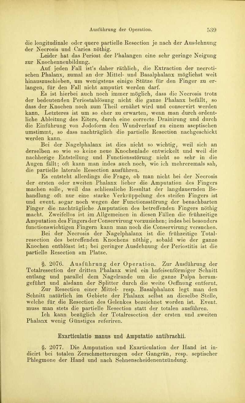 die longitudinale oder quere partielle Resection je nach der Ausdehnung der Necrosis und Caries nöthig. Leider hat das Periost der Phalangen eine sehr geringe Neigung zur Knochenneuhildung. Auf jeden Fall ist's daher räthlich, die Extraction der necroti- schen Phalanx, zumal an der Mittel- und Basalphalanx möglichst weit hinauszuschieben, um wenigstens einige Stütze für den Finger zu er- langen, für den Fall nicht amputirt werden darf. Es ist hierbei auch noch immer möglich, dass die Necrosis trotz der bedeutenden Periostablösung nicht die ganze Phalanx befällt, so dass der Knochen noch zum Theil ernährt wird und conservirt werden kann. Letzteres ist um so eher zu erwarten, wenn man durch ordent- liche Ableitung des Eiters, durch eine correcte Drainirung und durch die Einführung von Jodoform den Wundverlauf zu einem aseptischen umstimmt, so dass nachträglich die partielle Resection nachgeschickt werden kann. Bei der Nagelphalanx ist dies nicht so wichtig, weil sich an derselben so wie so keine neue Knochenlade entwickelt und weil die nachherige Entstellung und Functionsstörung nicht so sehr in die Augen fällt; oft kann man indes auch noch, wie ich mehreremals sah, die partielle laterale Resection ausführen. Es entsteht allerdings die Frage, ob man nicht bei der Necrosis der ersten oder zweiten Phalanx lieber die Amputation des Fingers machen solle, weil das schliessliche Resultat der langdauernden Be- handlung oft nur eine starke Verkrüppelung des steifen Fingers ist und event. sogar noch wegen der Functionsstörung der benachbarten Finger die nachträgliche Amputation des betreffenden Fingers nöthig macht. Zweifellos ist im Allgemeinen in diesen Fällen die frühzeitige Ampi;tation des Fingers der Conservirung vorzuziehen; indes bei besonders functionswichtigen Fingern kann man noch die Conservirung versuchen. Bei der Necrosis der Nagelphalanx ist die frühzeitige Total- resection des betreffenden Knochens nöthig, sobald wie der ganze Knochen entblösst ist; bei geringer Ausdehnung der Periostitis ist die partielle Resection am Platze. §. 2076. Ausführung der Operation. Zur Ausführung der Totalresection der dritten Phalanx wird ein hufeisenförmiger Schnitt entlang und parallel dem Nagelrande um die ganze Pulpa herum- geführt und alsdann der Splitter durch die weite Oeffnung entfernt. Zur Resection einer Mittel- resp. Basalphalanx legt man den Schnitt natürlich im Gebiete der Phalanx selbst an dieselbe Stelle, welche für die Resection des Grelenkes bezeichnet worden ist. Event, muss man stets die partielle Resection statt der totalen ausführen. Ich kann bezüglich der Totalresection der ersten und zweiten Phalanx wenig Günstiges referiren. Exarticulatio manus und Amputatio antibracMi. §. 2077. Die Amputation und Exarticulation der Hand ist in- dicirt bei totalen Zerschmetterungen oder Gangrän, resp. septischer Phlegmone der Hand und nach Sehnenscheidenentzündung.
