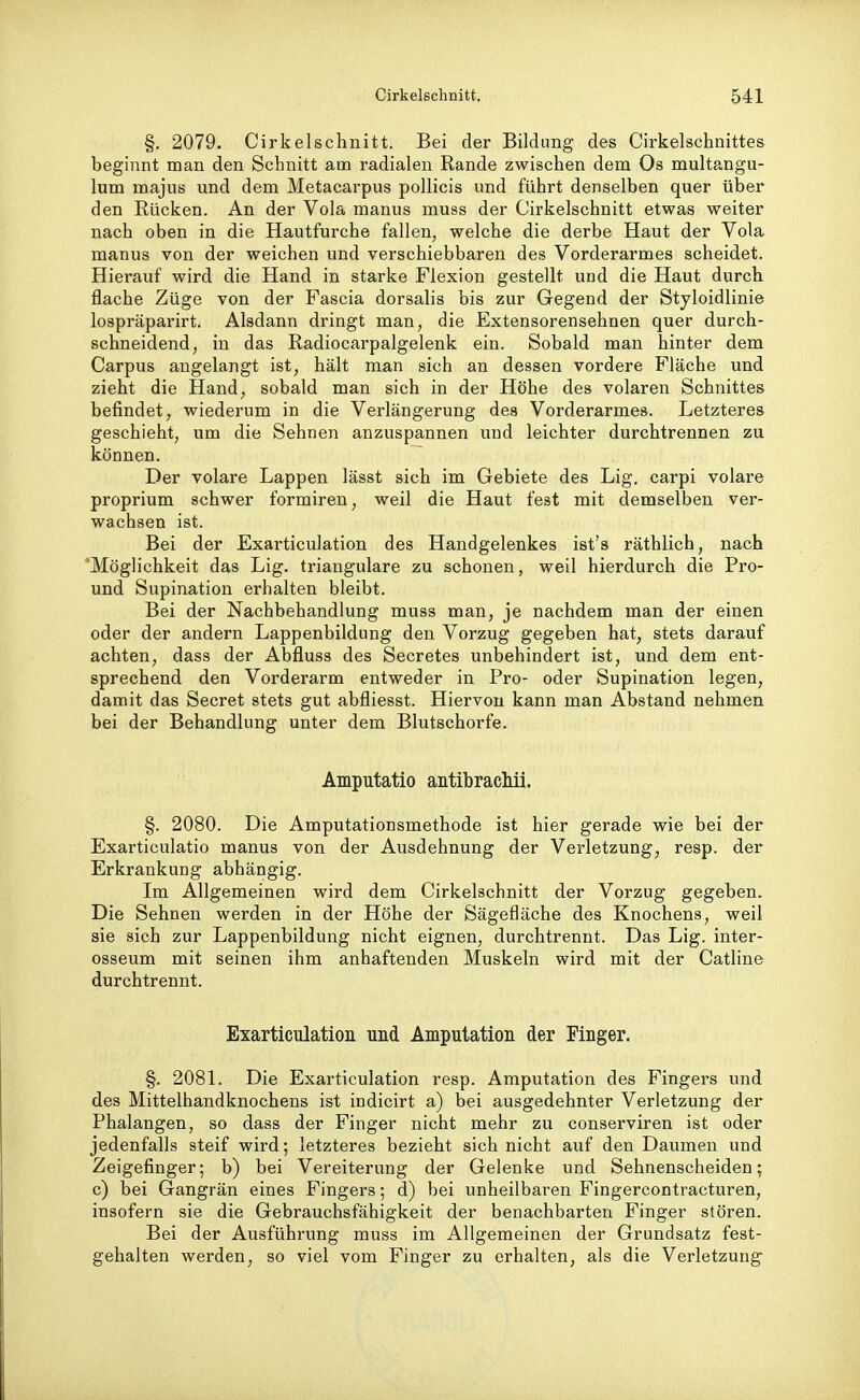 §. 2079, Cirkelschnitt. Bei der Bildung des Cirkelschnittes beginnt man den Schnitt am radialen Rande zwischen dem Os multangu- lum majus und dem Metacarpus pollicis und führt denselben quer über den Rücken. An der Vola manus muss der Cirkelschnitt etwas weiter nach oben in die Hautfurche fallen, welche die derbe Haut der Vola manus von der weichen und verschiebbaren des Vorderarmes scheidet. Hierauf wird die Hand in starke Flexion gestellt und die Haut durch flache Züge von der Fascia dorsalis bis zur Gegend der Styloidlinie lospräparirt. Alsdann dringt man, die Extensorensehnen quer durch- schneidend, in das Radiocarpalgelenk ein. Sobald man hinter dem Carpus angelangt ist, hält man sich an dessen vordere Fläche und zieht die Hand, sobald man sich in der Höhe des volaren Schnittes befindet, wiederum in die Verlängerung des Vorderarmes. Letzteres geschieht, um die Sehnen anzuspannen und leichter durchtrennen zu können. Der volare Lappen lässt sich im Gebiete des Lig. carpi volare proprium schwer formiren, weil die Haut fest mit demselben ver- wachsen ist. Bei der Exarticulation des Handgelenkes ist's räthlich, nach Möglichkeit das Lig. trianguläre zu schonen, weil hierdurch die Pro- und Supination erhalten bleibt. Bei der Nachbehandlung muss man, je nachdem man der einen oder der andern Lappenbildung den Vorzug gegeben hat, stets darauf achten, dass der Abfluss des Secretes unbehindert ist, und dem ent- sprechend den Vorderarm entweder in Pro- oder Supination legen, damit das Secret stets gut abfliesst. Hiervon kann man Abstand nehmen bei der Behandlung unter dem Blutschorfe. Amputatio antibrachii. §. 2080. Die Amputationsmethode ist hier gerade wie bei der Exarticulatio manus von der Ausdehnung der Verletzung, resp. der Erkrankung abhängig. Im Allgemeinen wird dem Cirkelschnitt der Vorzug gegeben. Die Sehnen werden in der Höhe der Sägefläche des Knochens, weil sie sich zur Lappenbildung nicht eignen, durchtrennt. Das Lig. inter- osseum mit seinen ihm anhaftenden Muskeln wird mit der Cathne durchtrennt. Exarticulation und Amputation der Finger. §. 2081. Die Exarticulation resp. Amputation des Fingei's und des Mittelhandknochens ist indicirt a) bei ausgedehnter Verletzung der Phalangen, so dass der Finger nicht mehr zu conserviren ist oder jedenfalls steif wird; letzteres bezieht sich nicht auf den Daumen und Zeigefinger; b) bei Vereiterung der Gelenke und Sehnenscheiden; c) bei Gangrän eines Fingers; d) bei unheilbaren Fingercontracturen, insofern sie die Gebrauchsfähigkeit der benachbarten Finger stören. Bei der Ausführung muss im Allgemeinen der Grundsatz fest- gehalten werden, so viel vom Finger zu erhalten, als die Verletzung