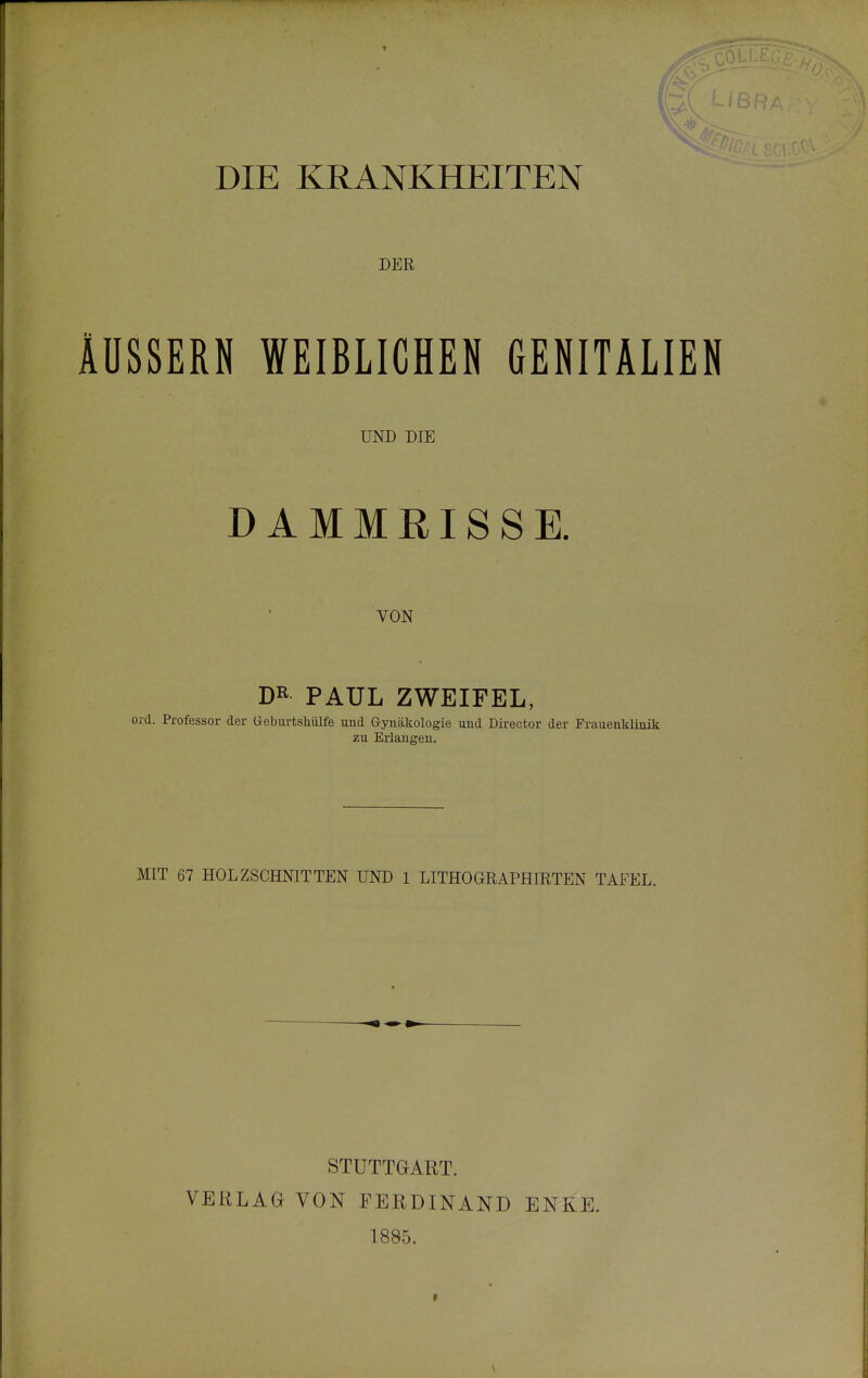 DIE KRANKHEITEN DER ÄUSSERN WEIBLICHEN GENITALIEN UND DIE DAMMEISSE. VON DR PAUL ZWEIFEL, ord. Professor der ü-eburtshülfe und Gynäkologie und Director der Frauenklinik zu Erlanaren. MIT 67 HOLZSCHNITTEN UND 1 LITHOGRAPHIRTEN TAFEL. STUTTGART. VERLAG VON FERDINAND ENKE. 1885.