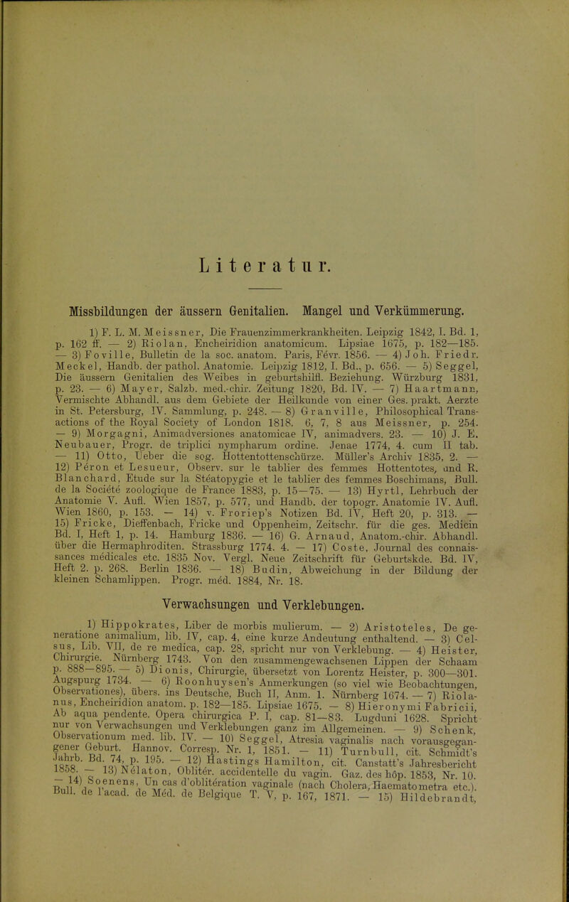 Literatur. Missbildimgeii der äussern Genitalien. Mangel nnd Verkümmerung. 1) F. L. M. Meissner, Die FrauenzimmerkranMieiten. Leipzig 1842, I. Bd. 1, p. 162 ff. — 2) Riol an, Encheiridion anatomicum. Lipsiae 1675, p. 182—185. — 3)Foville, Bulletin de la soc. anatom. Paris, Fevr. 1856. — 4) Job. Friedr. Meckel, Handb. der pathol. Anatomie. Leipzig 1812, I. Bd., p. 656. — 5) Seggel, Die äussern Genitalien des Weibes in geburtsbilfl. Beziehung. Würzburg 1831, p. 23. — 6) Mayer, Salzb. med.-chir. Zeitung 1820, Bd. IV. — 7) Haartmann, Vermischte Abhandl. aus dem Gebiete der Heilkunde von einer Ges. prakt. Aerzte in St. Petersburg, IV. Sammlung, p. 248. — 8) Granville, Philosophical Trans- actions of the Royal Society of London 1818. 6, 7, 8 aus Meissner, p. 254. — 9) Morgagni, Animadversiones anatomicae IV, animadvers. 23. — 10) J. E. Neubauer, Progr. de triplici nympharum ordine. Jenae 1774, 4. cum II tab. — 11) Otto, Heber die sog. Hottentottenschürze. Müller's Archiv 1835, 2. — 12) Peron et Lesueur, Observ. sur le tablier des femmes Hottentotes, and R. Blanchard, Etüde sur la Steatopygie et le tablier des femmes Boschimans, Bull, de la Societe zoologique de France 1883, p. 15—75. — 13) Hyrtl, Lehrbuch der Anatomie V. Aufl. Wien 1857, p. 577, und Handb. der topogr. Anatomie IV. Aufl. Wien 1860, p. 153. - 14) v. Froriep's Notizen Bd. IV, Heft 20, p. 313. — 15) Fricke, Dieffenbach, Fricke und Oppenheim, Zeitschr. für die ges. Medicin Bd. I, Heft 1, p. 14. Hamburg 1836. — 16) G. Arnaud, Anatom.-chir. Abhandl. über die Hermaphroditen. Strassburg 1774. 4. — 17) Coste, Journal des connais- sances medicales etc. 1835 Nov. Vergl. Neue Zeitschrift für Geburtskde. Bd. IV, Heft 2. p. 268. Berlin 1836. — 18) Budin, Abweichung in der Bildung der kleinen Schamlippen. Progr. med. 1884, Nr. 18. Verwachsungen und Verklebungen. 1) Hippokrates, Liber de morbis mulierum. — 2) Aristoteles, De ge- neratione animalium, lib. IV, cap. 4, eine kurze Andeutung enthaltend. — 3) Cel- sus, Lib. VII, de re niedica, cap. 28, spricht nur von Verklebung. — 4) Heister, Chirurgie Nürnberg 1743. Von den zusammengewachsenen Lippen der Schaam p. 888—895.— 5) Dionis, Chirurgie, übersetzt von Lorentz Heister, p. 300—301. Augspurg 1734. — 6) Roonhuysen's Anmerkungen (so viel wie Beobachtungen, Observationes), übers, ins Deutsche, Buch II, Anm. 1. Nürnberg 1674. — 7) Riola- nus, Encheiridion anatom. p. 182-185. Lipsiae 1675. - 8) Hieronymi Fabricii, Ab aqua pendente. Opera chirurgica P. I, cap. 81-83. Lugduni 1628. Spricht nur von Verwachsungen und Verklebungen ganz im Allgemeinen. — 9) Schenk, Observationum med. lib. IV. - 10) Seggel, Atresia vaginalis nach vorausgegan- JaS R^vi ToT' ^?o.'??- ^' l?^^- - Turnbull, cit. Schmidt's 18^8 iQ-,\^; nA^i--^'''^'.'?^' Hamilton, cit. Canstatt's Jahresbericht _ 13)Nelaton, Obhter. accidentelle du vagin. Gaz. des hop. 1853, Nr 10 Bnll r®^r\ ' ''^i'^^''-''*'^^ (^^^^ Cholera,, Haematometra etc.). Bull, de lacad. de Med. de Belgique T. V, p. 167, 1871. - 15) Hildebrandt,