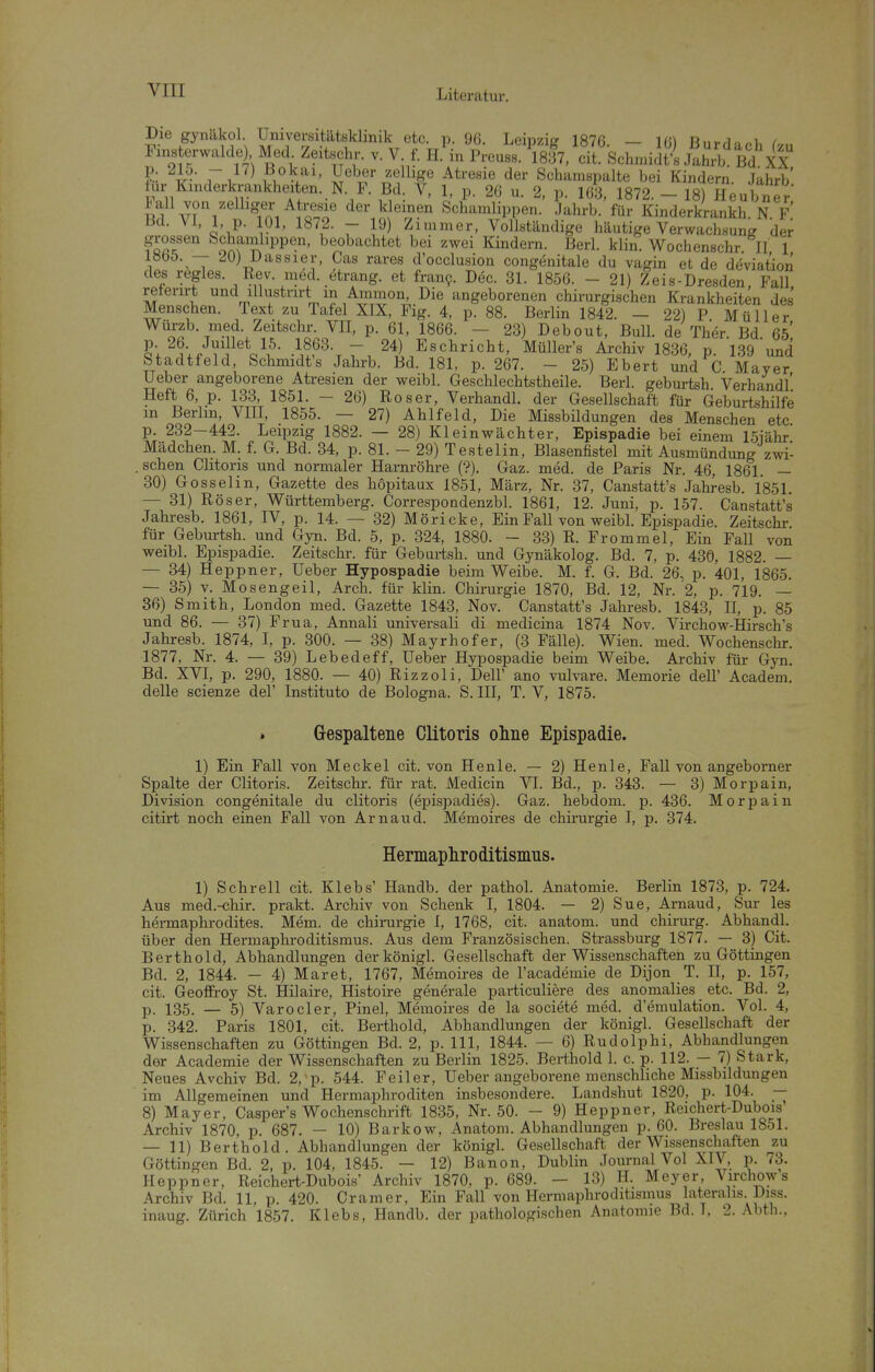 Die gynäkol Universitätsklinik etc. p. 96. Leipzig 1876. — 16) Burdanh (vu F„.s erwalde Med Zeitsehr. v. Vf. H.'in Prouss. 'isll, cit SclnniitLahrK Bd XX r 1. ^ i ^^^'^''^ Schamspalte bei Kindern. Jahrb' tur Kinderkrankheiten. N F. Bd. V, 1, p. 26 u. 2, p. 163, 1872. - 18) Heubner tall von zelhger Atresie der kleinen Schamlippen. Jahrb. für Kinderkrankh. N. F Bd. VI, 1, p. 101, 1872. - 19) Zimmer, Vollständige häutige Verwachsung der grossen Schainlippen, beobachtet bei zwei Kindern. Berl. klin. Wochenschr II 1 1865. — 20) Dassier, Gas rares d'occlusion congenitale du vagin et de deviation des regles. Rev. med. etrang. et franf. Dec. 31. 1856. - 21) Zeis-Dresden, Fall referirt und illustrirt in Ammon, Die angeborenen chirurgischen Krankheiten des Menschen. Text zu Tafel XIX, Fig. 4, p. 88. Berlin 1842. - 22) P Müller 2eitschr. VII, p. 61, 1866. — 23) Debout, Bull, de Ther Bd 65 §V^5;/V?^*o\^- ■\^.^^\7. Eschricht, Müller's Archiv 1836, p. 139 und Stadtfeld, Schmidts Jahrb. Bd. 181, p. 267. - 25) Ebert und C Maver Ueber angeborene Atresien der weibl. Geschlechtstheile. Berl. geburtsh Verhandl' Heft 6, p. 133, 1851. - 26) Roser, Verhandl. der Gesellschaft für Geburtshilfe m Berlin, VIII, 1855. — 27) Ahlfeld, Die Missbildungen des Menschen etc p. 232-442. Leipzig 1882. — 28) Kleinwächter, Epispadie bei einem 15iähr Mädchen. M. f. G. Bd. 34, p. 81. - 29) Testelin, Blasenfistel mit Ausmündung zwi- . sehen Clitoris und normaler Harnröhre (?). Gaz. med. de Paris Nr. 46, 1861. — 30) Gosselin, Gazette des hopitaux 1851, März, Nr. 37, Canstatt's Jahresb. 1851. — 31) Röser, Württemberg. Correspondenzbl. 1861, 12. Juni, p. 157. Canstatt's Jahresb. 1861, IV, p. 14. — 32) Möricke, Ein Fall von weibl. Epispadie. Zeitschr für Geburtsh. und Gyn. Bd. 5, p. 324, 1880. - 33) R. Frommel, Ein Fall von weibl. Epispadie. Zeitschr. für Geburtsh. und Gynäkolog. Bd. 7, p. 430, 1882. — — 34) Heppner, Ueber Hypospadie beim Weibe. M. f. G. Bd. 26, p. 401, 1865. — 35) v. Mosengeil, Arch. für klin. Chirurgie 1870, Bd. 12, Nr. 2, p. 719. — 36) Smith, London med. Gazette 1843, Nov. Canstatt's Jahresb. 1843, II, p. 85 und 86. — 37) Frua, Annali universali di medicina 1874 Nov. Virchow-Hirsch's Jahresb. 1874, I, p. 300. — 38) Mayrhofer, (3 Fälle). Wien. med. Wochenschr. 1877, Nr. 4. — 39) Lebedeff, Ueber Hypospadie beim Weibe. Archiv für Gyn. Bd. XVI, p. 290, 1880. — 40) Rizzoli, Dell' ano vulvare. Memorie dell' Academ. delle scienze del' Instituto de Bologna. S. III, T. V, 1875. . Gespaltene Clitoris ohne Epispadie. 1) Ein Fall von Meckel cit. von Henle. — 2) Henle, Fall von angeborner Spalte der Clitoris. Zeitschr. für rat. Medicin VI. Bd., p. 343. — 3) Morpain, Division congenitale du clitoris (epispadies). Gaz. hebdom. p. 436. Morpain citirt noch einen Fall von Arnaud. Memoires de Chirurgie I, p. 374. Hemapliroditisnius. 1) Schrell cit. Klebs' Handb. der pathol. Anatomie. Berlin 1873, p. 724. Aus med.-chir. prakt. Archiv von Schenk I, 1804. — 2) Sue, Arnaud, Sur les hermaphrodites. Mem. de Chirurgie I, 1768, cit. anatom. und chirurg. Abhandl. über den Hermaphi-oditismus. Aus dem Französischen. Strassburg 1877. — 3) Cit. Berthold, Abhandlungen derkönigl. Gesellschaft der Wissenschaften zu Göttingen Bd. 2, 1844. — 4) Maret, 1767, Memoires de l'academie de Dijon T. II, p. 157, cit. GeoflFroy St. Hilaire, Histoire generale particuliere des anomalies etc. Bd. 2, p. 135. — 5) Varocier, Pinel, Memoires de la societe med. d'emulation. Vol. 4, p. 342. Paris 1801, cit. Berthold, Abhandlungen der königl. Gesellschaft der Wissenschaften zu Göttingen Bd. 2, p. III, 1844. — 6) Rudolphi, Abhandlungen der Academie der Wissenschaften zu Berlin 1825. Berthold 1. c. p. 112. — 7) Stark, Neues Avchiv Bd. 2, p. 544. Feiler, Ueber angeborene menschliche Missbildungen im Allgemeinen und Hermaphroditen insbesondere. Landshut 1820, p. 104. — 8) Mayer, Casper's Wochenschrift 1835, Nr. 50. - 9) Heppner, Reichert-Dubois Archiv 1870, p. 687. — 10) Barkow, Anatom. Abhandlungen p. 60. Breslau 1851. — 11) Berthold. Abhandlungen der königl. Gesellschaft der Wissenschaften zu Göttingen Bd. 2, p. 104, 1845. — 12) Banon, Dublin Journal Vol XIV, p. 73. Heppner, Reichert-Dubois' Archiv 1870, p. 689. — 13) H. Meyer, Virchow s Archiv Bd. 11, p. 420. Cr am er. Ein Fall von Hermaphroditismus lateralis. Diss. inaug. Zürich 1857. Klebs, Handb. der pathologischen Anatomie Bd. I, 2. Abth.,