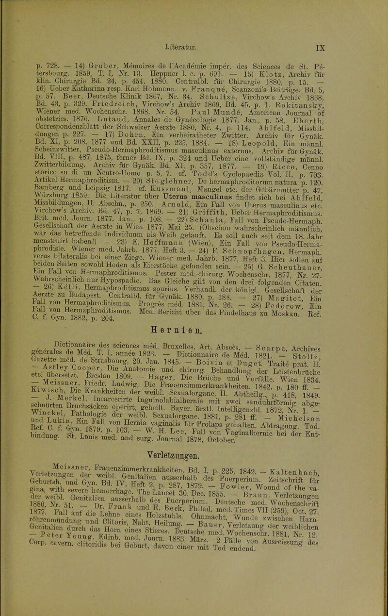 p. 728. — 14) Gruber, Memoires de rAcademie imper. des Sciences de St. Pe- tersbourg. 1859, T. I, Nr. 13. Heppner 1. c. p. 691. — 15) Klotz, Archiv für klin. Chirurgie Bd. 24, p. 454, 1880. Centralbl. für Chirurgie 1880, p. 15. — 16) lieber Katharina resp. Karl Hohmann. v. Franque, Scanzoni's Beiträge, Bd. 5, p. 57. Beer, Deutsche Klinik 1867, Nr. 34. Schnitze, Virchow's Archiv 1868, Bd. 43, p. 329. Friedreich, Virchow's Archiv 1869, Bd. 45, p. 1. Rokitansky, Wiener med. Wochenschr. 1868, Nr. 54. Paul Munde, American Journal of obstetrics. 1876. Lutaud, Annales de Gynecologie 1877, Jan., p. 58, Eberth, Correspondenzblatt der Schweizer Aerzte 1880, Nr. 4, p. 114. Ahlfeld, Missbil- dungen p. 227. - 17) Dohm, Ein. verheiratheter Zwitter. Archiv für Gynäk Bd. XI, p. 208, 1877 und Bd. XXII, p. 225, 1884. — 18) Leopold, Ein männl. Schemzwitter, Pseudo-Hermaphroditismus masculinus externus. Archiv für Gynäk Bd. VIII, p. 487, 1875, ferner Bd. IX, p. 324 und üeber eine vollständige männl. Zwitterbüdung. Archiv für Gynäk. Bd. XI, p. 357, 1877. — 19) Ricco, Cenno storico SU dl un Neutro-Üomo p. 5, 7. cf. Todd's Cyclopaedia Vol. II, p. 703. Artikel Hermaphroditism. - 20) Ste glehner. De hermaphroditorum natura p. 120 Bamberg und Leipzig 1817. cf. Kussmaul, Mangel etc. der Gebärmutter p 47 Wurzburg 1859. Die Literatur über Uterus masculinus findet sich bei Ahlfeld Missbildungen, II. Abschn., p. 250. Arnold, Ein Fall von Uterus masculinus etc' Virchows Archiv, Bd. 47, p. 7, 1869. - 21) Griffith, Ueber Hermaphroditismus.' Brit med. Journ 1877. Jan., p. 108. - 22) Schanta, Fall von Pseudo-Hermaph. Gesellschaft der Aerzte in Wien 1877, Mai 25. (Obschon wahrscheinlich männlich war das betreffende Individuum als Weib getauft. Es soll auch seit dem 18 Jahr menstruirt haben!) - 23) E. Hoffmann (Wien), Ein Fall von Pseudo-Herma- phrodisie. Wiener med. Jahrb. 1877, Heft 3. - 24) F. Schnopfhagen, Hermaph verus bilateralis bei einer Ziege. Wiener med. Jahrb. 1877, Heft 3. Hier sollen auf beiden Seiten sowohl Hoden als Eierstöcke gefunden sein. - 25) G. Scheuthauer ^in J?all von Hermaphroditismus. Pester med.-chirurg. Wochenschr. 1877 Nr 27' Wahrschein ich nur Hypospadie. Das Gleiche gilt von den drei folgenden Citatenl - ^bj üetli Hermaphroditismus spurius. Verhandl. der königl. Gesellschaft der Aerzte zu Budapest. Centralbl. für Gynäk. 1880, p. 18S. - 27) Magitot, Ein ^a von Hermaphroditismas. Progres med. 1881, Nr. 26. - 28) Fedorow Bin C f. Gyn 1882 ^p^^^^^ Med. Bericht über das Findelhaus zu Moskau. Ref. Hernien. ' ' Sciences med. Bruxelles, Art. Absces. - Scarpa Archives generales de Med^ T. I, annee 1823. - Dictionnaire de Med. 1821.^- S t o lz Gazette med de Strasbourg, 20. Jan. 1845. - Boivin et Duget. Traite prat Ii' eTc-X:Lt''C4'''l«nQ''°T B^l^-dlunl der LlteXüche MpfL - Hager, Die Brüche und Vorfälle. Wien 1834 - Meissner, Friedr Ludwig, Die Frauenzimmerkrankheiten. 1842 p 180 ff - Kiwisch, Die Krankheiten der weibl. Sexualorgane, H. Abtheilg, p^ 418 1849 ^h.-f p^'l^-^r^^'''^'^^' Inguinolabialhernie mit zwei sanduhrförmig aW mnclf} ^ilt'T^'^ operirt, geheilt. Bayer, ärztl. Intelligenzbl. 1872, A1 1 - Wmckel, Pathologie der weibl. Sexualorgane. 1881, p. 281 ff - Michel.nn Re? l^'^'l'JZi.fr^^^^^^ Abtragi^g.^Tod Snduna tr'LnT'Jä^ \~ ^'f' ^^^^ Vaginalhernie bei der Ent- umaung. bt. Louis med. and surg. Journal 1878, October. Verletzungen. V. 1 , ^^issner, Frauenzimmerkrankheiten, Bd. I, p 225 1842 - KnUpnbaoi, t„.i5',v«tä'T rief Ss'^' fr^ ¥f gina, with severe hemorrhage TL iLrt 80 Dec Ts'.^ i\ 4 ™-