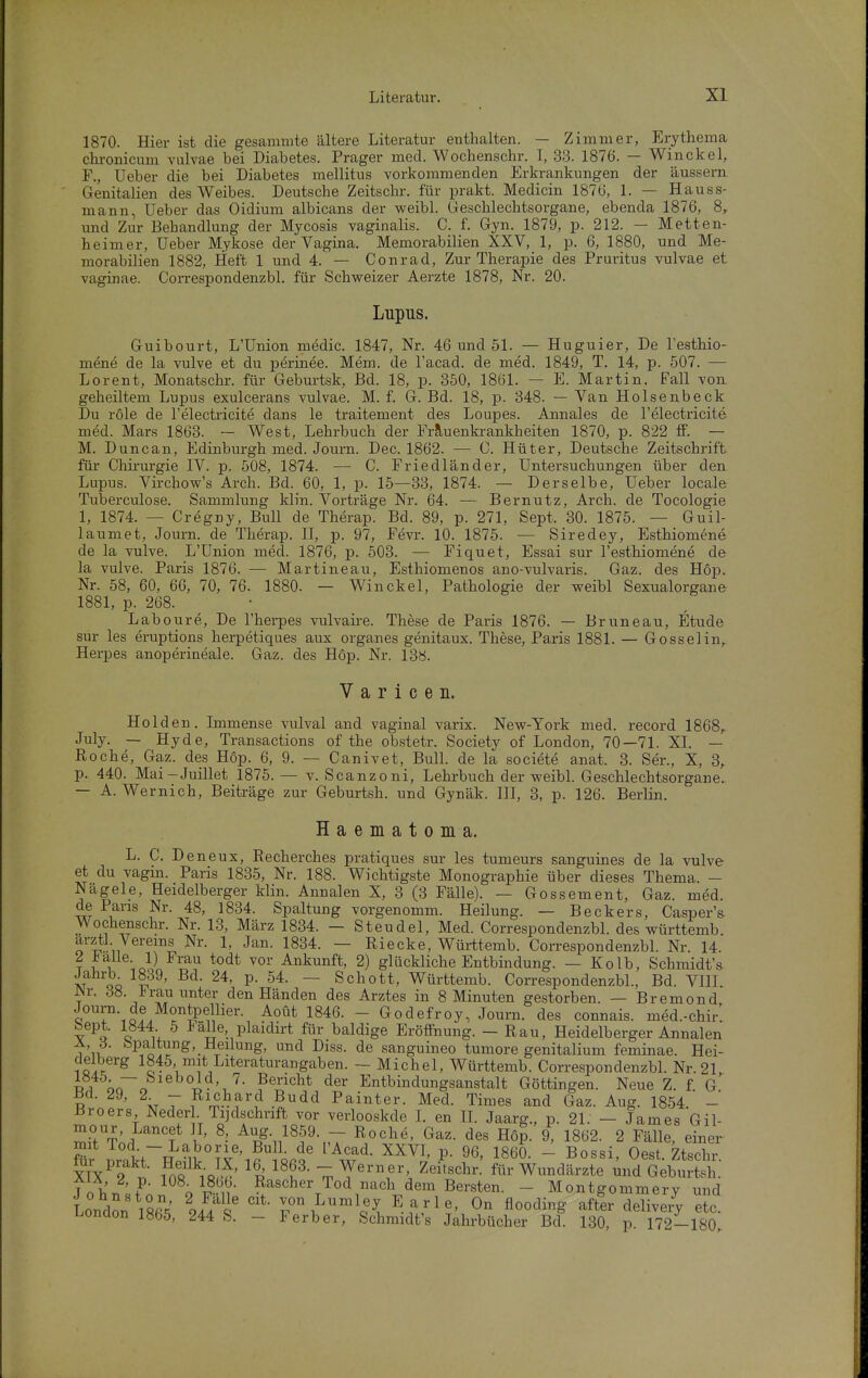 1870. Hier ist die gesammte ältere Literatur enthalten. — Zimmer, Erytliema chronicum vulvae bei Diabetes. Prager med. Wochenschr. I, 33. 1876. — Win ekel, F., Ueber die bei Diabetes mellitus vorkommenden Erkrankungen der äussern Genitalien des Weibes. Deutsche Zeitschr. für prakt. Medicin 1876, 1. — Hauss- mann, Ueber das Oidium albicans der weibl. Geschlechtsorgane, ebenda 1876, 8,. und Zur Behandlung der Mycosis vaginalis. C. f. Gyn. 1879, p. 212. - Metten- heimer, Ueber Mykose der Vagina. Memorabilien XXV, 1, p. 6, 1880, und Me- morabilien 1882, Heft 1 und 4. — Conrad, Zur Therapie des Pruritus vulvae et vaginae. Correspondenzbl. für Schweizer Aerzte 1878, Nr. 20. Lupus. Guibourt, L'Union medic. 1847, Nr. 46 und 51. — Huguier, De Testhio- mene de la vulve et du perinee. Mem. de Tacad. de med. 1849, T. 14, p. 507. — Lorent, Monatschr. für Geburtsk, Bd. 18, p. 350, 1861. — E. Martin, Fall von geheiltem Lupus exulcerans vulvae. M. f. G. Bd. 18, p. 348. — Van Holsenbeck Du role de l'electricite dans le traitement des Loupes. Annales de l'electricite med. Mars 1863. — West, Lehrbuch der Frauenkrankheiten 1870, p. 822 ff. — M. Duncan, Edinburgh med. Journ. Dec. 1862. — C. Hüter, Deutsche Zeitschrift für Chirurgie IV. p. 508, 1874. — C. Friedländer, Untersuchungen über den Lupus. Virchow's Arch. Bd. 60, 1, p. 15—83, 1874. — Derselbe, Ueber locale Tuberculose. Sammlung klin. Vorträge Nr. 64. — Bernutz, Arch. de Tocologie 1, 1874. — Cregny, Bull de Therap. Bd. 89, p. 271, Sept. 30. 1875. — Guil- laumet, Journ. de Therap. H, p. 97, Fevr. 10. 1875. — Siredey, Esthiomene de la vulve. L'Union med. 1876, p. 503. — Fiquet, Essai sur l'esthiomene de la vulve. Paris 1876. -— Martine au, Esthiomenos ano-vulvaris. Gaz. des Hop. Nr. 58, 60, 66, 70, 76. 1880. — Win ekel, Pathologie der weibl Sexualorgane 1881, p. 268. Laboure, De Therpes vulvaire. These de Paris 1876. — Bruneau, Etüde sur les eruptions herpetiques aux organes genitaux. These, Paris 1881. — Gossel in,. Herpes anoperineale. Gaz. des Hop. Nr. 138. V a r i c e n. Holden. Immense vulval and vaginal varix. New-York med. record 1868,. July. — Hyde, Transactions of the obstetr. Society of London, 70—71. XI. — Roche, Gaz. des Hop. 6, 9. — Canivet, Bull, de la societe anat. 3. Ser., X, 3, p. 440. Mai-Juillet 1875. — v. Scanzoni, Lehrbuch der weibl. Geschlechtsorgane.. — A. Wernich, Beiträge zur Geburtsh. und Gynäk. III, 3, p. 126. Berlin. Haematoma. L. C. D eneux, Eecherches pratiques sur les tumeurs sanguines de la vulve- et du vagin. Paris 1835, Nr. 188. Wichtigste Monographie über dieses Thema. - Nagele, Heidelberger klin. Annalen X, 3 (3 Fälle). — Gossement, Gaz. med. de Paris Nr. 48, 1834. Spaltung vorgenomm. Heilung. — Beckers, Casper's Wochenschr. Nr. 13, März 1834. - Steudel, Med. Correspondenzbl. des württemb. arztl Vereins Nr. 1, Jan. 1834. — Riecke, Württemb. Correspondenzbl. Nr. 14. ? i'l ;o\-L ^^^ Ankunft, 2) glückliche Entbindung. — Kolb, Schmidts Jahrb 1839, Bd. 24, p. 54. — Schott, Württemb. Correspondenzbl., Bd. VUI. T '■ ^^-^^i'^^u unter den Händen des Arztes in 8 Minuten gestorben. — Bremond Q o.^ ?^^P^^''^'■• ^^^ - Godefroy, Journ. des connais. med.-chir'. bept. 1844 5 lälle, plaidirt für baldige ErölFnung. - Rau, Heidelberger Annalen A, d. bpaltung, Heilung, und Diss. de sanguineo tumore genitalium feminae. Hei- deiberg 1845, mit Literaturangaben. — Michel, Württemb. Correspondenzbl. Nr. 21 ii orTn ?echt der Entbindungsanstalt Göttingen. Neue Z. f. g' Bd. 29, 2 - Richard Budd Painter. Med. Times and Gaz. Aug. 1854. -' Broers Neder Tijdschrift vor verlooskde I. en H. Jaarg., p. 21. - James Gil- mit^;d ^t ^p^-i/^f-pT ^r-^^' Hop. 9, 1862. 2 Fälle, einer Sr nrakt~He?lk°?^''i? «4' ^^f' ^^^1' -P ' ß«^«^' ^tschr. XIX 9 n in« iq!5' ^p' ^ Y','', Wundärzte und Geburtsh. T ol'rT'f o S^- ?^scher Tod nach dem Bersten. - Montgommery und London iSfi.' Mfl' y,°» Lumley E a r 1 e, On flooding after delive/y etc London 1865, 244 S. - Ferber, Schmidt's Jahrbücher Bd. 130, p. 172-180.