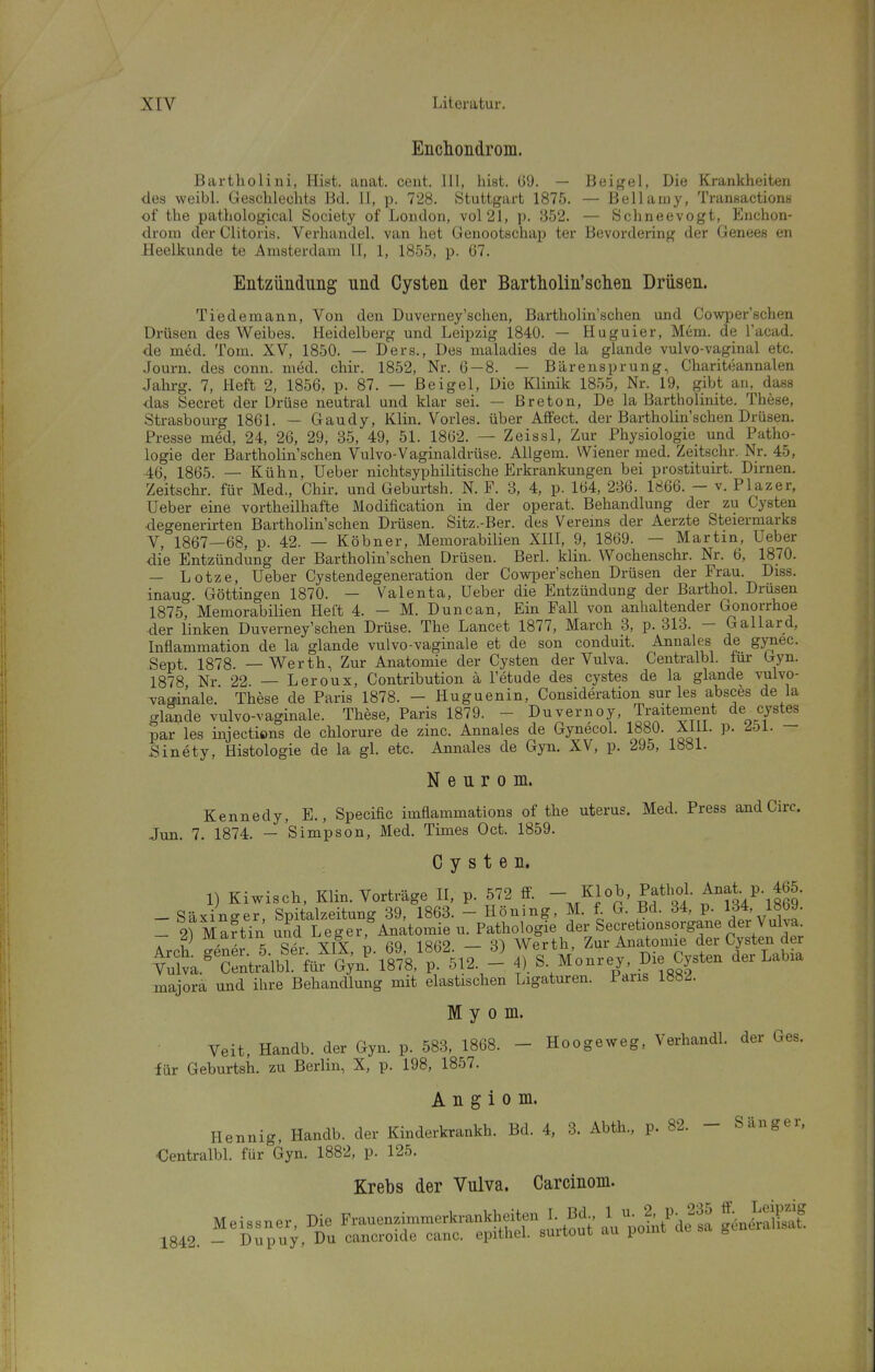 Eiiclioiidrom. Bartholini, Hist. anat. ceiit. III, hist. G9. — Beif^el, Die Krankheiten des weibl. Geschlechts Bd. II, p. 728. Stuttgart 1875. — Bellaniy, Tranßactionti of the pathological Society of London, vol21, p. 352. — Schneevogt, Enchon- drom der Clitoris. Verhandel. van het Genootschap ter Bevordering der Genees en Heelkunde te Amsterdam LI, 1, 1855, p. (37. Entzündung und Cysten der Bartholin'sclien Drüsen. Tiedemann, Von den Duverney'schen, Bartholin'schen und Cowper'schen Drüsen des Weibes. Heidelberg und Leipzig 1840. — Hu guier, Mem. de i'acad. de med. Tom. XV, 1850. — Ders., Des maladies de la glande vulvo-vaginal etc. Journ. des conn. med. chir. 1852, Nr. 6 — 8. — Bärensprung, Charit»jannalen Jahrg. 7, Heft 2, 1856, p. 87. — ßeigel, Die Klinik 1855, Nr. 19, gibt an, dass das Secret der Drüse neutral und klar sei. — Breton, De la Bartholinite. These, Strasbourg 1861. — Gaudy, Klin. Vöries, über Affect. der Bartholin sehen Drüsen. Presse med, 24, 26, 29, 35, 49, 51. 1862. — Zeissl, Zur Physiologie und Patho- logie der Bartholin'schen Vulvo-Vaginaldrüse. Allgem. Wiener med. Zeitschr. Nr. 45, 46, 1865. — Kühn, Ueber nichtsyphilitische Erkrankungen bei prostituirt. Dirnen. Zeitschr. für Med., Chir. und Geburtsh. N. F. 3, 4, p. 164, 286. 1866. — v. Plazer, Ueber eine vortheilhafte Modification in der operat. Behandlung der zu Cysten degenerirten Bartholin'schen Drüsen. Sitz.-Ber. des Verems der Aerzte Steierniarks V, 1867—68, p. 42. — Köbner, Memorabilien XllI, 9, 1869. — Martin, Ueber die Entzündung der Bartholin'schen Drüsen. Berl. klin. Wochenschr. Nr. 6, 1870. - Lotze, Ueber Cystendegeneration der Cowper'schen Drüsen der Frau. Diss. inaug. Göttingen 1870. — Valenta, Ueber die Entzündung der Barthol. Drüsen 1875, Memorabilien Heft 4. — M. Duncan, Ein Fall von anhaltender Gonorrhoe der linken Duverney'schen Drüse. The Lancet 1877, March 3, p. 313. — Gallard, Inflammation de la glande vulvo-vaginale et de son conduit. Annales de gynec. Sept 1878. — Werth, Zur Anatomie der Cysten der Vulva. Centralbl. lur Gyn. 1878 Nr 22. — Leroux, Contribution ä l'etude des cystes de la glande vulvo- vaaiAale. These de Paris 1878. - Huguenin, Consideration sur les absces de la glande vulvo-vaginale. These, Paris 1879. - Duvernoy, Traitement de cystes par les injections de chlorure de zinc. Annales de Gynecol. 1880. xm. p. ^oi. — Sinety, Histologie de la gl. etc. Annales de Gyn. XV, p. 295, 1881. N e u r 0 m. Kennedy, E., Specific imflammations of the uterus. Med. Press and Circ. Jun. 7. 1874. — Simpson, Med. Times Oct. 1859. Cysten. 1) Kiwisch, Klin. Vorträge II, p. 572 ff. - Klob, Pathol. Anat P. 465. - Säxino-er Spitalzeitung 39, 1863. - Höning, M. f. G. Bd. 34, p. 134, 1869. - 2) MartYn und Leger,°Anatomie u. Pathologie der Secretionsorgane der Vulva martiu u g , Werth, Zur Anatomie der Cysten der ^Sva.'^S:nt^^^^^^^^^^ S Monrey, Die Cysten der Labia majora und ihre Behandlung mit elastischen Ligaturen. Paris 188A Myom. Veit, Handb. der Gyn. p. 583, 1868. - Hoogeweg, Verhandl. der Ges. für Geburtsh. zu Berlin, X, p. 198, 1857. A n g i 0 m. Hennig, Handb. der Kinderkrankh. Bd. 4, 3. Abth., p. 82. - Sänger. €entralbl. für Gyn. 1882, p. 125. Krebs der Vulva. Carcinom. Meissner, Die Frauenzimmerkrankheiten I Bd^ ^ ^J^^ 1842. - Dupuy, Du cancroide canc. epithel, suitout au poim ^ g