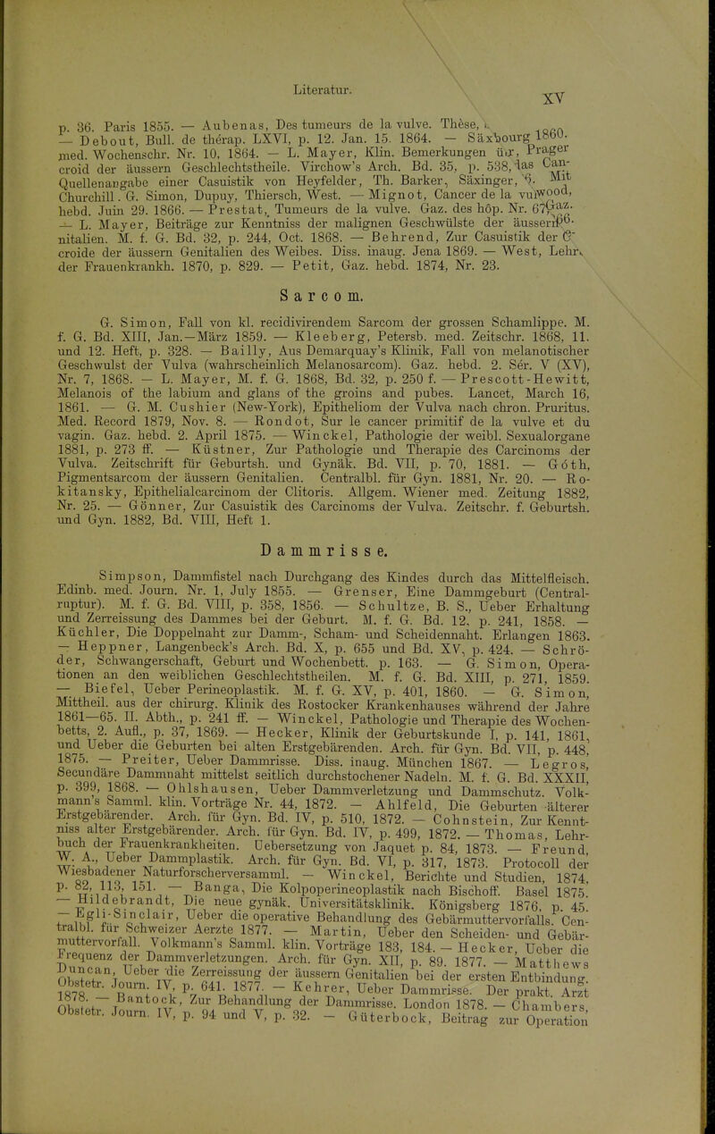 XV p. 36. Paris 1855. — Aubenas, Des tumeurs de la vulve. These, k — Debout, Bull, de therap. LXVI, p. 12. Jan. 15. 1864. - Säx^ourg l»öU. med. Wochenschr. Nr. 10, 1864. — L. Mayer, Klin. Bemerkungen üJ, Pragei croid der äussern Geschlechtstheile. Virchow's Arch. Bd. 35, p. 5-38, ias Oan- Quellenangabe einer Casuistik von Heyfelder, Th. Barker, Säxinger,^^^^ Churchill. G. Simon, Dupuy, Thiersch, West. — Mignot, Cancer de la vuiwood, hebd. Juin 29. 1866. — Prestat,, Tumeurs de la vulve. Gaz. des hop. Nr. 67i^^J- — L. Mayer, Beiträge zur Kenntniss der malignen Geschwülste der äusseriP- nitalien. M. f. G. Bd. 32, p. 244, Oct. 1868. — Behrend, Zur Casuistik der croide der äussern Genitalien des Weibes. Diss. inaug. Jena 1869. — West, Lehr^ der Frauenkrankh. 1870, p. 829. — Petit, Gaz. hebd. 1874, Nr. 23. S a r c 0 m. G. Simon, Fall von kl. recidivirendem Sarcom der grossen Schamlippe. M. f. G. Bd. XIII, Jan.-März 1859. — Kleeberg, Petersb. med. Zeitschr. 1868, 11. und 12. Heft, p. 328. — Bailly, Aus Demarquay's Klinik, Fall von melanotischer Geschwulst der Vulva (wahrscheinlich Melanosarcom). Gaz. hebd. 2. Ser. V (XV), Nr. 7, 1868. - L. Mayer, M. f. G. 1868, Bd. 32, p. 250 f. — Prescott-Hewitt, Melanois of the labium and glans of the groins and pubes. Lancet, March 16, 1861. — G. M. Cushier (New-York), Epitheliom der Vulva nach chron. Pruritus. Med. Record 1879, Nov. 8. — Rondot, Sur le cancer primitif de la vulve et du vagin. Gaz. hebd. 2. April 1875. —Win ekel, Pathologie der weibl. Sexualorgane 1881, p. 273 ff. — Küstner, Zur Pathologie und Therapie des Carcinoms der Vulva. Zeitschrift für Geburtsh. und Gynäk. Bd. VII, p. 70, 1881. — Göth, Pigmentsarcom der äussern Genitalien. Centralbl. für Gyn. 1881, Nr. 20. — Ro- kitansky, Epithelialcarcinom der Clitoris. AUgem. Wiener med. Zeitung 1882, Nr. 25. — Gönner, Zur Casuistik des Carcinoms der Vulva. Zeitschr. f. Geburtsh. und Gyn. 1882, Bd. VIE, Heft 1. Dammrisse. Simpson, Dammfistel nach Durchgang des Kindes durch das Mittelfleisch. Edinb. med. Journ. Nr. 1, July 1855. — Grenser, Eine Dammgeburt (Central- riiptur). M. f. G. Bd. VIII, p. 358, 1856. — Schnitze, B. S., Ueber Erhaltung und Zerreissung des Dammes bei der Geburt. M. f. G. Bd. 12, p. 241, 1858. — Küchler, Die Doppelnaht zur Damm-, Scham- und Scheidennaht. Erlangen 1863. — Heppner, Langenbeck's Arch. Bd. X, p. 655 und Bd. XV, p. 424. — Schrö- der, Schwangerschaft, Geburt und Wochenbett, p. 163. — G. Simon, Opera- tionen an den weiblichen Geschlechtstheilen. M. f. G. Bd. XIII, p. 271, 1859. — Biefel, Ueber Perineoplastik. M. f. G. XV, p. 401, 1860. - G. Simon, Mittheil. aus der chirurg. Klinik des Rostocker Krankenhauses während der Jahre 1861—65. II. Abth., p. 241 ff. - Winckel, Pathologie und Therapie des Wochen- betts 2. Aufl., p. 37, 1869. — Hecker, Klinik der Geburtskunde I, p. 141, 1861, und Ueber die Geburten bei alten Erstgebärenden. Arch. für Gyn. Bd. VII, p. 448, 1875. — Breiter, Ueber Dammrisse. Diss. inaug. München 1867. — Legros,' Secundäre Dammnaht mittelst seitlich durchstochener Nadeln. M. f. G. Bd. XXXIl] p. 399, 1868. — Ohlshausen, Ueber Dammverletzung und Dammschutz. Volk- mann s Samml. klin. Vorträge Nr. 44, 1872. - Ahlfeld, Die Geburten älterer Erstgebarender. Arch. für Gyn. Bd. IV, p. 510, 1872. - Cohnstein, Zur Kennt- niss alter Erstgebärender. Arch. für Gyn. Bd. IV, p. 499, 1872. - Thomas, Lehr- buch der Frauenkrankheiten, üebersetzung von Jaquet p. 84, 1873. — Freund W. A Ueber Dammplastik. Arch. für Gyn. Bd. VI, p. 317, 1873. Protocoll der Wiejadener Naturforscherversamml. - Winckel, Berichte und Studien, 1874. P- u'.iV{, 151. — Banga, Die Kolpopedneoplastik nach Bischoff. Basel 1875 1- 1- ^1 ' ^^^^ gJT^'^'^- Universitätsklinik. Königsberg 1876. p 45 TikF 1 o ^ ^f^^ die operative Behandlung des Gebärmuttervorlalls. Cen- tralbl. für Schweizer Aerzte 1877. - Martin, Ueber den Scheiden- und Gebär- muttervorfall. Volkmann's Samml. klin. Vorträge 183, 184. - Hecker, Ueber die T)uZT .I^'^^piverletzungen. Arch. für Gyn. XII, p. 89. 1877. - Matthews nh^Z \ \^t'^ Zerreissung der äussern Genitalien bei der ersten Entbinduno- ?878 - r^io Jk ~ '^'^ D----^e- Der prakt. Arzt nlc,?;^ T ^^ Behandlung der Dammrisse. London 1878. - Chambers Obstetr. Journ. IV, p. 94 und V, p. .32. - Güterbock, Beitrag zur Operation