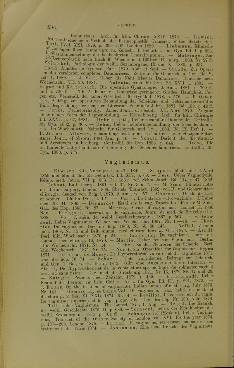 Dammrisses. Arch. für klin. Chirurg. XXIV. 1879. — Lawsoii its veralfeine neue Methode der PerineophiHtik. Transact. of the obstetr. Soc. Y^U, Lv^ol. XXI, 1879, p. 292-302. London 1880. — Liebmann, Klinische or ij/on/ngen über Daninirupturen. Zeitsclir. f. Geburtsh. und Gyn. Bd. 1. p. 393, 1877'^^^^'^^™^^^^^^^'» der beobachteten Centrairupturen. — Matzinger, Zur APj'drmeoplastik uacli Bischolf. Wiener med. Blätter III. Jahrg., 1880, Nr. 27 ff. _|^Ovinckel, Pathologie der weibl. Sexualorgane, IX und X, 1880, p. 257. — j^aud, Annales de Gynecol. Paris 1879. Aoüt et Sept. — Staude, Zur Opera- Ti des veralteten completen Dammrisses. Zeitschr. für Geburtsli. u. Gyn. Bd. V, left 1, 1380. — J. Veit, Ueber die Naht frischer Dammrisse. Deutsche med. Wochensclir. VII, 20, 1881. — Valenta, Arch. für Gyn. Bd. XVII, 1, 1881. — Hegar und Kaltenbach, Die operative Gynäkologie, 2. Aufl., 1881, p. 709 ff. und p. 730 ff. — Th. A. Reamy, Dammrisse geringeren Grades; Häufigkeit, Fol- gen etc. Verhandl. der amer. Gesellsch. für Gynäkol. 1878, p. 576. — P. Oster- loh, Beiträge zur operativen Behandlung der Scheiden- und Gebärmuttervorfälle. Eine Besprechung der neuesten Literatur. Schmidt's Jahrb. 1881, Bd. 189, p. 42 ff'. — Jenks, Perineorrhaphy. Amer. Journ. of obstetr. XII, April 1879. Angabe einer neuen Form der Lappenbildung. — Hirschberg, Arch. für klin. Chirurgie Bd. XXVI, p. 67, 1881. — Dyhrenfurth, Ueber secundäre Dammnaht. Centralbl. für Gyn. 1882, p. 305. — Behm, Ueber Jodoformbehandlung der Scheidendamm- risse im Wochenbett. Zeitschr. für Geburtsh. und Gyn. 1883, Bd. IX, Heft 1. — P. Johnson Alloway, Behandlung des Dammrisses mittelst einer einzigen Sutur. Amer. Journ. of obstetr. 1884 Jan., p. 16. — Schatz Bericht über die Naturf.- und Aerztevers. in Freiburg. Centralbl. für Gyn. 1883, p. 644. — Bröse, Die fortlaufende Catgutnaht zur Vereinigung der Scheidendammrisse. Centralbl. für Gyn. 1883, p. 777. Vaginismus. Kiwisch, Klin. Vorträge II, p. 472, 1849. — Simpson, Med. Times 2. April 1859 und Monatschr. für Geburtsk. Bd. XIV, p. 69. — Ders., Ueber Vaginodynie. Edinb. med. Journ. VII, p. 593. Dec. 1861: ref. Schm. Jahrb. Bd. 114, p. 47, 1862. — Debout, Bull, therap. 1861, vol. 61, Nr. 3 u. 7. — M. Sims, Clinical notes on uterine surgery, London 1866. Obstetr. Transact. 1862, vol. II, und Gebärmutter- chirurgie, deutsch von Beigel, 1870, 2. Aufl., p. 257. — Churchill, On the diseases of women. Dtiblin 1864, p. 121. — Caffe, De l'atresie vulvo-vaginale. L'Union med. Nr. 64, 1866. — Bernardefc, Essai sur le vag. d'apres les idees de M. Sims. Gaz. des Höp. 1866, Nr. 87. — Murray, A case of Vaginismus. Lancet II, 1866 Nov. — Putegnat, Observations de vaginisme. Journ. de med. de Bruxelles Oct. 1866. — Veit, Krankh. der weibl. Geschlechtsorgane, 1867, p. 567. — v. Scan- zoni, Ueber Vaginismus. Wiener med. Wochenschr. 1867, Nr. 15—18. — Char- rier. Du vaginisme. Gaz. des hop. 1868, Nr. 50, 66. 145. — Neftel, L'Union med. 1869, Nr. 19 und Brit. annual med.-chirurg. Review. Oct. 1873. — Arndt, Berl. klin. Wochenschr. 1870, p. 314 — Raciborsky, Du vaginisme. Joum. des connais. med.-chirurg. 10, 1870. — Martin, Ueber den sog. Vaginismus. Berhn. klin. Wochenschr. 1871, Nr. 14. — Ferber, Zu den Neurosen der Scheide. Berl. klin. Wochenschr. 1871, Nr. 15. — Nor ström, Operation for Vaginismu?. Hygiea 1371. _ Gueneau de Mussy, De l'hyperesthesie vulvaire et du vagimsme 1871. Gaz des hop. 70, 74. — Scharlau, Ueber Vaginismus. Beiträge zur Geburtsh. und Gyn. 1. Bd., p. 64. Berlin 1872. Gibt eine Angabe der altern Literatur. -— Stoltz, De l'hyperesthesie et de la contracture spasmodique du sphmcter vaginal avec ou sans fissure. Gaz. med. de Strasbourg 1871, Nr. 16, 1872 Nr. 17 und 20. — Sutugin, Petersb. med. Zeitschr. 1872, p. 469. - Hildebrandt, Ueber Krampf des Levator ani beim Coitus. Arch. für Gyn. Bd. III, p. 221, 1872. - J Ewart, On the treatem. of vaginismus. Indian annals of med. surg. July 187d, Nr 141 - Demarquay et Saint-Vel, Du vaginisme. Gaz. hebd. de med. et de'chirurg. 2. Ser. XI (XXI). 1874, Nr. 44. - ReviUot, Le constncteur du vagin. Le vaginisme superieur et le vag. propr. dit. Gaz. des hop. Nr. 100, Aout 1674. — Tilt, Ueber Vaginismus. The Lancet 1874, 1. Aug. - Beigel, Die Krankh. des weibl. Geschlechts, 1875, U, p. 686. - Scanzoni, Lehrb. der Krankheiten der weibl. Sexualorgane, 1875, p. 704 ff. - Schnegierief (Moskau), Ueber Vaginis- mus, Transact of the Obstetr. Society of London vol. XVI, for the year 1874, p 187-200. London 1875. - Lutaud, Du vaginisme, ses causes, sa nature, son traitement etc. Paris 1874. - Johannsen, Eine neue Ursache des \aginismus.