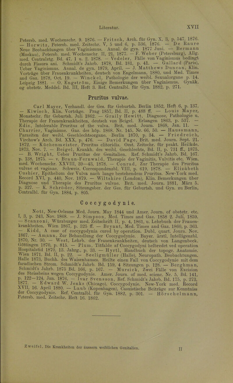 Petersb. med. Wochenschr. 9. 1876. — Fritsch, Arch. für Gyn. X, 3, p. 547, 187b. — Horwitz, Petersb. med. Zeitschr. V, 5 mid 6, p. 536, 1876. — De Raure Neue Beobachtungen über Vaginismus. Annal. de gyn. 1877 Juni. — Bermann (Moskau), Petersb. med. Wochenschr. II, 21, 1877. - F.Weber (Petersburg), Allg. med. Centralztg. Bd. 47, 1 u. 2, 1878. - Vedeler, Fälle von Vaginismus bedingt durch Fissura ani. Schmidt's Jahrb. 1878, Bd. 181, p. 41. — Gallard (Paris), Ueber Vaginismus. Annal. de gyn. 1879, April. — J. Matthews Duncan, Klin. Vorträge über Frauenkrankheiten, deutsch von Engelmann, 1880, und Med. Times and Gaz. 1878, Oct. 19. — Winckel, Pathologie der weibl. Sexualorgane p. 14. Leipzig 1881. — 0. Engström, Einige Bemerkungen über Vaginismus. Gynäk. og obstetr. Meddel. Bd. III, Heft 3. Ref. Centralbl. für Gyn. 1882, p. 271. Pruritus vulvae. Carl Mayer, Verhandl. der Ges. für Geburtsh. Berlin 1852, Heft 6, p. 137. — Kiwisch, Klin. Vorträge. Prag 1857, Bd. II, p. 488 ff. — Louis Mayer, Monatschr. für Geburtsh. Juli 1862. — Graily Hewitt, Diagnose, Pathologie u. Therapie der Frauenkrankheiten, deutsch von Beigel. Erlangen 1863, p. 537. — Edis, Intolerable Pruritus of the vulva. Brit. med. Journ. 1868, Jan. 11. — Charrier, Vaginisme. Gaz. des hop. 1868. Nr. 145, Nr. 66, 50. — Haussmann, Parasiten der weibl. Geschlechtsorgane. Berlin 1870, p. 34. — Friedreich, Virchow's Arch. Bd. XXX, p. 476. — David Page, Brit. med. Jom-n. Sept. 21. 1872. — Küchenmeister, Pruritus clitoridis. Gest. Zeitschr. für prakt. Heilkde. 1873, Nov. 7. - Beigel, Krankh. des weibl. Geschlechts, Bd. II, p. 731 ff., 1875. — B. Wright, Ueber Pruritus der Genitalien. Ref. Schmidt's Jahrb. Bd. 167. p. 138, 1875. — V. Braun-Fernwald, Therapie der Vaginitis, Vulvitis etc. Wien, med. Wochenschr. XXVIII, 39—43, 1878. — Conrad, Zur Therapie des Pruritus vulvae et vaginae. Schweiz. Correspondenzbl. VIII, p. 619, 1878. — Elizabeth Cushier, Epitheliom der Vulva nach lange bestehendem Pruritus. New-York med. Record XVI, p. 440, Nov. 1879. — Wiltshire (London), Klin. Bemerkungen über Diagnose und Therapie des Pruritus vulvae. Brit. med. Journ. 1881, März 5. p. 827. — K. Schröder, Sitzungsber. der Ges. für Geburtsh, und Gyn. zu Berlin, Centralbl. für Gyn. 1884, p. 805. Coccygodynie. Nett, New-Orleans Med. Journ. May 1844 und Amer. Journ, of obstetr. etc. I, 3, p. 243, Nov. 1868. — J. Simpson, Med. Times and Gaz. 1858 2. Juli, 1859. — Scanzoni, Würzburger med. Zeitschi-ift II, p. 4, 1861, u. Lehrbuch der Frauen- krankheiten. Wien 1867, p. 325 ff. — Bryant, Med. Times and Gaz. 1860, p. 363. — Kidd, A case of coccygodynia cured by Operation. Dubl quart. Journ. Nov. 1867. — Amann, Zur Behandlung der Coccygodynie. Bayer, ärztl, Intelligenzbl. 1870, Nr. 30. — West, Lehrb. der Frauenkrankheiten, deutsch von Langenbeck. Göttingen 1870, p. 815. — Plum, Titfalde af Coccygodyni helbredet ved Operation Hospitalstid 1870, 13. Jahrg., p. 33. — Hyrtl, Handbuch der topogr. Anatomie. Wien 1871. Bd. II, p. 22. - Seeligmüller (Halle), Neuropath. Beobachtungen. Halle 1873, Buchh. des Waisenhauses. Heilte einen Fall von Coccygodynie mit dem faradischen Strom. Schmidt's Jahrb. Bd. 159, 4 Sitzungen p. 128. — Berghman, Schmidt's Jahrb. 1875 Bd. 166, p. 167. - Mursick, Zwei Fälle von Excision des Steissbems wegen Coccygodynie. Amer. Journ. of med. scienc. Nr. 5, Bd. 141, p. 122-124, Jan. 1876, - Ivar Svensson, Ref. Schmidt's Jahrb. Bd. 175, p. 273, 1877. — Edward W. Jenks (Chicago), Coccygodynie. New-York med. Record XVII, 16. April 1880. ~ Laub (Kopenhagen), Casuistische Beiträge zur Kenntniss der Coccygodynie. Ref. Centralbl. für Gyn. 1882, p. 301. - Hörschelmann, Petersb. med. Zeitschr. Heft 16. 1862 II