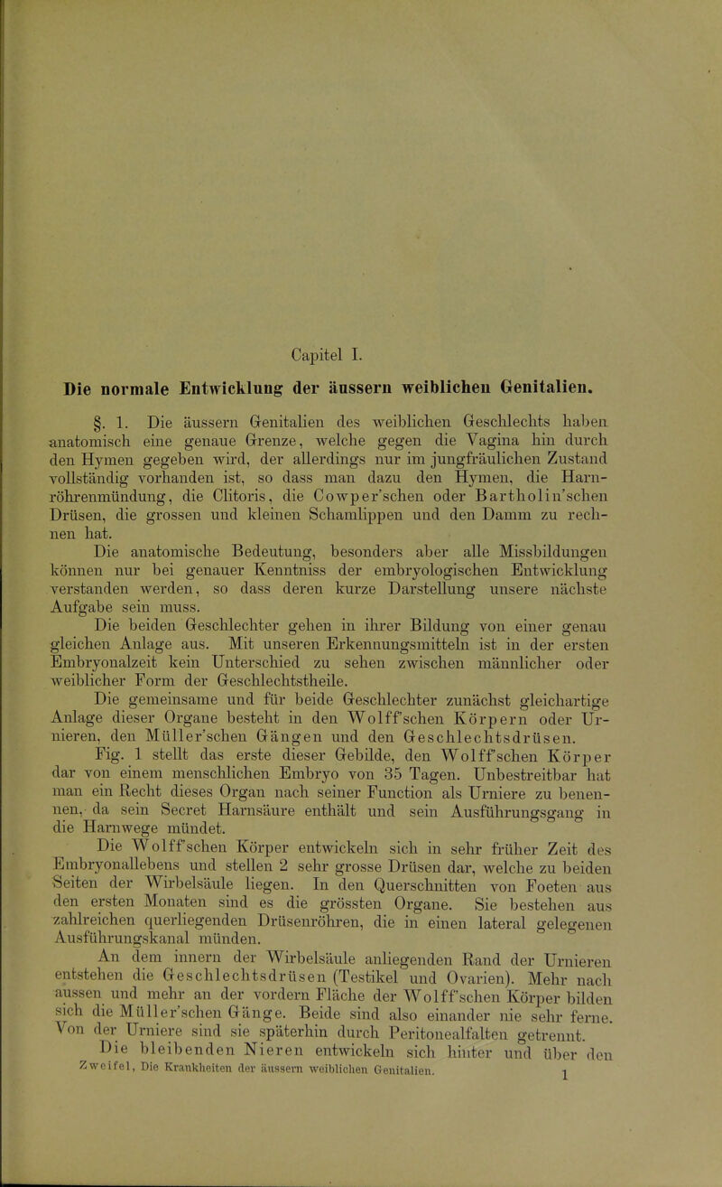 Die normale Entwicklung der äussern weiblichen Genitalien. §. 1. Die äussern Genitalien des weiblichen Gesclileclits haben anatomisch eine genaue Grenze, welche gegen die Vagina hin durch den Hymen gegeben wird, der allerdings nur im jungfräulichen Zustand vollständig vorhanden ist, so dass man dazu den Hymen, die Harn- röhrenmündung, die Clitoris, die Cowper'schen oder Bartholin'schen Drüsen, die grossen und kleinen Schamlippen und den Damm zu rech- nen hat. Die anatomische Bedeutung, besonders aber alle Missbildungen können nur bei genauer Kenntniss der embryologischen Entwicklung verstanden werden, so dass deren kurze Darstellung unsere nächste Aufgabe sein muss. Die beiden Geschlechter gehen in ihrer Bildung von einer genau gleichen Anlage aus. Mit unseren Erkennungsmitteln ist in der ersten Embryonalzeit kein Unterschied zu sehen zwischen männlicher oder weiblicher Form der Geschlechtstheile. Die gemeinsame und für beide Geschlechter zunächst gleichartige Anlage dieser Organe besteht in den Wolffsehen Körpern oder Ur- nieren, den Müller'schen Gängen und den Geschlechtsdrüsen. Fig. 1 stellt das erste dieser Gebilde, den Wolff sehen Körper dar von einem menschlichen Embryo von 35 Tagen. Unbestreitbar hat man ein Recht dieses Organ nach seiner Function als Urniere zu benen- nen, da sein Secret Harnsäure enthält und sein Ausführungsgang in die Harnwege mündet. Die Wolff'schen Körper entwickeln sich in sehr früher Zeit des Embryonallebens und stellen 2 sehr grosse Drüsen dar, welche zu beiden Seiten der Wirbelsäule Hegen. In den Querschnitten von Foeten aus den ersten Monaten sind es die grössten Organe. Sie bestehen aus zahlreichen querliegenden Drüsenröhren, die in einen lateral gelegenen Ausführungskanal münden. An dem innern der Wirbelsäule anliegenden Rand der Urnieren entstehen die Geschlechtsdrüsen (Testikel und Ovarien). Mehr nach aussen und mehr an der vordem Fläche der Wolff'schen Körper bilden sich die Müller'schen Gänge. Beide sind also einander nie sehr ferne. Von der Urniere sind sie späterhin durch Peritonealfalten getrennt. Die bleibenden Nieren entwickeln sich hhiter und über den Zweifel, Die Krankheiten der äussern weiblichen Genitalien. l