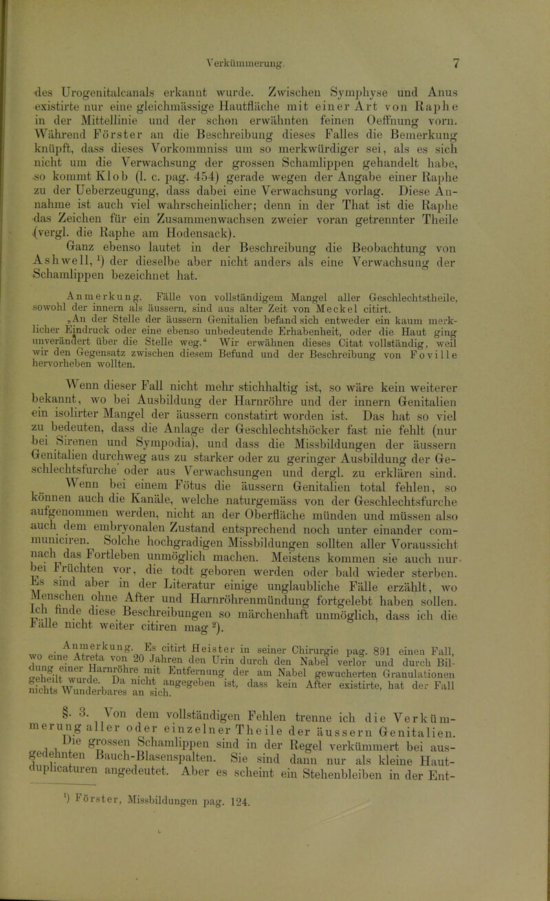 des Urogeuitalcanalsj erkannt wurde. Zwischen Symphyse und Anus existirfce nur eine gleichmässige Haufcfläche mit einer Art von Raphe in der MitteUinie und der schon erwähnten feinen Oeffnung vorn. Während Förster an die Beschreibung dieses Falles die Bemerkung knüpft, dass dieses Vorkommniss um so merkwürdiger sei, als es sich nicht um die Verwachsung der grossen Schamlippen gehandelt habe, so kommt Kl ob (1. c. pag. 454) gerade wegen der Angabe einer Raphe zu der Ueberzeugung, dass dabei eine Verwachsung vorlag. Diese An- nahme ist auch viel wahrscheinlicher; denn in der That ist die Raphe ■das Zeichen für ein Zusammenwachsen zweier voran getrennter Theile (vergl. die Raphe am Hodensack). Ganz ebenso lautet in der Beschreibung die Beobachtung von Ashwell, ^) der dieselbe aber nicht anders als eine Verwachsung der Schamlippen bezeichnet hat. Anmerkung. Fälle von vollständigem Mangel aller Gesclilechtstheile, sowohl der innem als äussern, sind aus alter Zeit von Meckel citirt. „An der Stelle der äussern Genitalien befand sicli entweder ein kaum merk- licher Eindruck oder eine ebenso unbedeutende Erhabenheit, oder die Haut ging unverändert über die Stelle weg. Wir erwähnen dieses Citat vollständig, weil wir den Gegensatz zwischen diesem Befund und der Beschreibung von Poville hervorheben wollten. Wenn dieser Fall nicht mehr stichhaltig ist, so wäre kein weiterer bekannt, wo bei Ausbildung der Harnröhre und der innern Genitalien ein isolirter Mangel der äussern constatirt worden ist. Das hat so viel zu bedeuten, dass die Anlage der Geschlechtshöcker fast nie fehlt (nur bei Su-enen und Sympodia), und dass die Missbildungen der äussern Genitalien durchweg aus zu starker oder zu geringer Ausbildung der Ge- schlechtsfurche oder aus Verwachsungen und dergl. zu erklären sind. Wenn bei einem Fötus die äussern Genitalien total fehlen, so können auch die Kanäle, welche naturgemäss von der Geschlechtsfurche aufgenommen werden, nicht an der Oberfläche münden und müssen also auch dem embryonalen Zustand entsprechend noch unter einander com- municiren. Solche hochgradigen Missbildungen sollten aller Voraussicht nach das Fortleben unmöglich machen. Meistens kommen sie auch nur. bei Früchten vor, die todt geboren werden oder bald wieder sterben. sind aber m der Literatur einige unglaubliche FäUe erzählt, wo Menschen ohne After und Harnröhrenmündung fortgelebt haben sollen. Ich hnde diese Beschreibungen so märchenhaft unmögHch, dass ich die alle nicht weiter citiren mao- ^) ..n T?^''^''''^•oA' f'^'''*^ Heister in seiner Chirurgie pag. 891 einen Fall, wo eine Atreta von 20 Jahren den Urin durch den Nabel vedor und durch Bil- Ä-l?'' ^^^lo^'^e. Entfernung der am Nabel gewucherten Granulationen ffS W'^f^'i. f^gegeben ist, dass kein After existirte, hat der Fall nichts Wunderbares an sich. §. 3. Von dem voUständigen Fehlen trenne ich die Verküm- merung aller oder einzelner Theile der äussern Genitalien. Die grossen Schamlippen sind in der Regel verkümmert bei aus- gedehnten Bauch-ßlasenspalten. Sie sind dann nur als kleine Haut- cluplicaturen angedeutet. Aber es schemt ein Stehenbleiben in der Ent- ') Förster, Missbildungen jjag. 124.