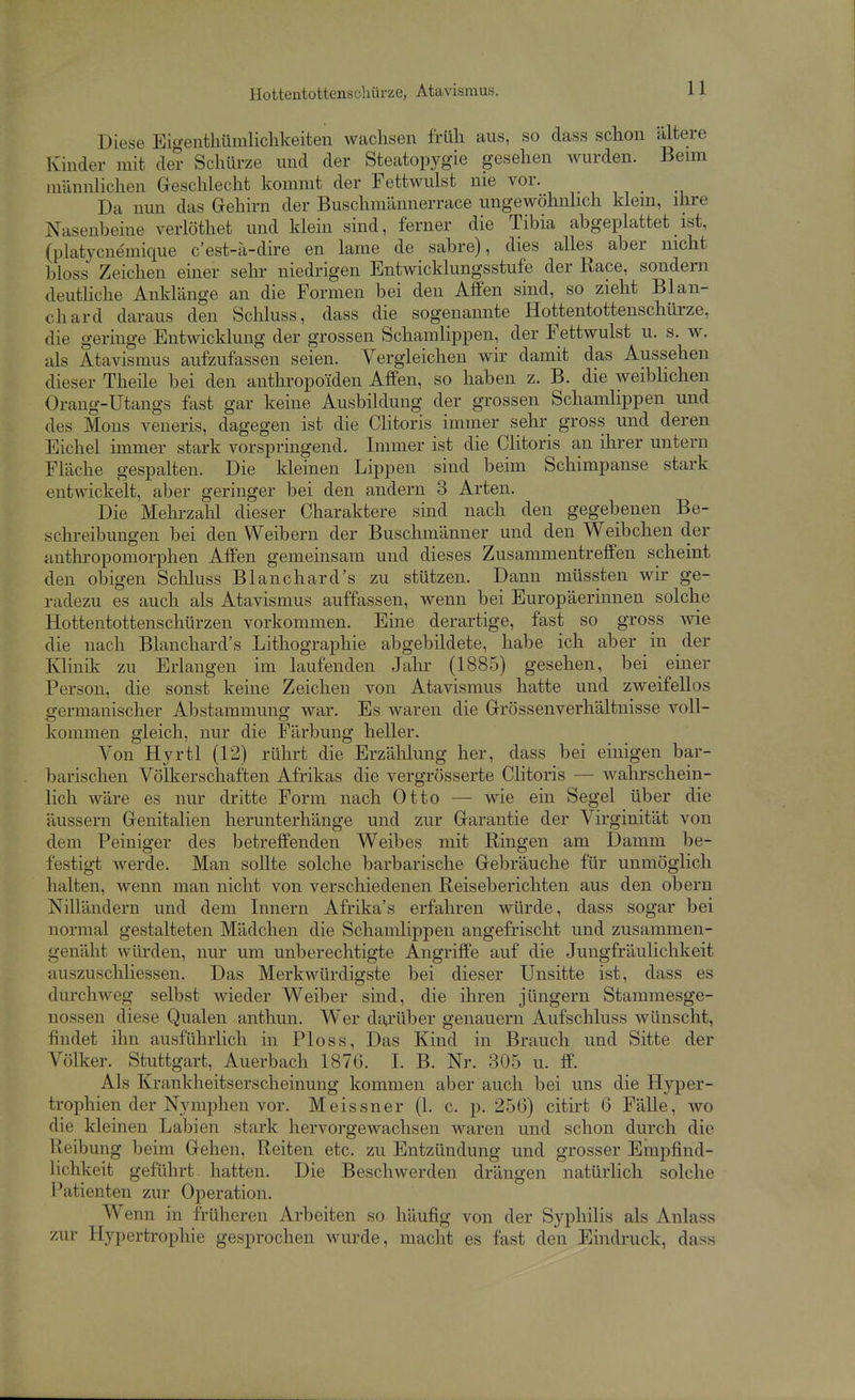 Diese Eio-entliümlichkeiten wachsen früli aus, so dass schon ältere Kinder mit de? Schürze und der Steatopygie gesehen wurden. Beim männlichen Geschlecht kommt der Fettwulst nie vor. Da nun das Gehirn der Buschmännerrace ungewöhnhch klem, ihre Nasenbeine verlöthet und klein sind, ferner die Tibia abgeplattet ist, (platycnemique c'est-a-dire en lame de sabre), dies alles aber nicht bloss Zeichen einer sehr niedrigen Entwicklungsstufe der Race, sondern deuthche Anklänge an die Formen bei den Affen sind, so zieht Blan- chard daraus den Schluss, dass die sogenannte Hottentottenschürze, die geringe Entwicklung der grossen Schamlippen, der Fettwulst u. s. w. als Atavismus aufzufassen seien. Vergleichen wir damit das Aussehen dieser Theüe bei den anthropoiden Affen, so haben z. B. die weibhchen Orang-Utangs fast gar keine Ausbildung der grossen Schamlippen und des Möns veneris, dagegen ist die Clitoris immer sehr gross und deren Eichel immer stark vorspringend. Immer ist die Clitoris an ihrer untern Fläche gespalten. Die kleinen Lippen sind beim Schimpanse stark entwickelt, aber geringer bei den andern 3 Arten. Die Mehrzalil dieser Charaktere sind nach den gegebenen Be- schreibungen bei den Weibern der Buschmänner und den Weibchen der anthi'opomorphen Affen gemeinsam und dieses Zusammentreffen scheint den obigen Schluss Blanchard's zu stützen. Dann müssten wir ge- radezu es auch als Atavismus auffassen, wenn bei Europäerinnen solche Hottentottenschürzen vorkommen. Eine derartige, fast so gross Avie die nach Blanchard's Lithographie abgebildete, habe ich aber in der Klinik zu Erlangen im laufenden Jahr (1885) gesehen, bei einer Person, die sonst keine Zeichen von Atavismus hatte und zweifellos germanischer Abstammung war. Es waren die Grössenverhältnisse voll- kommen gleich, nur die Färbung heller. Von Hyrtl (12) rührt die Erzählung her, dass bei einigen bar- barischen Völkerschaften Afrikas die vergrösserte Clitoris — wahrschein- lich wäre es nur dritte Form nach Otto — wie ein Segel über die äussern Genitalien herunterhänge und zur Garantie der Virginität von dem Peiniger des betreffenden Weibes mit Ringen am Damm be- festigt werde. Man sollte solche barbarische Gebräuche für unmöglich halten, wenn man nicht von verschiedenen Reiseberichten aus den obern Nilländern und dem Innern Afrika's erfahren würde, dass sogar bei normal gestalteten Mädchen die Schamlippen angefrischt und zusammen- genäht würden, nur um unberechtigte Angriffe auf die Jungfräulichkeit auszuschliessen. Das Merkwürdigste bei dieser Unsitte ist, dass es durchweg selbst wieder Weiber sind, die ihren Jüngern Stammesge- nossen diese Qualen anthun. Wer dt^rüber genauem Aufschluss wünscht, findet ihn ausführlich in Ploss, Das Kind in Brauch und Sitte der Völker. Stuttgart, Auerbach 1876. I. B. Nr. 305 u. ff. Als Krankheitserscheinung kommen aber auch bei uns die Hyper- trophien der Nymphen vor. Meissner (1. c. p. 256) citirt 6 Fälle, wo die kleinen Labien stark hervorgewachsen waren und schon durch die Heibung beim Gehen, Reiten etc. zu Entzündung und grosser Empfind- lichkeit geführt hatten. Die Beschwerden drängen natürlich solche Patienten zur Operation. Wenn in früheren Arbeiten so häufig von der Syphilis als Anlass zur Hypertrophie gesprochen wurde, macht es fast den Eindruck, dass