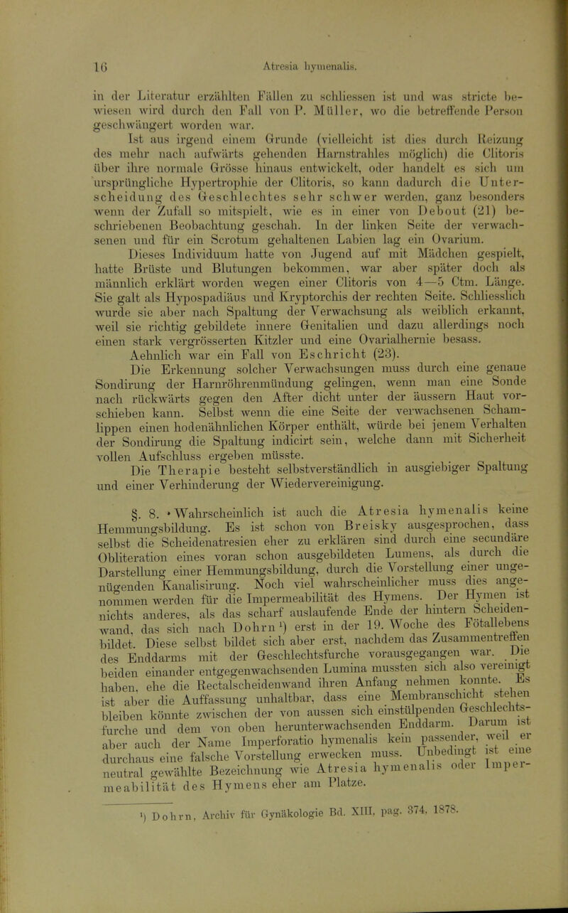 IG Atresia hymenalis. in der Literatur erzählten Fällen zu schliessen ist und was stricte be- wiesen wird durch den Fall von P. Müller, wo die betreffende Person geschwängert worden war. Ist aus irgend einem Grrunde (vielleicht ist dies durch Reizung des mehr nach aufwärts gehenden Harnstrahles möglich) die Clitoris über ihre normale Grösse hinaus entwickelt, oder handelt es sich um ursprüngliche Hypertrophie der Clitoris, so kann dadurch die Unter- scheidung des Geschlechtes sehr schwer werden, ganz besonders wenn der Zufall so mitspielt, wie es in einer von Debout (21) be- schriebenen Beobachtung geschah. In der linken Seite der verwach- senen und für ein Scrotum gehaltenen Labien lag ein Ovarium. Dieses Individuum hatte von Jugend auf mit Mädchen gespielt, hatte Brüste und Blutungen bekommen, war aber später doch als männlich erklärt worden wegen einer Clitoris von 4—5 Ctm. Länge. Sie galt als Hypospadiäus und Kryptorchis der rechten Seite. Schliesslich wurde sie aber nach Spaltung der Verwachsung als weibUch erkannt, weil sie richtig gebildete innere Genitalien und dazu allerdings noch einen stark vergrösserten Kitzler und eine Ovarialhernie besass. Aehnlich war ein Fall von Eschricht (23). Die Erkennung solcher Verwachsungen muss durch eine genaue Sondirung der Harnröhrenmündung gelingen, wenn man eine Sonde nach rückwärts gegen den After dicht unter der äussern Haut vor- schieben kann. Selbst wenn die eine Seite der verwachsenen Scham- lippen einen hodenähnlichen Körper enthält, würde bei jenem Verhalten der Sondirung die Spaltung indicirt sein, welche dann mit Sicherheit vollen Aufschluss ergeben müsste. Die Therapie besteht selbstverständhch in ausgiebiger Spaltung und einer Verhinderung der Wiedervereinigung. §. 8. «Wahrscheinlich ist auch die Atresia hymenalis keine Hemmungsbüdung. Es ist schon von Breisky ausgesprochen, dass selbst die Scheidenatresien eher zu erklären sind durch eme secundare Obliteration eines voran schon ausgebildeten Lumens, als durch die Darstellung einer Hemmungsbildung, durch die Vorstellung einer unge- nüo-enden Kanahsirung. Noch viel wahrschemhcher muss dies ange- nommen werden für die Impermeabilität des Hymens. Der Hymen ist nichts anderes, als das scharf auslaufende Ende der hmtern Scheiden- wand, das sich nach Dohrn^) erst hi der 19. Woche des Fötallebens bildet Diese selbst bildet sich aber erst, nachdem das Zusammentreffen des Enddarms mit der Geschlechtsfurche vorausgegangen war. Die beiden einander entgegenwachsenden Lumina mussten sich also veremigt haben, ehe die Rectalscheidenwand ihren Anfang nehmen konnte Jl.s ist aber die Auffassung unhaltbar, dass ei^ne ^^«.^^^ranschichts^^^^^^^^^^ bleiben könnte zwischen der von aussen sich emstulpenden Gesch echts furche und dem von oben herunterwachsenden Enddarm. Daium ist aber auch der Name Imperforatio hymenalis kein passei|;^^^;' JT^^ durchaus eine falsche Vorstellung erwecken muss. Uj^^ding s eme neutral gewählte Bezeichnung wie Atresia hymenalis odei Impei meabilität des Hymens eher am Platze. •) Dohm, Archiv für Gynäkologie Bd. XIII, pag. 374. 1878.