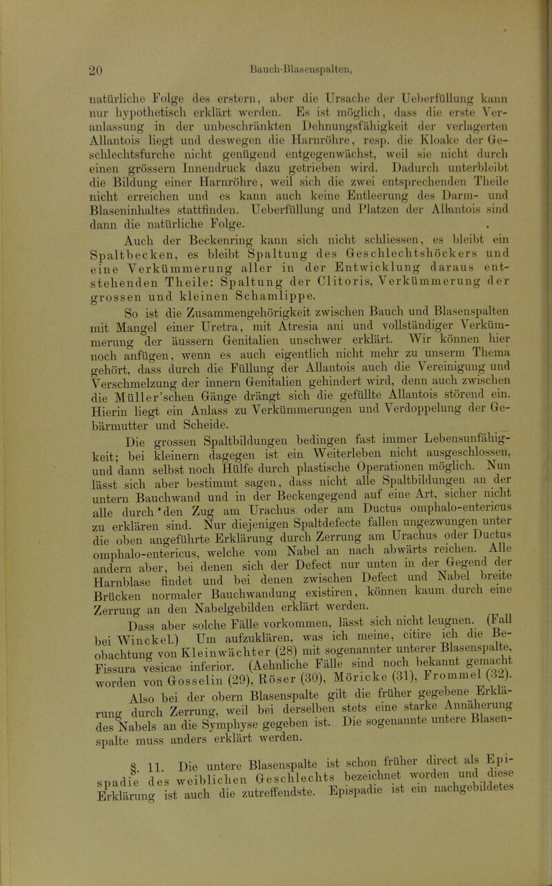 1 20 Bauch-Blascnspalten, natürliche Folge des erstem, aber die Ursache der Ueljerfüllung kann nur hypothetisch erklärt werden. Es ist möglich, dass die erste Ver- anlassung in der unbeschränkten Dehnungsfähigkeit der verlagerten Allantois liegt und deswegen die Harnröhre, resp. die Kloake der Ge- sclilechtsfurche nicht genügend entgegenwächst, weil sie nicht durch einen grössern Innendruck dazu getrieben wird. Dadurch unterbleibt die Bildung einer Harnröhre, weil sich die zwei entsprechenden Theile nicht erreichen und es kann auch keine Entleerung des Darm- und Blaseninhaltes stattfinden. UeberfüUung und Platzen der Alkntoi.s sind dann die natürliche Folge. Auch der Beckenring kann sich nicht scliliessen, es bleibt ein Spaltbecken, es bleibt Spaltung des Geschlechtshöckers und eine Verkümmerung aller in der Entwicklung daraus ent- stehenden Theile: Spaltung der Clitoris, Verkümmerung der grossen und kleinen Schamlippe. So ist die Zusammengehörigkeit zwischen Bauch und Blasenspalten mit Mangel einer Uretra, mit Atresia ani und vollständiger Verküm- merung der äussern Genitalien unschwer erklärt. Wir können hier noch anfügen, wenn es auch eigentlich nicht mehr zu unserm Thema gehört, dass durch die Füllung der Allantois auch die Vereinigung und Verschmelzung der innern Genitalien gehindert wird, denn auch zwischen die Müller'schen Gänge drängt sich die gefüllte Allantois störend ein. Hierin liegt ein Anlass zu Verkümmerungen und Verdoppelung der Ge- bärmutter und Scheide. Die grossen Spaltbildungen bedingen fast immer Lebensunfähig- keit; bei kleinern dagegen ist ein Weiterleben nicht ausgeschlossen, und 'dann selbst noch Hülfe durch plastische Operationen möghch. Nun lässt sich aber bestimmt sagen, dass nicht alle Spaltbildungen an der untern Bauchwand und in der Beckengegend auf eine Art, sicher nicht alle durch'den Zug am Urachus oder am Ductus omphalo-entericus zu erklären sind. Nur diejenigen Spaltdefecte fallen ungezwungen unter die oben angeführte Erklärung durch Zerrung am Urachus oder Ductus omphalo-entericus, welche vom Nabel an nach abwärts reichen. AUe andern aber, bei denen sich der Defect nur unten in der Gegend der Harnblase findet und bei denen zwischen Defect und Nabel breite Brücken normaler Bauchwandung existiren, können kaum durch eme Zerrung an den Nabelgebilden erklärt werden. Dass aber solche Fälle vorkommen, lässt sich nicht leugnen. (Fall bei Winckel.) Um aufzuklären, was ich meine, citire ich die Be- obachtung von Kleinwächter (28) mit sogenannter unterer Blasenspalte Fissura vesicae inferior. (Aehnliche Fälle smd noch bekannt gemadit worden von Gosselin (29), Röser (30), Möricke (31), Frommel (32). Also bei der obern Blasenspalte gilt die früher gegebene Erklä- rung durch Zerrung, weil bei derselben stets eine starke Annäherung des Nabels an die Symphyse gegeben ist. Die sogenannte untere Blasen- spalte muss anders erklärt werden. 8 11 Die untere Blasenspalte ist schon früher direct als Epi- snadie des weiblichen Geschlechts bezeiclmet worden und diese Ärung ist auch die zutreffendste. Epispadie ist em nachgebildetes