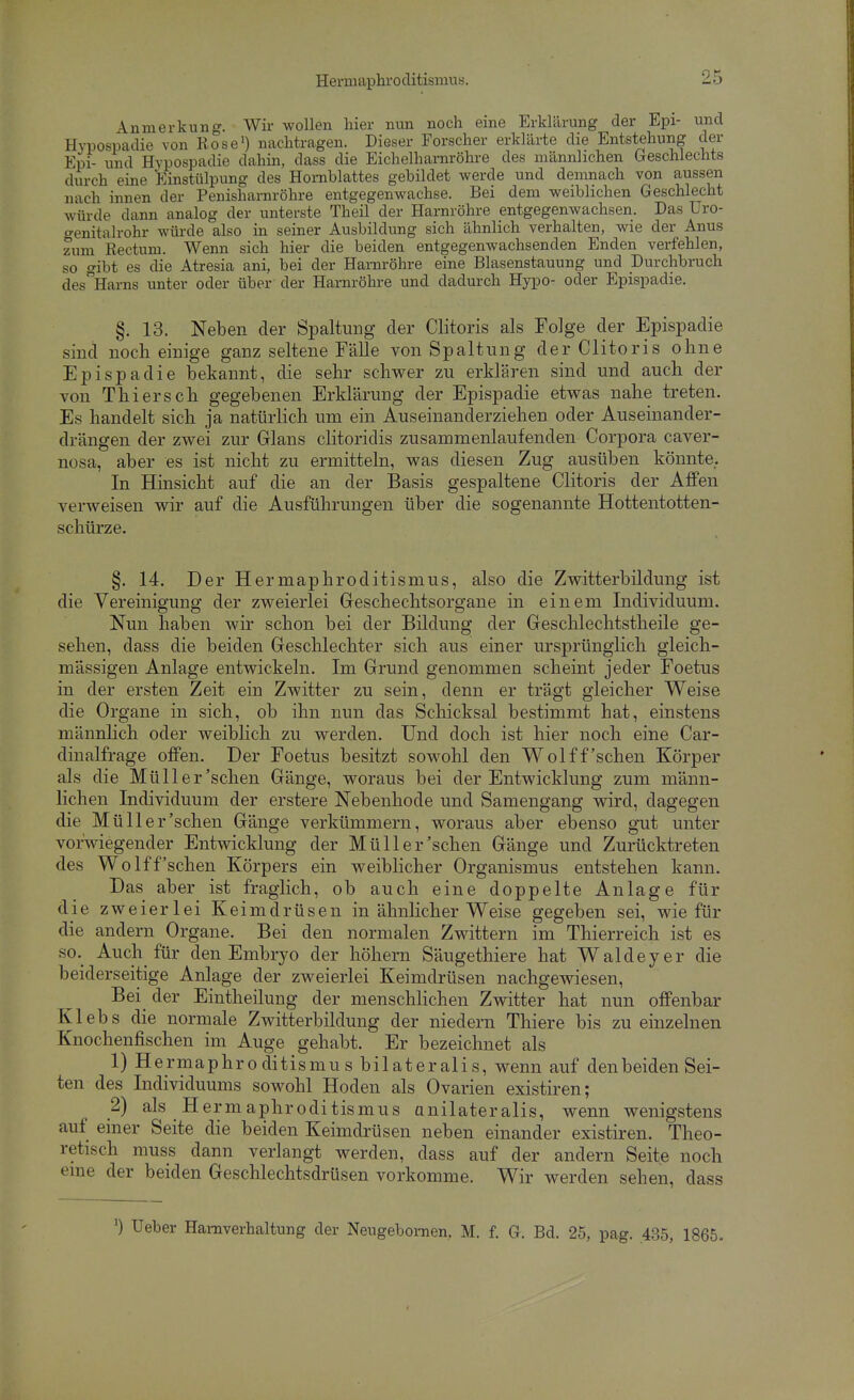 Anmerkung. Wir wollen hier nun noch eine Erklärung der Epi- und Hypospadie von Rose') nachtragen. Dieser Forscher erklärte die Entstehung der Epi- und Hypospadie dahin, dass die Eichelhaniröhre des männlichen Geschlechts durch eine Einstülpung des Hornblattes gebildet werde und demnach von aussen nach innen der Penisharnröhre entgegenwachse. Bei dem weiblichen Geschlecht würde dann analog der unterste Theil der Harnröhre entgegenwachsen. Das Uro- o-enitalrohr würde also in seiner Ausbildung sich ähnlich verhalten, wie der Anus zum Rectum. Wenn sich hier die beiden entgegenwachsenden Enden verfehlen, so gibt es die Atresia ani, bei der Harnröhre eine Blasenstauung und Durchbruch desHarns unter oder über der Harnröhre und dadurch Hypo- oder Epispadie. §. 13. Neben der Spaltung der Clitoris als Folge der Epispadie sind noch einige ganz seltene Fälle von Spaltung der Clitoris ohne Epispadie bekannt, die sehr schwer zu erklären sind und auch der von Thiers eh gegebenen Erklärung der Epispadie etwas nahe treten. Es handelt sich ja natürlich um ein Auseinanderziehen oder Auseinander- drängen der zwei zur Glans clitoridis zusammenlaufenden Corpora caver- nosa, aber es ist nicht zu ermitteln, was diesen Zug ausüben könnte.. In Hinsicht auf die an der Basis gespaltene Clitoris der AfPen verweisen wir auf die Ausführungen über die sogenannte Hottentotten- schürze. §. 14. Der Hermaphroditismus, also die Zwitterbildung ist die Vereinigung der zweierlei Geschechtsorgane in einem Individuum. Nun haben wir schon bei der Bildung der Geschlechtstheile ge- sehen, dass die beiden Geschlechter sich aus einer ursprünglich gleich- mässigen Anlage entwickeln. Im Grund genommen scheint jeder Foetus in der ersten Zeit ein Zwitter zu sein, denn er trägt gleicher Weise die Organe in sich, ob ihn nun das Schicksal bestimmt hat, einstens männlich oder weiblich zu werden. Und doch ist hier noch eine Car- dinalfrage offen. Der Foetus besitzt sowohl den Wol ff'sehen Körper als die Müll er'sehen Gänge, woraus bei der Entwicklung zum männ- lichen Individuum der erstere Nebenhode und Samengang wird, dagegen die Müll er'sehen Gänge verkümmern, woraus aber ebenso gut unter vorwiegender Entwicklung der Müll er'sehen Gänge und Zurücktreten des Wolff'sehen Körpers ein weiblicher Organismus entstehen kann. Das aber ist fraglich, ob auch eine doppelte Anlage für die zweierlei Keimdrüsen in ähnlicher Weise gegeben sei, wie für die andern Organe. Bei den normalen Zwittern im Thierreich ist es so. Auch für den Embryo der höhern Säugethiere hat Waldeyer die beiderseitige Anlage der zweierlei Keimdrüsen nachgewiesen. Bei der Eintheilung der menschhchen Zwitter hat nun offenbar Klebs die normale Zwitterbildung der niedern Thiere bis zu einzelnen Knochenfischen im Auge gehabt. Er bezeichnet als 1) Hermaphroditismus bilateralis, wenn auf denbeiden Sei- ten des Individuums sowohl Hoden als Ovarien existiren; 2) als Hermaphroditismus onilateralis, wenn wenigstens auf einer Seite die beiden Keimdrüsen neben einander existiren. Theo- retisch muss dann verlangt werden, dass auf der andern Seite noch eme der beiden Geschlechtsdrüsen vorkomme. Wir werden sehen, dass 0 Ueber Harnverhaltung der Neugebomen. M. f. G. Bd. 25, pag. 435, 1865.