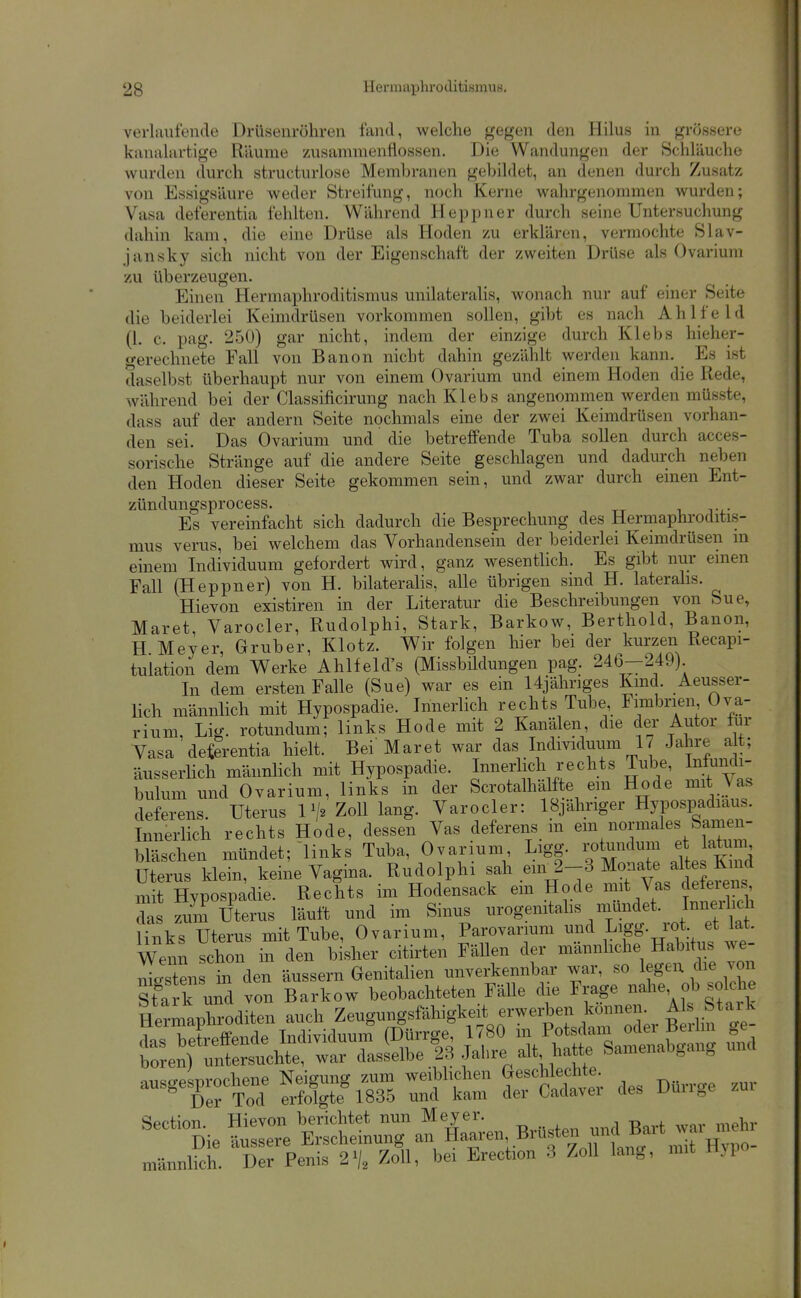 verlaufende Drüsenröhren fand, welche gegen den Hilus in grössere kanalartige Räume zusammenflössen. Die Wandungen der Schläuche wurden durch structurlose Membranen gebildet, an denen durch Zusatz von Essigsäure weder Streifung, noch Kerne wahrgenommen wurden; Vasa deferentia fehlten. Während Heppner durch seine Untersuchung dahin kam, die eine Drüse als Hoden zu erklären, vermochte Slav- jansky sich nicht von der Eigenschaft der zweiten Drüse als Ovarium zu überzeugen. Einen Hermaphroditismus unilateralis, wonach nur auf einer Seite die beiderlei Keimdrüsen vorkommen sollen, gibt es nach Ahlfeld (1. c. pag. 250) gar nicht, indem der einzige durch Klebs hieher- t^erechnete Fall von Banon nicht dahin gezählt werden kann. Es ist daselbst überhaupt nur von einem Ovarium und einem Hoden die Rede, während bei der Classificirung nach Klebs angenommen werden müsste, dass auf der andern Seite nochmals eine der zwei Keimdrüsen vorhan- den sei. Das Ovarium und die betreffende Tuba sollen durch acces- sorische Stränge auf die andere Seite geschlagen und dadurch neben den Hoden dieser Seite gekommen sein, und zwar durch einen Ent- zündungsprocess. Es vereinfacht sich dadurch die Besprechung des Hermaphroditis- mus verus, bei welchem das Vorhandensein der beiderlei Keimdrüsen in einem Individuum gefordert wird, ganz wesentlich. Es gibt nur einen Fall (Heppner) von H. bilateralis, alle übrigen sind H. laterahs. Hievon existiren in der Literatur die Beschreibungen von Sue, Maret, Varocler, Rudolphi, Stark, Barkow, Berthold, Banon, H Meyer, Gruber, Klotz. Wir folgen hier bei der kurzen Recapi- tuiation dem Werke Ahlfeld's (Missbildungen pag. 246-249) In dem ersten Falle (Sue) war es ein 14jähriges Kmd. Aeusser- Hch männlich mit Hypospadie. Innerlich rechts Tube Fimbrien, Ova- rium, Lig. rotundum; links Hode mit 2 Kanälen, die der Autor für Vasa deferentia hielt. Bei Maret war das Individuum 17 Jahre alt; äusserhch männlich mit Hypospadie. InneTlich rechts Tube, Infundi- bulum und Ovarium, links in der Scrotalhalfte em Hode mit Vas deferens. Uterus Zoll lang. Varocler: IBjähriger Hypospadiaus. Innerlich rechts Hode, dessen Vas deferens m em normales Samen- bläschen mündet; links Tuba, Ovarium Ligg. rotundum etJatum Uterus klein, keine Vagina. Rudolphi sah em 2-3 Monate altes Kmd m t HypTspadie. Rechts im Hodensack ein Hode mit Vas deferens I zum Uterus läuft und im Sinus urogenitahs mündet. Innerhch Hnks Uterus mit Tube, Ovarium, Parovarium und Ligg. rot et lat. Wenn schon in den bisher citirten FäUen der männliche Habitus we- nigstens in den äussern Genitalien unverkennbar war, so legen die ™ Sfark u^ von Barkow beobachteten Fälle die Frage nahe ob solche lermV^^^^^^ auch Zeugungsfähigkeit erwei«ne^^^^^ A s Staj^ ---Ä Sgt^S Ä des Dürrge zur ^-nieS::^^:«Ä^ männlich. Der Penis 2% Zoll, bei Erection 3 Zoll lang, mit Hjpo