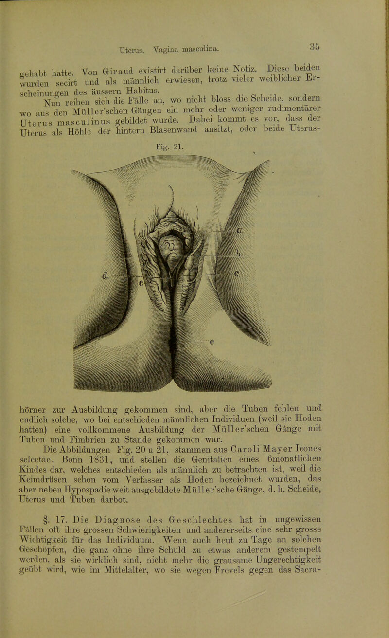 u-ehabt hatte. Von Giraiid existirt darüber keine Notiz. Diese beiden wurden secirt und als männlich erwiesen, trotz vieler weibhcher Ji.r- scheinungen des äussern Habitus. . v o i -i ;i Nun reihen sich die Fälle an, wo nicht bloss die Scheide, sondern wo au^ den MüUer'schen Gängen ein mehr oder weniger rudimentärer Uterus masculinus gebildet wurde. Dabei kommt es vor, dass der Uterus als Höhle der hintern Blasenwand ansitzt, oder beide Uterus- Fig. 21. hörner zur Ausbildung gekommen sind, aber die Tuben fehlen und endlich solche, wo bei entschieden männlichen Individuen (weil sie Hoden hatten) eme vollkommene Ausbildung der MüUer'schen Gänge mit Tuben und Fimbrien zu Stande gekommen war. Die Abbildungen Fig. 20 u 21, stammen aus GaroIi Mayer Icones selectae, Bonn 1831, und stellen die Genitalien eines 6monatlichen Kindes dar, welches entschieden als männlich zu betrachten ist, weil die Keimdrüsen schon vom Verfasser als Hoden bezeichnet wurden, das aber neben Hypospadie weit ausgebildete Müller'sche Gänge, d. h. Scheide, Uterus und Tuben darbot. §. 17. Die Diagnose des Geschlechtes hat m ungewissen Fällen oft ihre grossen Schwierigkeiten und andererseits eine sehr grosse Wichtigkeit für das Individuum. Wenn auch heut zu Tage an solchen Geschöpfen, die ganz ohne ihre Schuld zu etwas anderem gestempelt werden, als sie wirklich sind, nicht mehr die grausame Ungerechtigkeit geübt wird, wie im Mittelalter, wo sie wegen Frevels gegen das Sacra-