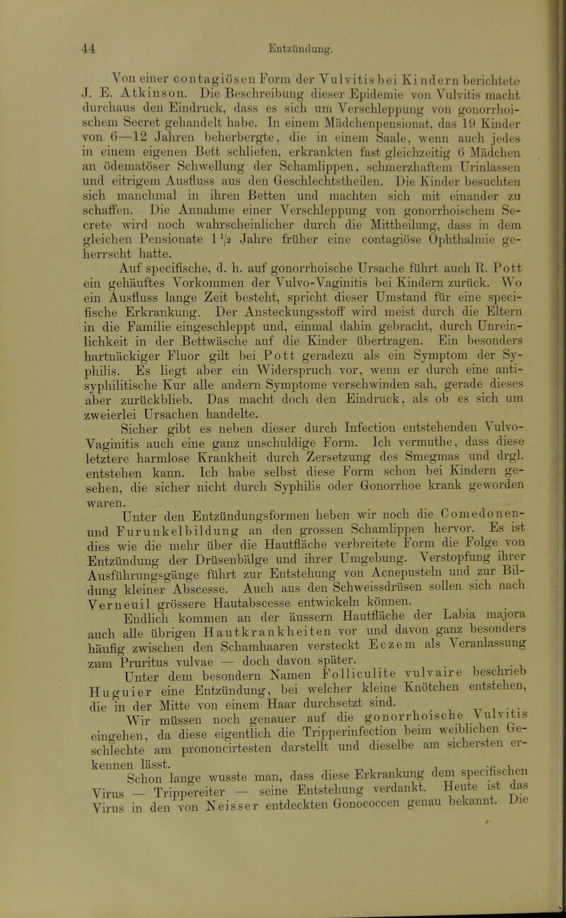 Von einer contagiösen Form der Vulvitis bei Kindern berichtete J. E. Atk inson. Die Beschreibung dieser Epidemie von Vulvitis macht durchaus den Eindruck, dass es sich um Verschleppung von gonon-hoi- scheni Secret gehandelt habe. In einem Mädchenpensionat, das 19 Kinder von 6—12 Jahren beherbergte, die in einem Saale, wenn auch jedes in einem eigenen Bett schliefen, erkrankten fast gleichzeitig 6 Mädchen an (idematöser Schwellung der Schamlippen, schmerzhaftem Urinlassen und eitrigem Ausfluss aus den Geschlechtstheilen. Die Kinder besuchten sich manchmal in ihren Betten und machten sich mit einander zu schafi'en. Die Annahme einer Verschleppung von gonorrhoischem Se- crete wird noch wahrscheinlicher durch die Mittheilung, dass in dem gleichen Pensionate 1 Jahre früher eine contagiöse Ophthalmie ge- herrscht hatte. Auf specifische, d. h. auf gonorrhoische Ursache führt auch R. Pott ein gehäuftes Vorkommen der Vulvo-Vaginitis bei Kindern zurück. Wo ein Ausfluss lange Zeit besteht, spricht dieser Umstand für eine speci- fische Erkrankung. Der Ansteckungsstoff wird meist durch die Eltern in die Familie eingeschleppt und, einmal dahin gebracht, durch Unrein- lichkeit in der Bettwäsche auf die Kinder übertragen. Ein besonders hartnäckiger Fluor gilt bei Pott geradezu als ein Symptom der Sy- philis. Es liegt aber ein Widerspruch vor, wenn er durch eine anti- syphilitische Kur alle andern Symptome verschvnnden sah, gerade dieses aber zurückblieb. Das macht doch den Eindruck, als ob es sich um zweierlei Ursachen handelte. Sicher gibt es neben dieser durch Infection entstehenden Vulvo- vaginitis auch eine ganz unschuldige Form. Ich vermuthe, dass diese letztere harmlose Krankheit durch Zersetzung des Smegmas und drgl. entstehen kann. Ich habe selbst diese Form schon bei Kindern ge- sehen, die sicher nicht durch Syphilis oder Gonorrhoe krank geworden waren. Unter den Entzündungsformen heben wir noch die Comedonen- und Furunkelbildung an den grossen Schamlippen henw. Es ist dies wie die mehr über die Hautfläche verbreitete Form die Folge von Entzündung der Drüsenbälge und ihrer Umgebung. Verstopfung ihrer Ausführungsgänge führt zur Entstehung von Acnepusteln und zur Bil- dung kleiner Abscesse. Auch aus den Schweissdrüsen sollen sich nach Verneuil grössere Hautabscesse entwickeln können. Endhch kommen an der äussern Hautfläche der Labia majora auch alle übrigen Hautkrankheiten vor und davon ganz besonders häufig zwischen den Schamhaaren versteckt Eczem als Veranlassung zum Pruritus vulvae — doch davon später. Unter dem besondern Namen Folliculite vulvaire beschrieb Huguier eine Entzündung, bei welcher kleine Knötchen entstehen, die in der Mitte von einem Haar durchsetzt sind. Wir müssen noch genauer auf die gonorrhoische Vulvitis eincrehen, da diese eigentlich die Tripperinfection beim weiblichen be- schTechte am prononcirtesten darstellt und dieselbe am sichersten er- kennen läSSt. „ , , T •flo^l.r.r. Schon lange wusste man, dass diese Erkrankung dem specifischen Virus - Trippereiter - seine Entstehung verdankt. Heute ist das Virus in den von Neisser entdeckten Gonococcen genau bekannt. Die