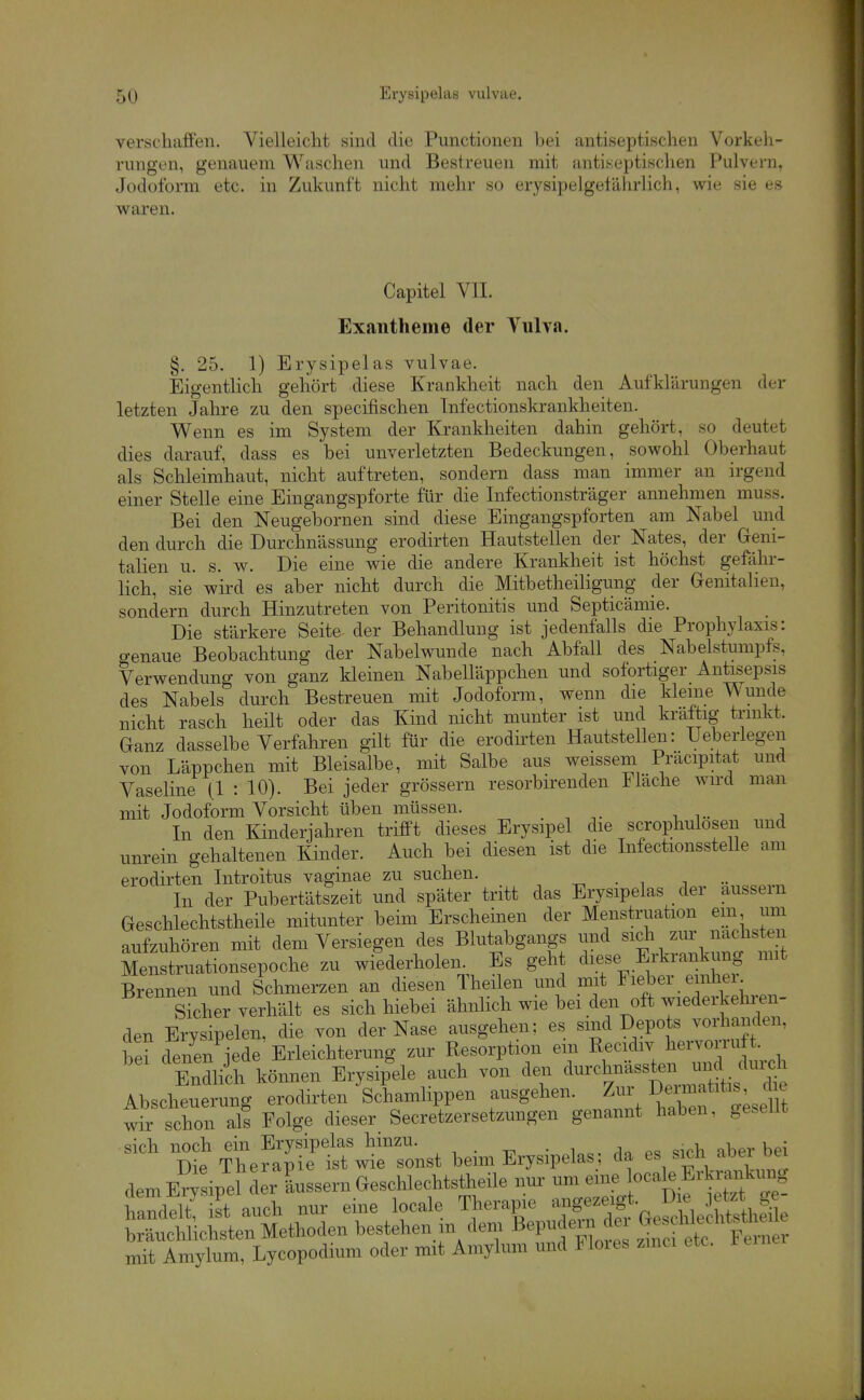 verschaffen. Vielleicht sind die Functionen bei antiseptischen Vorkeh- rungen, genauem Waschen und Bestreuen mit antiseptischen Pulvern, Jodoform etc. in Zukunft nicht mehr so erysipelgelährlich, wie sie es waren. Capitel VII. Exantheme der Vulva. §. 25. 1) Erysipelas vulvae. Eigentlich gehört diese Krankheit nach den Aufklärungen der letzten Jahre zu den specifischen Infectionskrankheiten. Wenn es im System der Krankheiten dahin gehört, so deutet dies darauf, dass es bei unverletzten Bedeckungen, sowohl Oberhaut als Schleimhaut, nicht auftreten, sondern dass man immer an irgend einer Stelle eine Eingangspforte für die Infectionsträger annehmen muss. Bei den Neugebornen sind diese Eingangspforten am Nabel und den durch die Durchnässung erodirten Hautstellen der Nates, der Greni- talien u. s. w. Die eine wie die andere Krankheit ist höchst gefähr- lich, sie wird es aber nicht durch die Mitbetheiligung der Genitalien, sondern durch Hinzutreten von Peritonitis und Septicämie. Die stärkere Seite der Behandlung ist jedenfalls die Prophylaxis: genaue Beobachtung der Nabelwunde nach Abfall des Nabelstumpfs, Verwendung von ganz kleinen Nabelläppchen und sofortiger Antisepsis des Nabels durch Bestreuen mit Jodoform, wenn die kleine Wunde nicht rasch heilt oder das Kind nicht munter ist und kräftig trinkt. Ganz dasselbe Verfahren gilt für die erodii'ten Hautstellen: Ueberlegen von Läppchen mit Bleisalbe, mit Salbe aus weissem Pracipitat und Vaseline (1 : 10). Bei jeder grössern resorbirenden Flache wu'd man mit Jodoform Vorsicht üben müssen. , In den Kinderjahren trifiPt dieses Erysipel die scrophulosen und unrein gehaltenen Kinder. Auch bei diesen ist die Infectionsstelle am erodirten Introitus vaginae zu suchen. ^ • . i In der Pubertätszeit und später tritt das Erysipelas der äussern Geschlechtstheile mitunter beim Erscheinen der Menstruation em um aufzuhören mit dem Versiegen des Blutabgangs und sidi zur nächsten Menstruationsepoche zu wilderholen. Es geht diese Erkrankung mit Brennen und Schmerzen an diesen Theilen und mit Fieber einher eher verhält es sich hiebei ähnlich wie bei den oft wiederkehren- den Erysipelen, die von der Nase ausgehen; es sind Depots vorhanden, e? denen jede Erleichterung zur Resorption em Recidiv hervorruft. EndUch können Erysip'ele auch von den -^f Abscheuerung erodirten Schamlippen ausgehen. ^''\ ^^^'^'''^'ZlJm wir sXon a£ Folge dieser Secretzersetzungen genannt haben, gesellt -^^^e^t^^nst beim Erysipelas; da es sich aber bei dem E?Tsipel der Lssern Geschlechtstheile nui^ um eine «ca e Erkr^^^^^^ mit Amylum, Lycopodium oder mit Aniylum und Moies zmci etc.