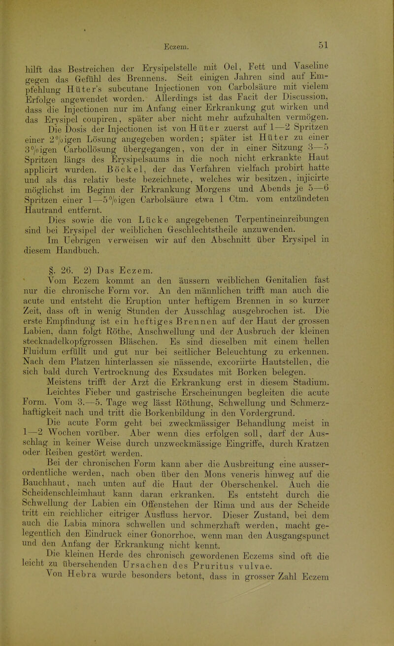 hilft das Bestreichen der Erysipelstelle mit Oel, Fett und Vasehne gegen das Gefülil des Brennens. Seit einigen Jahren sind auf Eni- pfehhmg Hüters subcutane Injectionen von Carbolsäure mit vielem Erfolge angewendet worden. Allerdings ist das Facit der Discussion, dass die Injectionen nur im Anfang einer Erkrankung gut wirken und das Erysipel coupiren, später aber nicht mehr aufzuhalten vermögen. Die Dosis der Injectionen ist von Hüter zuerst auf 1—2 Spritzen einer 2/üigen Lösung angegeben worden; später ist Hüter zu einer 3/oigen CarboEösung übergegangen, von der in einer Sitzung 3—5 Spritzen längs des Erysipelsaums in die noch nicht erkrankte Haut applicirt wurden. Bö ekel, der das Verfahren vielfach probirt hatte und als das relativ beste bezeichnete, welches vs^ir besitzen, injicirte möglichst im Beginn der Erkrankung Morgens und Abends je 5—6 Spritzen einer 1—5^0 igen Carbolsäure etwa 1 Ctm. vom entzündeten Hautrand entfernt. Dies sowie die von Lücke angegebenen Terpentineinreibungen sind bei Erysipel der weibHchen Greschlechtstheile anzuwenden. Im Uebrigen verweisen wir auf den Abschnitt über Erysipel in diesem Handbuch. §. 26. 2) Das Eczem. Vom Eczem kommt an den äussern weiblichen Genitalien fast nur die chi'onische Form vor. An den männlichen trifft man auch die acute und entsteht die Eruption unter heftigem Brennen in so kurzer Zeit, dass oft in wenig Stunden der Ausschlag ausgebrochen ist. Die erste Empfindung ist ein heftiges Brennen auf der Haut der grossen Labien, dann folgt Röthe, Anschwellung und der Ausbruch der kleinen stecknadelkopfgrossen Bläschen. Es sind dieselben mit einem hellen Fluidum erfüllt und gut nur bei seitlicher Beleuchtung zu erkennen. Nach dem Platzen hinterlassen sie nässende, excoriirte Hautstellen, die sich bald durch Vertrocknung des Exsudates mit Borken belegen. Meistens trifft der Arzt die Erkrankung erst in diesem Stadium. Leichtes Fieber und gastrische Erscheinungen begleiten die acute Form. Vom 3.—5. Tage weg lässt Röthung, Schwellung und Schmerz- haftigkeit nach und tritt die Borkenbildung in den Vordergrund. Die acute Form geht bei zweckmässiger Behandlung meist in 1—2 Wochen vorüber. Aber wenn dies erfolgen soll, darf der Aus- schlag in keiner Weise durch unzweckmässige Eingriffe, durch Kratzen oder Reiben gestört werden. Bei der chronischen Form kann aber die Ausbreitung eine ausser- ordentliche werden, nach oben über den Möns veneris hinweg auf die Bauchhaut, nach unten auf die Haut der Oberschenkel. Auch die Scheidenschleimhaut kann daran erkranken. Es entsteht durch die Schwellung der Labien ein Offenstehen der Rima und aus der Scheide tritt ein reichlicher eitriger Ausfluss hervor. Dieser Zustand, bei dem auch die Labia minora schwellen und schmerzhaft werden, macht ge- legentKch den Eindruck einer Gonorrhoe, wenn man den Ausgangspunct und den Anfang der Erkrankung nicht kennt. Die kleinen Herde des chronisch gewordenen Eczems sind oft die leicht zu übersehenden Ursachen des Pruritus vulvae. Von Hebra wurde besonders betont, dass in grosser Zahl Eczem