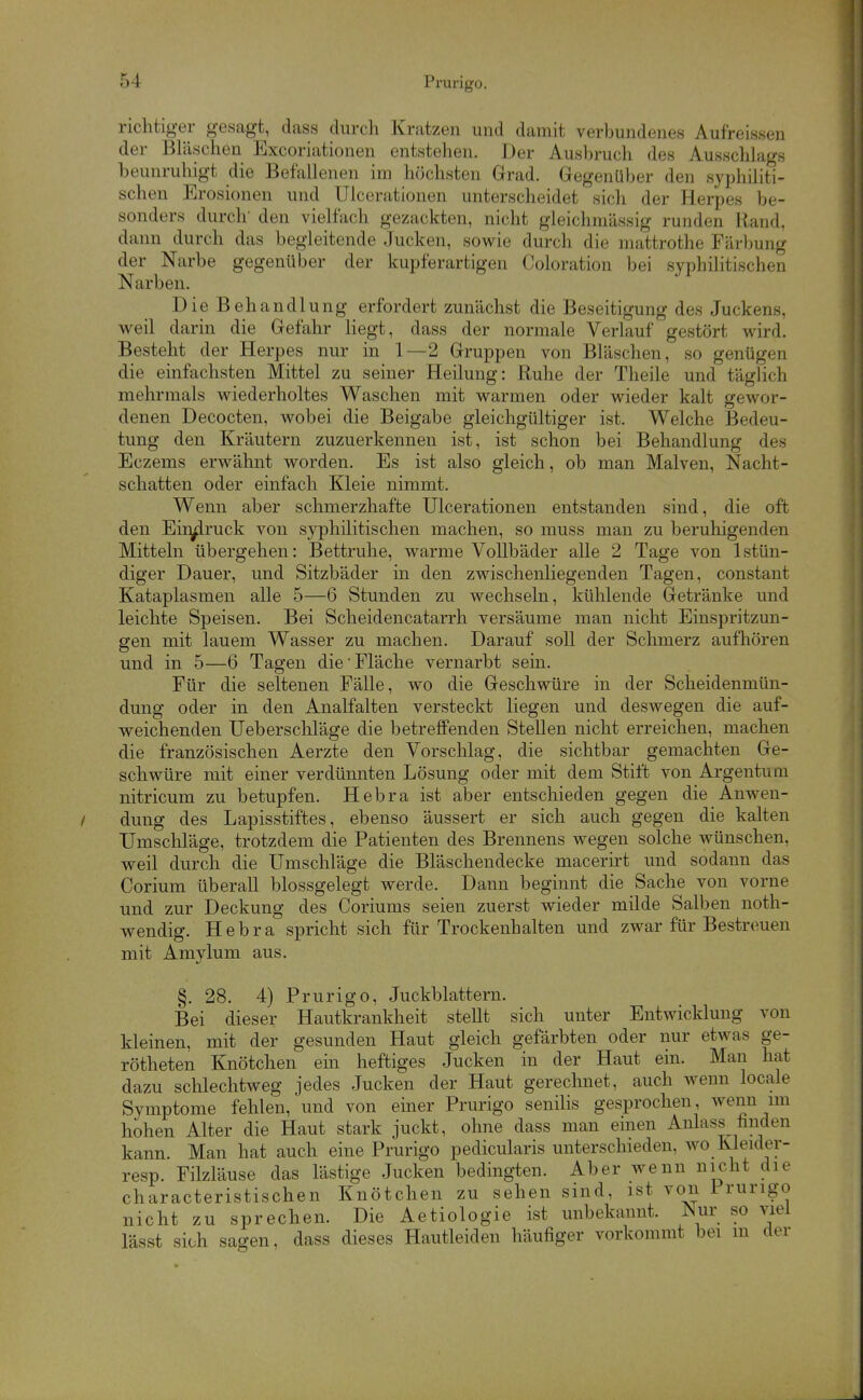 richtiger gesagt, dass durch Kratzen und damit verbundenes Aufreissen der BUischen Excoriationen entstehen. Der Ausbruch des Ausschlags beunruhigt die Befallenen im höchsten Grad. Gegenüber den syphiliti- schen Erosionen und Ulcerationen unterscheidet sich der Herpes be- sonders durch' den vielfach gezackten, nicht gleichmässig runden Rand, dann durch das begleitende Jucken, sov^^ie durch die mattrothe Färljung der Narbe gegenüber der kupferartigen Coloration bei syphilitischen Narben. Die Behandlung erfordert zunächst die Beseitigung des Juckens, weil darin die Gefahr liegt, dass der normale Verlauf gestört wird. Besteht der Herpes nur in 1—2 Gruppen von Bläschen, so genügen die einfachsten Mittel zu seiner Heilung: Ruhe der Theile und täglich mehrmals wiederholtes Waschen mit warmen oder wieder kalt gewor- denen Decocten, wobei die Beigabe gleichgültiger ist. Welche Bedeu- tung den Kräutern zuzuerkennen ist, ist schon bei Behandlung des Eczems erwähnt worden. Es ist also gleich, ob man Malven, Nacht- schatten oder einfach Kleie nimmt. Wenn aber schmerzhafte Ulcerationen entstanden sind, die oft den Eindruck von syphilitischen machen, so muss man zu beruhigenden Mitteln übergehen: Bettruhe, warme Vollbäder alle 2 Tage von 1 stün- diger Dauer, und Sitzbäder in den zwischenliegenden Tagen, constant Kataplasmen alle 5—6 Stunden zu wechseln, kühlende Getränke und leichte Speisen. Bei Scheidencatarrh versäume man nicht Einspritzun- gen mit lauem Wasser zu machen. Darauf soll der Schmerz aufhören und in 5—6 Tagen die Fläche vernarbt sein. Für die seltenen Fälle, wo die Geschwüre in der Scheidenmün- dung oder in den Analfalten versteckt liegen und deswegen die auf- weichenden Ueberscliläge die betreffenden Stellen nicht erreichen, machen die französischen Aerzte den Vorschlag, die sichtbar gemachten Ge- schwüre mit einer verdünnten Lösung oder mit dem Stift von Argentum nitricum zu betupfen. Hebra ist aber entschieden gegen die Anwen- dung des Lapisstiftes, ebenso äussert er sich auch gegen die kalten Umschläge, trotzdem die Patienten des Brennens wegen solche wünschen, weil durch die Umschläge die Bläschendecke macerh't und sodann das Corium überall blossgelegt werde. Dann beginnt die Sache von vorne und zur Deckung des Coriums seien zuerst wieder milde Salben noth- wendig. Hebra spricht sich für Trockenhalten und zwar für Bestreuen mit Amylum aus. §. 28. 4) Prurigo, Juckblattern. Bei dieser Hautkrankheit stellt sich unter Entwicklung von kleinen, mit der gesunden Haut gleich gefärbten oder nur etwas ge- rötheten Knötchen ein heftiges Jucken in der Haut ein. Man hat dazu schlechtweg jedes Jucken der Haut gerechnet, auch wenn locale Symptome fehlen, und von einer Prurigo senilis gesprochen, wenn mi hohen Alter die Haut stark juckt, ohne dass man einen Anlass finden kann. Man hat auch eine Prurigo pedicularis unterschieden, wo Kleider- resp. Filzläuse das lästige Jucken bedingten. Aber wenn nicht die characteristischen Knötchen zu sehen sind, ist von Prurigo nicht zu sprechen. Die Aetiologie ist unbekannt. JNur so viel lässt sich sagen, dass dieses Hautleiden häufiger vorkommt bei m der