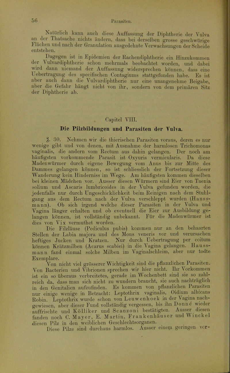 50 Parasiten. Natürlich kann auch diese Auffassung der Diphtherie der Vulva an der Thatsache nichts ändern, dass hei derselben grosse geschwürige Flächen und nach der Granulation ausgedehnte Verwachsungen der Scheide entstehen. Dagegen ist in Epidemien der Rachendiphtherie ein Hinzukommen der Vulvardiphtherie schon mehrmals beobachtet worden, und dabei wird dann niemand der Auffassung widersprechen können, dass eine Uebertragung des specifischen Contagiums stattgefunden habe. Es ist aber auch dann die Vulvardiphtherie nur eine unangenehme Beigabe, aber die Gefahr hängt nicht von ihr, sondern von dem primären Sitz der Diphtherie ab. Capitel VIII. Die Pilzbilduügen und Parasiten der Vulya. §. 30. Nehmen wir die thierischen Parasiten voraus, deren es nur ■wenige gibt und von denen, mit Ausnahme der harmlosen Trichomonas vaginalis, die andern vom Rectum aus dahin gelangen. Der noch am häufigsten vorkommende Parasit ist Oxyuris vermicularis. Da diese Maden Würmer durch eigene Bewegung vom Anus bis zur Mitte des Dammes gelangen können, so ist schliesslich der Fortsetzung dieser Wanderung kein Hinderniss im Wege. Am häufigsten kommen dieselben bei kleinen Mädchen vor. Ausser diesen Würmern sind Eier von Taenia solium und Ascaris lumbricoides in der Vulva gefunden worden, die jedenfalls nur durch Ungeschicklichkeit beim Reinigen nach dem Stuhl- gang aus dem Rectum nach der Vulva verschleppt wurden (Hauss- mann). Ob sich irgend welche dieser Parasiten in der Vulva und Vagina länger erhalten und ob eventuell die Eier zur Ausbildung ge- langen können, ist vollständig unbekannt. Für die Madenwürmer ist dies von Vix vermuthet worden. Die Filzläuse (Pediculus pubis) kommen nur an den behaarten Stellen der Labia majora und des Möns veneris vor und verursachen heftiges Jucken und Kratzen. Nur durch Uebertragung per coitum können Krätzmilben (Acarus scabiei) in die Vagina gelangen. Hauss- mann fand einmal solche Milben im Vaginalschleim, aber nur todte Exemplare. Von nicht viel grösserer Wichtigkeit sind die pflanzhchen Parasiten. Von Bacterien und Vibrionen sprechen wir hier nicht. Ihr Vorkommen ist ein so überaus verbreitetes, gerade im Wochenbett sind sie so zahl- reich da, dass man sich nicht zu wundern braucht, sie auch nachträglich in den Genitalien aufzufinden. Es kommen von pflanzhchen Parasiten nur einige wenige in Betracht: Leptothrix vaginahs, Oidium albicans Robin. Leptothrix wurde schon von Leuwenhoek in der Vagina nach- gewiesen, aber dieser Fund vollständig vergessen, bis ihn Donne' wieder auffrischte und Kölliker und Scanzoni bestätigten. Ausser diesen fanden noch C.Mayer, E. Martin, Frankenhäuser und Wmckel diesen Pilz in den weibhchen Geschlechtsorganen. Diese Pilze sind durchaus harmlos. Ausser einem geringen vor-