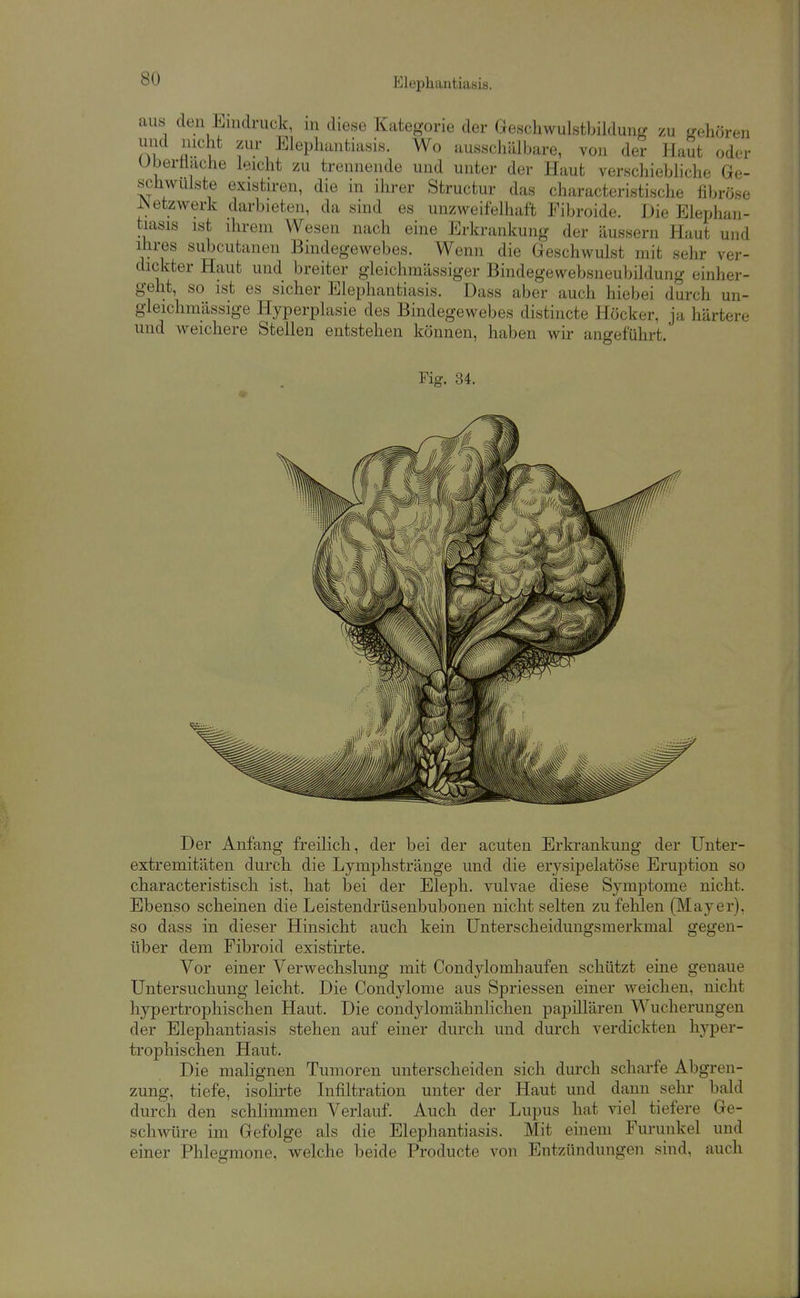 aus den Eindruck, in diese Kategorie der GescliwulstbildunLr zu gehören und nicht zur Elephantiasis. Wo ausschälbare, von der HaSt oder Uberüache leicht zu trennende und unter der Haut verschiebliche Ge- schwulste existiren, die m ihrer Structur das characteristische fibröse JN etzwerk darbieten, da sind es unzweifelhaft Fibroide. Die Elephan- tiasis ist ihrem Wesen nach eine Erkrankung der äussern Haut und Ihres subcutanen Bindegewebes. Wenn die Geschwulst mit selir ver- dickter Haut und breiter gleichmässiger Bindegesvebsneubildung einher- geht, so ist es sicher Elephantiasis. Dass aber auch hiebei durch un- gleichmässige Hyperplasie des Bindegewebes distincte Höcker, ja härtere und weichere Stelleu entstehen können, haben wir angeführt. Der Anfang freilich, der bei der acuten Erkrankung der Unter- extremitäten durch die Lymphstränge und die erysipelatöse Eruption so characteristisch ist, hat bei der Eleph. vulvae diese Symptome nicht. Ebenso scheinen die Leistendrüsenbubonen nicht selten zufelilen (Mayer), so dass in dieser Hinsicht auch kein Unterscheidungsmerkmal gegen- über dem Eibroid existirte. Vor einer Verwechslung mit Condylomhaufen schützt eine genaue Untersuchung leicht. Die Condylome aus Spriessen einer weichen, nicht hypertrophischen Haut. Die condylomähnliclien papillären Wucherungen der Elephantiasis stehen auf einer durch und durch verdickten hyper- trophischen Haut. Die malignen Tumoren unterscheiden sich durch scharfe Abgren- zung, tiefe, isolirte Infiltration unter der Haut und dann sehr bald durch den schlimmen Verlauf. Auch der Lupus hat viel tiefere Ge- schwüre im Gefolge als die Elephantiasis. Mit einem Furunkel und einer Phlegmone, welche beide Producte von Entzündungen sind, auch