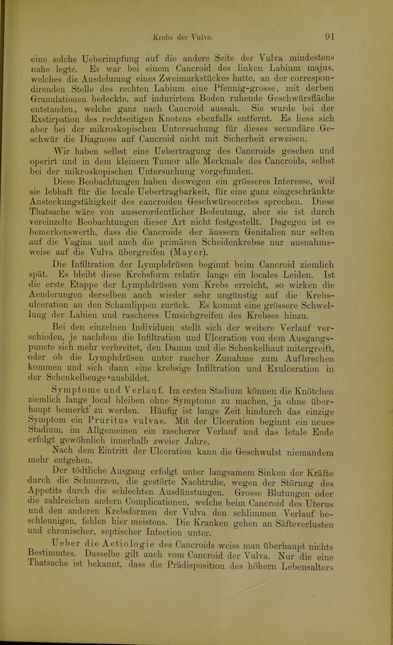 eine solche Ueberimpfung auf die andere Seite der Vulva mindestens nahe legte. Es war bei einem Cancroid des linken Labium niajus, welches die Ausdehnung eines Zweimarkstückes hatte, an der correspon- direnden Stelle des rechten Labium eine Pfennig-grosse, mit derben Granulationen bedeckte, auf indurirtem Boden ruhende Greschwürsfl'äche entstanden, welche ganz nach Cancroid aussah. Sie wurde bei der Exstirpation des rechtseitigen Knotens ebenfalls entfernt. Es Hess sich aber bei der mikroskopischen Untersuchung für dieses secundäre Ge- schwür die Diagnose auf Cancroid nicht mit Sicherheit erweisen. Wir haben selbst eine Uebertragung des Cancroids gesehen und operirt und in dem kleinern Tumor alle Merkmale des Cancroids, selbst bei der mikroskopischen Untersuchung vorgefunden. Diese Beobachtungen haben deswegen ein grösseres Interesse, weil sie lebhaft für die locale Uebertragbarkeit, für eine ganz eingeschränkte Ansteckungsfähigkeit des cancroiden Geschwürsecretes sprechen. Diese Thatsache wäre von ausserordentlicher Bedeutung, aber sie ist durch vereinzelte Beobachtungen dieser Art nicht festgestellt. Dagegen ist es bemerkenswerth, dass die Cancroide der äussern Genitalien nur selten auf die Vagina und auch die primären Scheidenkrebse nur ausnahms- weise auf die Vulva übergreifen (Mayer). Die Infiltration der Lymphdrüsen beginnt beim Cancroid ziemlich spät. Es bleibt diese Krebsform relativ lange ein locales Leiden. Ist die erste Etappe der Lymphdrüsen vom Krebs erreicht, so wirken die Aenderungen derselben auch wieder sehr ungünstig auf die Krebs- ulceration an den Schamlippen zurück. Es kommt eine grössere Schwel- lung der Labien und rascheres Umsichgreifen des Krebses hinzu. Bei den einzelnen Individuen stellt sich der weitere Verlauf ver- schieden, je nachdem die Infiltration und Ulceration von dem Ausgangs- puncte sich mehr verbreitet, den Damm und die Schenkelhaut mitergreift, oder ob die Lymphdrüsen unter rascher Zunahme zum Aufbrechen kommen und sich dann eine krebsige Infiltration und Exulceration in der Schenkelbeuge * ausbildet. Symptome und Verlauf. Im ersten Stadium können die Knötchen ziemlich lange local bleiben ohne Symptome zu machen, ja ohne über- haupt bemerkt' zu werden. Häufig ist lange Zeit hindurch das einzige Symptom ein Pruritus vulvae. Mit der Ulceration beginnt ein neues Stadium, im Allgemeinen ein rascherer Verlauf und das letale Ende erfolgt gewöhnlich innerhalb zweier Jahre. Nach dem Eintritt der Ulceration kann die Geschwulst niemandem mehr entgehen. Der tödtliche Ausgang erfolgt unter langsamem Sinken der Kräfte durch die Schmerzen, die gestörte Nachtruhe, wegen der Stöining des Appetits durch die schlechten Ausdünstungen. Grosse Blutungen oder die zalilreichen andern Complicationen, welche beim Cancroid des Uterus und den anderen Krebsformen der Vulva den schlimmen Verlauf be- schleunigen, fehlen hier meistens. Die Ki'anken gehen an Säfteverlusten und chronischer, septischer Infection unter. UeberdieAetiologiedes Cancroids weiss man überhaupt nichts Bestimmtes. Dasselbe güt auch vom Cancroid der Vulva. Nur die eine Ihatsache ist bekannt, dass die Prädisposition des höhern Lebensalters