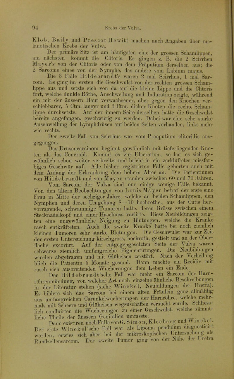 Klüb, Baily und PrescotHewitt machen auch Angaben über me- lauotischen Krebs der Vulva. Der primäre Sitz ist am häufigsten eine der grossen SchamHppen, am nächsten kommt die Clitoris. Es gingen z. B. die 2 Scirrhen Mayer's von der CHtoris oder von dem Präputium derselben aus; die 2 Sarcome eines von der Nymphe, das andere vom Labium majus. Die 3 Fälle Hildebrandt's waren 2 mal Scirrhus, 1 mal Sar- com. Es ging im ersten die Geschwulst von der rechten grossen Scham- lippe aus und setzte sich von da auf die kleine Lippe und die Clitoris fort, welche dunlde Rothe, Anschwellung und Induration zeigte, während ein mit der äussern Haut verwachsener, aber gegen den Knochen ver- schiebbarer, 5 Ctm. langer und 3 Ctm. dicker Knoten die rechte Scham- lippe durchsetzte. Auf der innern Seite derselben hatte die Geschwulst bereits angefangen, geschwürig zu werden. Dabei war eine sehr starke Anschwellung der Lymphdrüsen auf beiden Seiten vorhanden, links mehr wie rechts. Der zweite Fall von Scirrhus war vom Praeputium clitoridis aus- gegangen. Das Drüsencarcinom beginnt gewöhnlich mit tief erliegenden Kno- ten als das Concroid. Kommt es zur Ulceration, so hat es sidi ge- wöhnlich schon weiter verbreitet und bricht in ein zerklüftetes missfar- biges Geschwür auf. Alle bisher registrirten Fälle gehörten auch mit dem Anfang der Erkrankung dem höhern Alter an. Die Patientinnen von Hildebrandt und von Mayer standen zwischen 60 und 70 Jahren. Vom Sarcom der Vulva sind nur einige wenige Fälle bekannt. Von den altern Beobachtungen von Louis Mayer betraf der erste eine Frau in Mitte der sechziger Jahre, welche an beiden Schamlippen, den Nymphen und deren Umgebung 8—10 hochrothe, aus der Cutis her- vorragende, schwammige Tumoren hatte, deren Grösse zwischen einem Stecknadelkopf und einer Haselnuss variirte. Diese Neubildungen zeig- ten eine ungewöhnliche Neigung zu Blutungen, welche die Kranke rasch entkräfteten. Auch die zweite Kranke hatte bei noch ziemlich kleinen Tumoren sehr starke Blutungen. Die Geschwulst war zur Zeit der ersten Untersuchung kirschgross, hochroth, gestielt uikI an der Ober- fläche excoriirt. Auf der entgegengesetzten Seite der Vulva waren schwarze ziemlich umfangreiche Pigmentirungen. Die Neubildungen wurden abgetragen und mit Glüheisen zerstört. Nach der Verheilung blieb die Patientin 5 Monate gesund. Dann machte ein Recidiv mit rasch sich ausbreitenden Wucherungen dem Leben ein Ende. Der Hildebrandt'sche Fall wai' mehr ein Sarcom der Harn- rölu-enmündung, von welcher Art noch einzelne ähnliche Beschreibungen in der Literatur stehen (siehe Winckel, Neubildungen der Uretra). Es bildete sich das Sarcom bei einem alten Fräulein ganz allmälilig- aus umfangreichen Carunkelwucherungen der Harnröhi-e, welche mehr- mals mit Scheere und Glüheisen wegzuschalfen versucht wurde. Schliess- lich confluirten die Wucherungen zu einer Geschwulst, welche sammt- liche Theile der äussern Genitalien umfasste. ' Dann existiren noch Fälle vonG. Simon, Kleeberg und WmckeL Der erste Winckel'sche Fall war als Lipoma pendulum diagnosticirt worden, erwies sich aber bei der mikroskopischen Untersuchung als Rundzellensarcom. Der zweite Tumor ging von der Nähe der Uretra